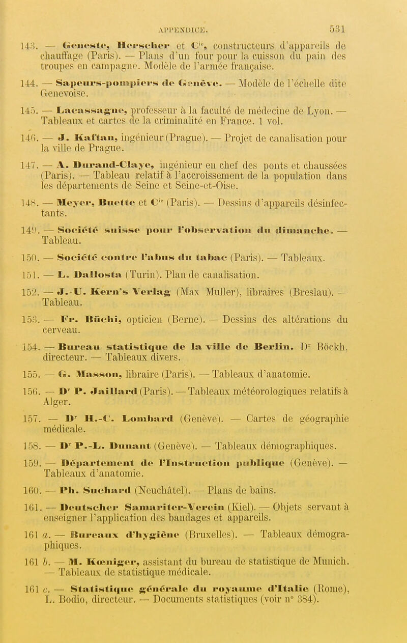 Al'I'lONDlCE. 5?)1 l-l/i. — Geiicstc, llofseliei* et C, constructeurs d'appai'eils de chauffage (Paris). — Plans d'un four pour la cuisson du pain des troupes en campagne. Modèle de l'armée française. 14:4. — SaiMMii'H-poiiapioi's <lo Ciit>iièv(^. — Modèle de l'échelle dite Genevoise. 145. — Laeas!>>^a;>'iit>, professeur à la faculté de médecine de Lyon. — Tableaux et cartes de la criminalité en Fi'ance. 1 vol. 146. — J. Kaftan, ingénieur (Prague ). — Projet de canalisation pour la ville de Prague. 147. — A. DiiraMd-CIa jv c, ingénieur eu chef des ponts et chaussées (Paris). — Tableau relatif à l'accroissement de la population dans les départements de Seine et Seine-et-Oise. 14S. — Meyor, Bu<><tc et C'^ (Paris). — Dessins d'appareils désinfec- tants. 14!'. — Société siiîwsc ixtiii* l'observation tlii (linianelie. — Tableau. IdO. — Société coiiti'o l'abus du tabac (Paris). — Tableaux. 151. — L. Dallosta (Turin). Plan de canalisation. 152. — J.-U. KeiMi's Verlag (Max Muller), libraires (Breslau). — Tableau. 15?). — Fr. Biiclii, opticien (^Berne). — Dessins des altérations du cerveau. 154. — Bureau statistique de la ville de Berlin. D' Bôckh. directeur. — Tableaux divers. 155. — a. Masson, libraire (Paris). — Tableaux d'anatomie. 156. — D'' P. «Jaillard (Paris). ^—Tableaux météorologiques relatifs à Alger. 157. — D' H.-C. Lombard (Genève). — Cartes de géographie médicale. 158. — P.-L<. Dunant (Genève). — Tableaux démographiques. 159. — Département de l'Instruction publique (Genève). — Tableaux d'anatomie. 160. — PIi. Suchard (Neuchâtel). — Plans de bains. 161. — Deutscliei Samarîtcr-Verein (Kiel). — Objets servant à enseigner l'application des bandages et appareils. 161a.— Bureaux d'hys»»*' (Bruxelles). — Tableaux démogra- phiques. 161 h. — M. Kœniîçer, assistant du blu-eau de statistique de Munich. — Tal)leaux de statistique médicale. 161 a. — Statistique générait-^ du royaiune d'Italie (Home), L. Bodio, directeur. — Documents statistiques (voir n 384).