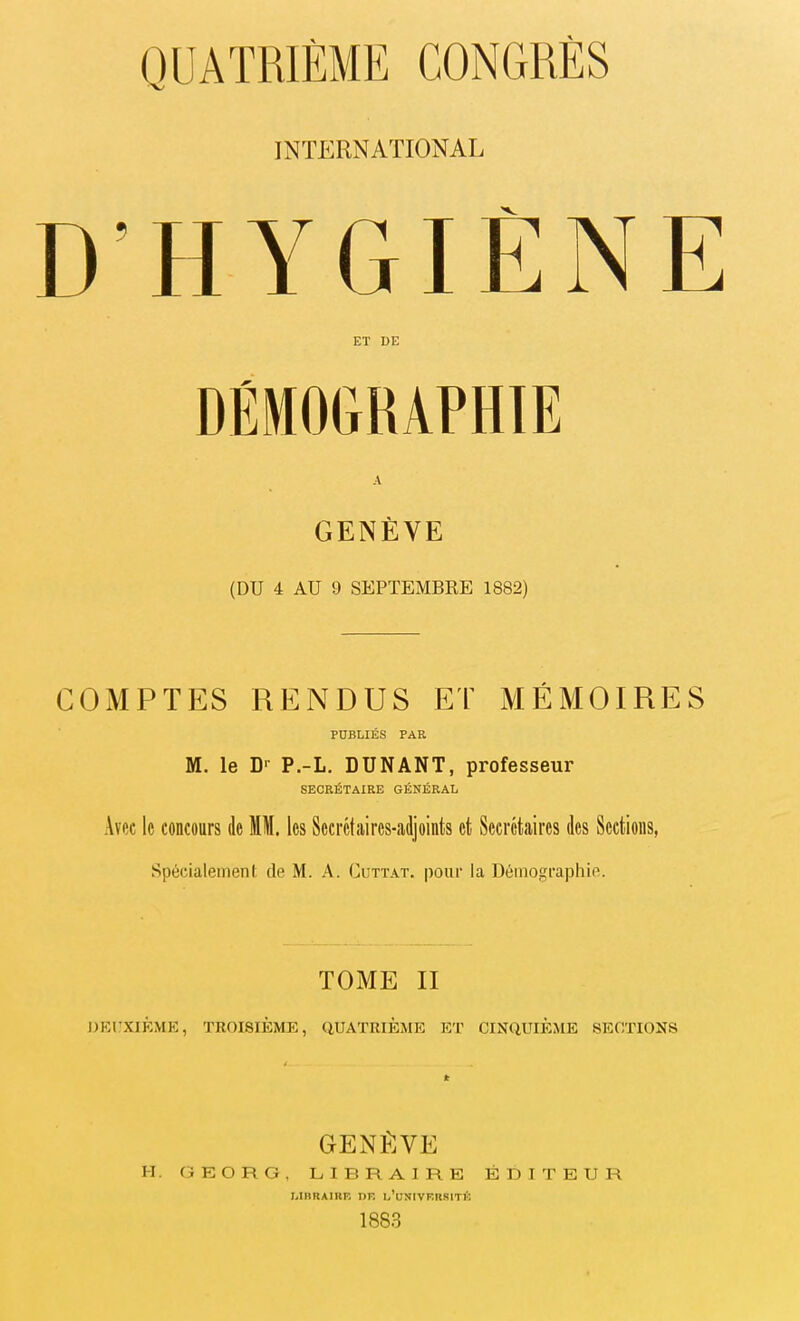 INTERNATIONAL D’HYGIÈNE ET DE A GENÈVE (DU 4 AU 9 SEPTEMBRE 1882) COMPTES RENDUS ET MÉMOIRES PUBLIÉS PAR M. le D1 P.-L. DUNANT, professeur SECRÉTAIRE GÉNÉRAL Avec le concours de IM. les Secrétaires-adjoints et Secrétaires des Sections, Spécialement de M. A. Cuttat. pour la Démographie. TOME II DEUXIÈME, TROISIÈME, QUATRIÈME ET CINQUIÈME SECTIONS GENÈVE H. GEO R G, LIBRAIRE ÉDITEUR LIBRAIRE DE l’üNIVF.RSITÉ 18S3