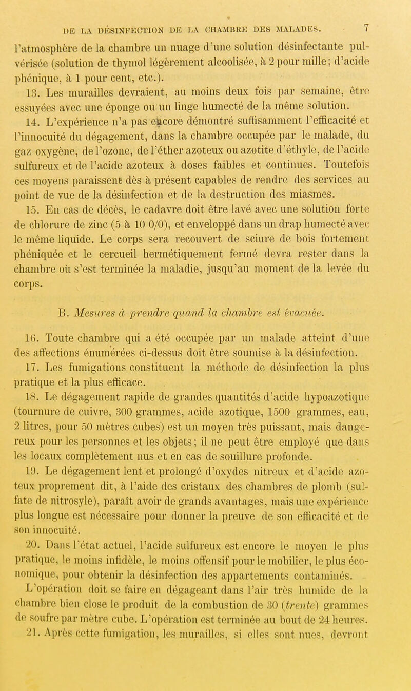 l’atmosphère de la chambre un nuage d’une solution désinfectante pul- vérisée (solution de thymol légèrement alcoolisée, à 2 pour mille; d’acide pliénique, à 1 pour cent, etc.). 13. Les murailles devraient, au moins deux fois par semaine, être essuyées avec une éponge ou un linge humecté de la même solution. 14. L’expérience n’a pas encore démontré suffisamment l’efficacité et l’innocuité du dégagement, dans la chambre occupée par le malade, du gaz oxygène, de l’ozone, de l’éther azoteux ou azotite d’éthyle, de l’acide sulfureux et de l’acide azoteux h doses faibles et continues. Toutefois ces moyens paraissent dès à présent capables de rendre des services au point de vue de la désinfection et de la destruction des miasmes. 15. En cas de décès, le cadavre doit être lavé avec une solution forte de chlorure de zinc (5 à 10 0/0), et enveloppé dans un drap humecté avec le même liquide. Le corps sera recouvert de sciure de bois fortement phéniquée et le cercueil hermétiquement fermé devra rester dans la chambre où s’est terminée la maladie, jusqu’au moment de la levée du corps. B. Mesures à prendre quand la chambre est évacuée. KL Toute chambre qui a été occupée par un malade atteint d’une des affections énumérées ci-dessus doit être soumise à la désinfection. 17. Les fumigations constituent la méthode de désinfection la plus pratique et la plus efficace. 18. Le dégagement rapide de grandes quantités d’acide hypoazotique (tournure de cuivre, 300 grammes, acide azotique, 1500 grammes, eau, 2 litres, pour 50 mètres cubes) est un moyen très puissant, mais dange- reux pour les personnes et les objets ; il ne peut être employé que dans les locaux complètement nus et en cas de souillure profonde. 10. Le dégagement lent et prolongé d’oxydes nitreux et d’acide azo- teux proprement dit, à l’aide des cristaux des chambres de plomb (sul- fate de nitrosyle), paraît avoir de grands avantages, mais une expérience plus longue est nécessaire pour donner la preuve de son efficacité et de son innocuité. 20. Dans l’état actuel, l’acide sulfureux est encore le moyen le plus pratique, le moins infidèle, le moins offensif pour le mobilier, le plus éco- nomique, pour obtenir la désinfection des appartements contaminés. L’opération doit se faire en dégageant dans l’air très humide de la chambre bien close le produit de la combustion de 30 (trente) grammes de soufre par mètre cube. L’opération est terminée au bout de 24 heures. 21. Après cette fumigation, les murailles, si elles sont nues, devront