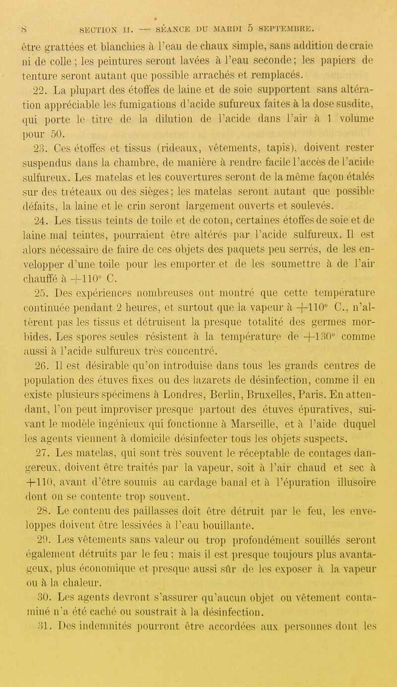 être grattées et blanchies à l’eau de chaux simple, sans addition de craie ni de colle ; les peintures seront lavées à l’eau seconde; les papiers de tenture seront autant que possible arrachés et remplacés. 22. La plupart des étoffés de laine et de soie supportent sans altéra- tion appréciable les fumigations d’acide sufureux faites à la dose susdite, qui porte le titre de la dilution de l’acide dans l’air à 1 volume pour 50. 23. Ces étoffés et tissus (rideaux, vêtements, tapis), doivent rester suspendus dans la chambre, de manière à rendre facile l’accès de l’acide sulfureux. Les matelas et les couvertures seront de la même façon étalés sur des tréteaux ou des sièges; les matelas seront autant que possible défaits, la laine et le crin seront largement ouverts et soulevés. 24. Les tissus teints de toile et de coton, certaines étoffes de soie et de laine mal teintes, pourraient être altérés par l’acide sulfureux. Il est alors nécessaire de faire de ces objets des paquets peu serrés, de les en- velopper d’une toile pour les emporter et de les soumettre à de Pair chauffé à +110° C. 25. Des expériences nombreuses ont montré que cette température continuée pendant 2 heures, et surtout que la vapeur à +110° C., n’al- tèrent pas les tissus et détruisent la presque totalité des germes mor- bides. Les spores seules résistent à la température de -f—130° comme aussi à l’acide sulfureux très concentré. 26. 11 est désirable qu’on introduise dans tous les grands centres de population des étuves fixes ou des lazarets de désinfection, comme il en existe plusieurs spécimens à Londres, Berlin, Bruxelles, Paris. En atten- dant, l’on peut improviser presque partout des étuves épuratives, sui- vant le modèle ingénieux qui fonctionne à Marseille, et à l’aide duquel les agents viennent à domicile désinfecter tous les objets suspects. 27. Les matelas, qui sont très souvent le réceptable de contages dan- gereux, doivent être traités par la vapeur, soit à l’air chaud et sec à -H 16, avant d’être soumis au cardage banal et à l’épuration illusoire dont on se contente trop souvent. 28. Le contenu des paillasses doit être détruit par le feu, les enve- loppes doivent être lessivées à l’eau bouillante. 20. Les vêtements sans valeur ou trop profondément souillés seront également détruits par le feu; mais il est presque toujours plus avanta- geux, plus économique et presque aussi sûr de les exposer à la vapeur ou à la chaleur. 30. Les agents devront s’assurer qu’aucun objet ou vêtement conta- miné n’a été caché ou soustrait h la désinfection. 31. Des indemnités pourront être accordées aux personnes dont les