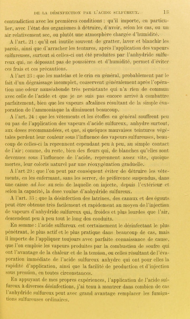 contradiction avec les premières conditions ; qu’il importe, en particu- lier, avec l’état des organismes à détruire, d’avoir, selon les cas, ou un air relativement sec, ou plutôt une atmosphère chargée d’humidité. A l’art. 21 : qu’il est inutile souvent de gratter, laver et blanchir les parois, ainsi que d’arracher les tentures, après l’application des vapeurs sulfureuses, surtout si celles-ci ont été produites par l’anhydride sulfu- reux qui, ne déposant pas de poussières et d’humidité, permet d’éviter ces frais et ces précautions. A l’art 23 : que les matelas et le crin eu général, probablement par le fait d’un dégraissage incomplet, conservent généralement après l’opéra- tion une odeur nauséabonde très persistante qui n’a rien de commun avec celle de l’acide et que je ne suis pas encore arrivé à combattre parfaitement, bien que les vapeurs alcalines résultant de la simple éva- poration de l’ammoniaque la diminuent beaucoup. A l’art. 24 : que les vêtements et les étoffes en général souffrent peu ou pas de l’application des vapeurs d’acide sulfureux, anhydre surtout, aux doses recommandées, et que, si quelques mauvaises teintures végé- tales perdent leur couleur sous l’influence des vapeurs sulfureuses, beau- coup de celles-ci la reprennent cependant peu à peu, au simple contact de l’air; comme, du reste, bien des fleurs qui, de blanches qu’elles sont devenues sous l’influence de l’acide, reprennent assez vite, quoique mortes, leur coloris naturel par une réoxygénation graduelle. A l’art 21) : que l’on peut par conséquent éviter de détruire les vête- ments, en les enfermant, sans les serrer, de préférence suspendus, dans une caisse ad hoc au sein de laquelle on injecte, depuis l’extérieur et selon la capacité, la dose voulue d’anhydride sulfureux. A l’art. 33 : que la désinfection des latrines, des canaux et des égouts peut être obtenue très facilement et rapidement au moyen de l’injection de vapeurs d’anhydride sulfureux qui, froides et plus lourdes que l’air, descendent peu à peu tout le long des conduits. En somme : l’acide sulfureux est certainement le désinfectant le plus pénétrant, le plus actif et le plus pratique dans beaucoup de cas, mais il importe de l’appliquer toujours avec parfaite connaissance de cause, que l’on emploie les vapeurs produites par la combustion de soufre qui ont l’avantage de la chaleur et de la tension, ou celles résultant de l’éva- poration immédiate de l’acide sulfureux anhydre qui ont pour elles la rapidité d’application, ainsi que la facilité de production et d’injection sous pression, en toutes circonstances. En appuyant de mes propres expériences, l’application de l’acide sul- fureux à diverses désinfections, j’ai tenu à montrer dans combien de cas l’anhydride sulfureux peut avec grand avantage remplacer les fumiga- tions sulfureuses ordinaires.