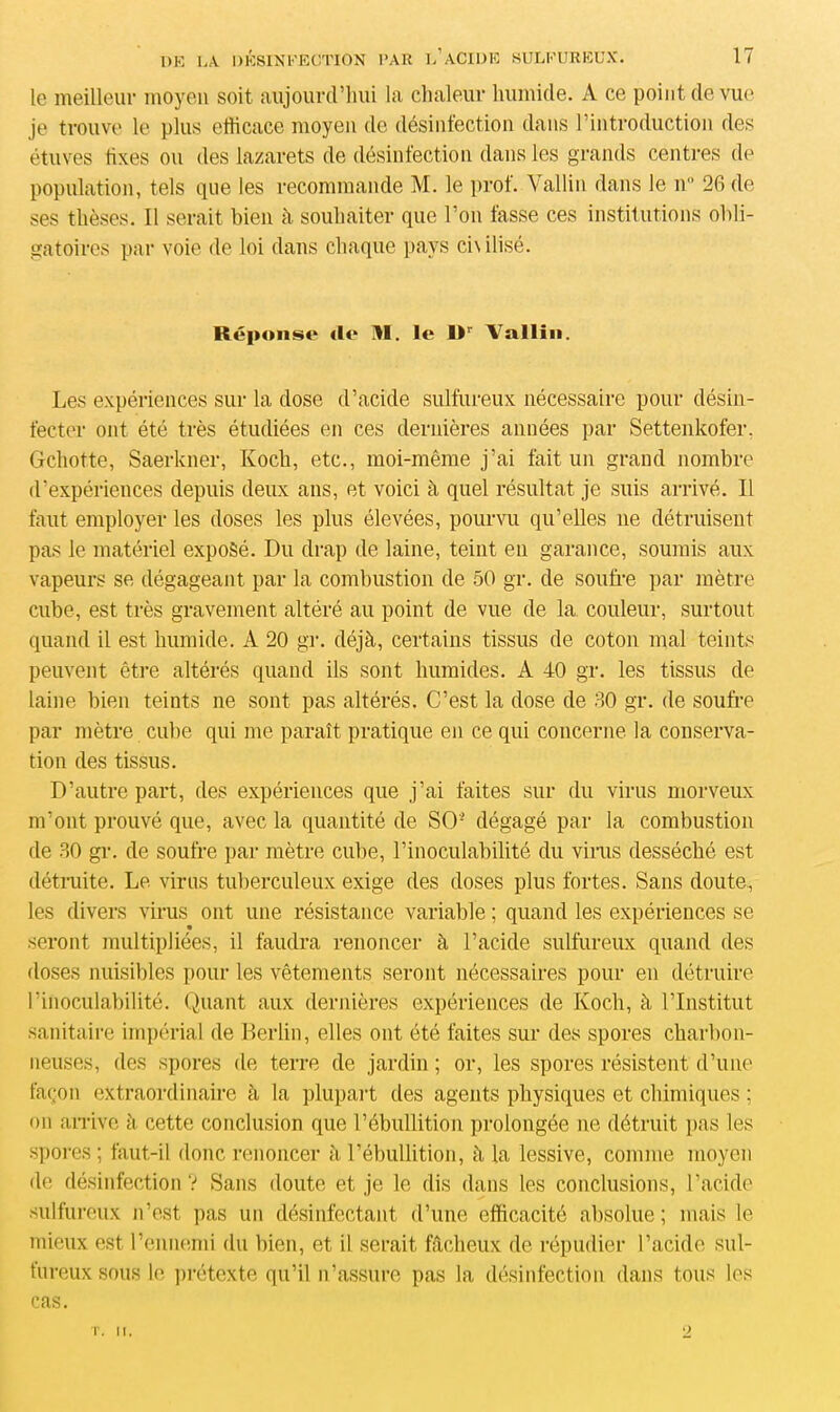le meilleur moyen soit aujourd’hui la chaleur humide. A ce point de vue je trouve le plus efficace moyen de désinfection dans l’introduction des étuves fixes ou des lazarets de désinfection dans les grands centres de population, tels que les recommande M. le prof. Vallin dans le n° 26 de ses thèses. Il serait bien à souhaiter que l’on fasse ces institutions obli- gatoires par voie de loi dans chaque pays ci\ ilisé. Réponse de HI. le l>r Vallin. Les expériences sur la dose d’acide sulfureux nécessaire pour désin- fecter ont été très étudiées en ces dernières années par Settenkofer. Gchotte, Saerkner, Koch, etc., moi-même j’ai fait un grand nombre d'expériences depuis deux ans, et voici à quel résultat je suis arrivé. Il faut employer les doses les plus élevées, pourvu qu’elles 11e détruisent pas le matériel exposé. Du drap de laine, teint en garance, soumis aux vapeurs se dégageant par la combustion de 50 gr. de soufre par mètre cube, est très gravement altéré au point de vue de la couleur, surtout quand il est humide. A 20 gr. déjà, certains tissus de coton mal teints peuvent être altérés quand ils sont humides. A 40 gr. les tissus de laine bien teints ne sont pas altérés. C’est la dose de 60 gr. de soufre par mètre cube qui me paraît pratique en ce qui concerne la conserva- tion des tissus. D’autre part, des expériences que j’ai faites sur du virus morveux m’ont prouvé que, avec la quantité de SO’ dégagé par la combustion de 30 gr. de soufre par mètre cube, l’inoculabilité du virus desséché est détruite. Le virus tuberculeux exige des doses plus fortes. Sans doute, les divers virus ont une résistance variable ; quand les expériences se seront multipliées, il faudra renoncer à l’acide sulfureux quand des doses nuisibles pour les vêtements seront nécessaires pour en détruire Pinoculabilité. Quant aux dernières expériences de Koch, à l’Institut sanitaire impérial de Berlin, elles ont été faites sur des spores charbon- neuses, des spores de terre de jardin ; or, les spores résistent d’une façon extraordinaire à la plupart des agents physiques et chimiques ; on arrive à cette conclusion que l’ébullition prolongée ne détruit pas les spores ; faut-il donc renoncer à l’ébullition, à la lessive, comme moyen de désinfection? Sans doute et je le dis dans les conclusions, l’acide sulfureux n’est pas un désinfectant d’une efficacité absolue; mais le mieux est l’ennemi du bien, et il serait fâcheux de répudier l’acide sul- fureux sous le prétexte qu’il n’assure pas la désinfection dans tous les cas. T. II.