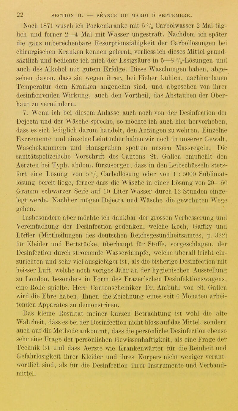 Nocli 1871 wusch ich Pockenkranke mit 5% Carbolwasser 2 Mal tâg- licli uncl ferner 2—4 Mal mit Wasser ungestraft. Nackclem ici) spâter die ganz unberechenbare Resorptionsfàhigkeit der Carbollôsungen bei chirurgischen Kranken keanen gelernt, verliess ich dieses Mittel grund- sâztlich und bediente ich midi der Essigsâure in 5—8 %-Lôsungen und auch des Alkohol mit gutem Erfolge. Diese Waschungen haben, abge- selien davon, dass sie wegen ihrer, bei Fieber kühlcn, nachher lauen Temperatur dem Kranken angenehm sind, und abgesehen von ihrer desinhcirenden Wirkung, auch den Yortheil, das Abstauben der Ober- haut zu vennindern. 7. Wenn ich bei diesem Aillasse auch noch von der Desinfection der Dejecta und der Wâsche spreche, so môchte ich auch hier hervorheben, dass es sich lediglich darum handelt, den Anfângen zu weliren. Einzelne Excremente und einzelne Leintücher haben wir noch in unserer Gewalt, Wâschekammern und Hausgruben spotten unsern Massregeln. Die sanitâtspolizeiliche Yorschrift des Cantons St. Galien emphehlt den Aerzten bei Typh. abdom. fürzusorgen, dass in den Leibschüsseln stets- fort eine Lôsung von 5 % Carbollosung oder von 1 : 5000 Sublimat- lôsung bereit liege, ferner dass die Wâsche in einer Lôsung von 20—50 Granim schwarzer Seife auf 10 Liter Wasser durcli 12 Stunden einge- legt werde. Nachher môgen Dejecta und Wâsche die gewohnten Wege gehen. Insbesondere aber môchte ich dankbar der grosseu Verbesserung und Vereinfachung der Desinfection gedenken, welche Koch, Gatfky und Lôffler (Mittheilungen des deutsclien Reichsgesundheitsamtes, p. .822) fur Kleider und Bettstücke, überhaupt fur Stoffe, vorgeschlagen, der Desinfection durch strômende Wasserdâmpfe, welche überall leiclit ein- zurichten und sehr viel ausgiebiger ist, als diebisherige Desinfection mit heisser Luft, welche noch voriges Jahr an der hygienischen Ausstehung zu London, besonders in Forai des Frazer’schen Desinfektionswagens. eine Rolle spielte. Herr Cantonschemiker Dr. Ambülil von St. Galien wird die Elire haben, Ilmen die Zeichnung eines seit fi Monaten arbei- tenden Apparates zu demonstriren. Das kleine Résultat meiner kurzen Betrachtung ist wohi die alte Wahrheit, dass es bei der Desinfection nickt bloss auf das Mittel, sondera auch auf die Méthode ankornmt, dass die persônliche Desinfection ebenso sehr eine Frage der persônlichen Gewissenhaftigkeit, als eine Frage der Technik ist und dass Aerzte wie Krankenwârter fur die Reinheit und Gefahrlosigkeit ihrer Kleider und dires Kôrpers nicl.it weniger verant- wortlich sind, als fur die Desinfection ihrer Instrumente und A'erband- mittel.