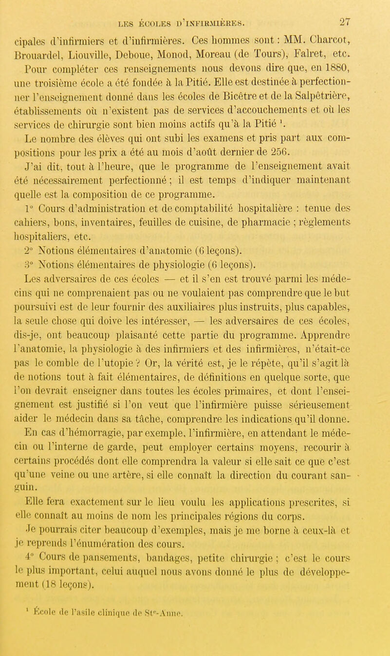 cipales d'infirmiers et d’infirmières. Ces hommes sont : MM. Charcot, Brouardel, Liouville, Dcboue, Monod, Moreau (de Tours), Falret, etc. Pour compléter ces renseignements nous devons dire que, en 1880, une troisième école a été fondée à la Pitié. Elle est destinée à perfection- ner renseignement donné dans les écoles de Bicêtreet de la Salpêtrière, établissements où n’existent pas de services d’accouchements et où les services de chirurgie sont bien moins actifs qu’à la Pitié '. Le nombre des élèves qui ont subi les examens et pris part aux com- positions pour les prix a été au mois d’août dernier de 256. J’ai dit, tout à l’heure, que le programme de l’enseignement avait été nécessairement perfectionné ; il est temps d’indiquer maintenant quelle est la composition de ce programme. lü Cours d’administration et de comptabilité hospitalière : tenue des cahiers, bons, inventaires, feuilles de cuisine, de pharmacie ; règlements hospitaliers, etc. 2° Notions élémentaires d’anatomie (6 leçons). 3° Notions élémentaires de physiologie (6 leçons). Les adversaires de ces écoles — et il s’en est trouvé parmi les méde- cins qui ne comprenaient pas ou ne voulaient pas comprendre que le but poursuivi est de leur fournir des auxiliaires plus instruits, plus capables, la seule chose qui doive les intéresser, — les adversaires de ces écoles, dis-je, ont beaucoup plaisanté cette partie du programme. Apprendre l'anatomie, la physiologie à des infirmiers et des infirmières, n’était-ce pas le comble de l’utopie? Or, la vérité est, je le répète, qu’il s’agit là de notions tout à fait élémentaires, de définitions en quelque sorte, que l’on devrait enseigner dans toutes les écoles primaires, et dont l’ensei- gnement est justifié si l’on veut que l’infirmière puisse sérieusement aider le médecin dans sa tâche, comprendre les indications qu’il donne. En cas d’hémorragie, par exemple, l’infirmière, en attendant le méde- cin ou l’interne de garde, peut employer certains moyens, recourir à certains procédés dont elle comprendra la valeur si elle sait ce que c’est qu’une veine ou une artère, si elle connaît la direction du courant san- guin. Elle fera exactement sur le lieu voulu les applications prescrites, si elle connaît au moins de nom les principales régions du corps. Je pourrais citer beaucoup d’exemples, mais je me borne à ceux-là et je reprends l’énumération des cours. 4° Cours de pansements, bandages, petite chirurgie ; c’est le cours le plus important, celui auquel nous avons donné le plus de développe- ment (18 leçons). Kcole de l’asile clinique de Ste-Anne.