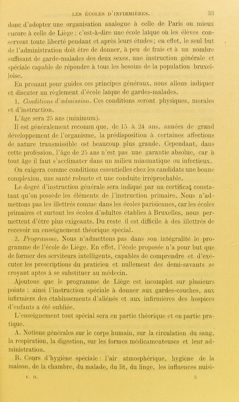 donc d’adopter une organisation analogue à celle de Paris ou mieux encore à celle de Liège : c’est-à-dire une école laïque oii les élèves con- servent toute liberté pendant et après leurs études; en effet, le seul but de l’administration doit être de donner, à peu de frais et à un nombre suffisant de garde-malades des deux sexes, une instruction générale et spéciale capable de répondre à tous les besoins de la population bruxel- loise. En prenant pour guides ces principes généraux, nous allons indiquer et discuter un règlement d’école laïque de gardes-malades. 1. Conditions (Vadmission. Ces conditions seront physiques, morales et d’instruction. L’âge sera 25 ans (minimum). Il est généralement reconnu que, de 15 à 24 ans, années de grand développement de l’organisme, la prédisposition à certaines affections de nature transmissible est beaucoup plus grande. Cependant, dans cette profession, l’âge de 25 ans n’est pas une garantie absolue, car à tout âge il faut s’acclimater dans un milieu miasmatique ou infectieux. On exigera comme conditions essentielles chez les candidats une bonne complexion, une santé robuste et une conduite irréprochable. Le degré (l’instruction générale sera indiqué par un certificat consta- tant qu’on possède les éléments de l’instruction primaire. Nous n’ad- mettons pas les illettrés comme dans les écoles parisiennes, car les écoles primaires et surtout les écoles d’adultes établies à Bruxelles, nous per- mettent d’être plus exigeants. Du reste il est difficile à des illettrés de recevoir un enseignement théorique spécial. 2, Programme. Nous n’admettons pas dans son intégralité le pro- gramme de l’école de Liège. En effet, l’école proposée n’a pour but que de former des serviteurs intelligents, capables de comprendre et d’exé- cuter les prescriptions du praticien et nullement des demi-savants se croyant aptes à se substituer au médecin. Ajoutons que le programme de Liège est incomplet sur plusieurs points : ainsi l’instruction spéciale à donner aux gardes-couches, aux infirmiers des établissements d’aliénés et aux infirmières des hospices d’enfants a été oubliée. L’enseignement tout spécial sera en partie théorique et en partie pra- tique. A. Notions générales sur le corps humain, sur la circulation du sang, la respiration, la digestion, sur les formes médicamenteuses et leur ad- ministration. B. Cours d’hygiène spéciale : l’air atmosphérique, hygiène de la maison, de la chambre, du malade, du lit, du linge, les influences nuisi- K. II.