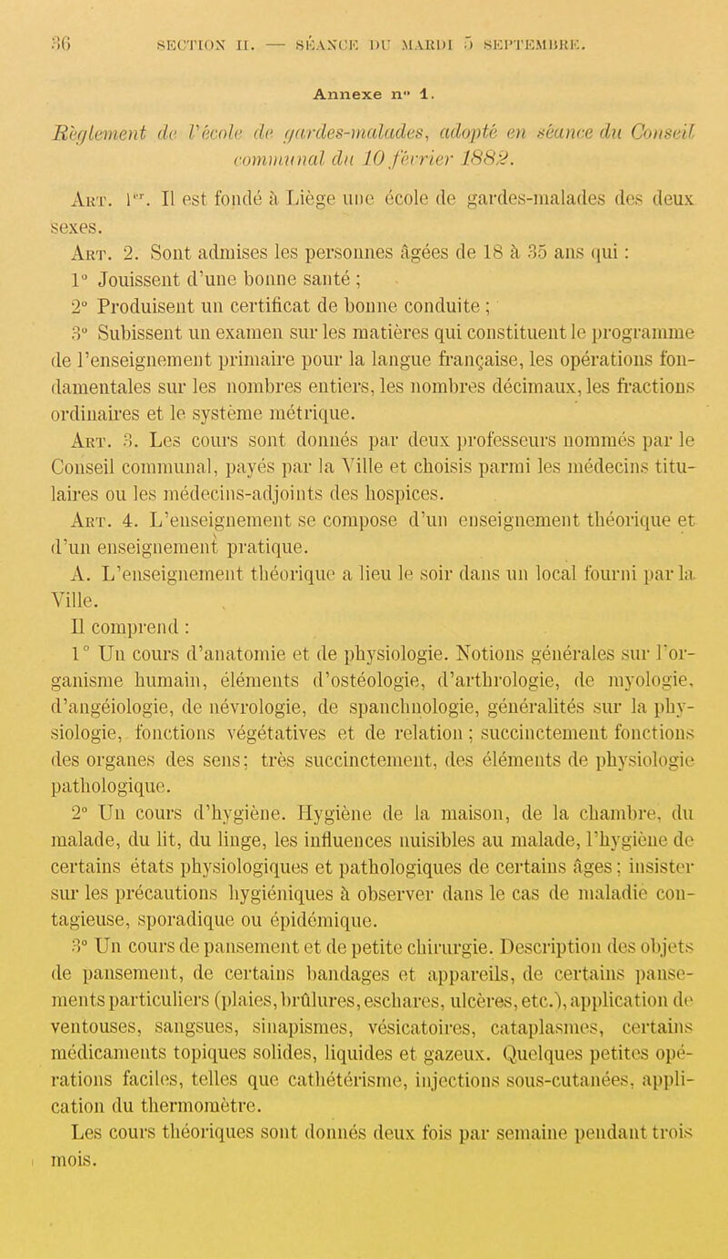 Annexe n° 1. Règlement de l'école de gardes-malades, adopté en séance du Conseil communal du 10 février 188:1. Art. 1er. Il est fondé à. Liège une école de gardes-malades des deux sexes. Art. 2. Sont admises les personnes âgées de 18 à 35 ans qui : 1° Jouissent d’une bonne santé ; 2° Produisent un certificat de bonne conduite ; 3° Subissent un examen sur les matières qui constituent le programme de l’enseignement primaire pour la langue française, les opérations fon- damentales sur les nombres entiers, les nombres décimaux, les fractions ordinaires et le système métrique. Art. 3. Les cours sont donnés par deux professeurs nommés par le Conseil communal, payés par la Tille et choisis parmi les médecins titu- laires ou les médecins-adjoints des hospices. Art. 4. L’enseignement se compose d’un enseignement théorique et d’un enseignement pratique. A. L’enseignement théorique a lieu le soir dans un local fourni parla. Ville. Il comprend : 1° Un cours d’anatomie et de physiologie. Notions générales sur l’or- ganisme humain, éléments d’ostéologie, d’arthrologie, de myologie, d’angéiologie, de névrologie, de spanclmologie, généralités sur la phy- siologie, fonctions végétatives et de relation ; succinctement fonctions des organes des sens; très succinctement, des éléments de physiologie pathologique. 2° Un cours d’hygiène. Hygiène de la maison, de la chambre, du malade, du lit, du linge, les influences nuisibles au malade, l’hygiène de certains états physiologiques et pathologiques de certains âges ; insister sur les précautions hygiéniques à observer dans le cas de maladie con- tagieuse, sporadique ou épidémique. 3° Un cours de pansement et de petite chirurgie. Description des objets de pansement, de certains bandages et appareils, de certains panse- ments particuliers (plaies, brûlures, eschares, ulcères, etc.), application de ventouses, sangsues, sinapismes, vésicatoires, cataplasmes, certains médicaments topiques solides, liquides et gazeux. Quelques petites opé- rations faciles, telles que cathétérisme, injections sous-cutanées, appli- cation du thermomètre. Les cours théoriques sont donnés deux fois par semaine pendant trois mois.