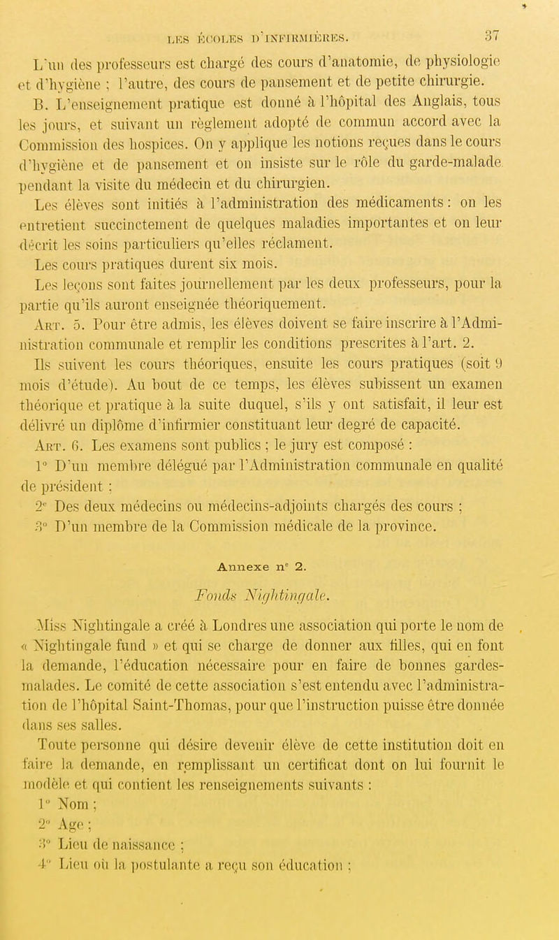 * LES ÉCOLES R ’ IXKl RM IÉLIES. 37 L'un (les professeurs est chargé (les cours d’anatomie, de physiologie et d’hygiène ; l’autre, des cours de pansement et de petite chirurgie. B. L’enseignement pratique est donné à l’hôpital des Anglais, tous les jours, et suivant un règlement adopté de commun accord avec la Commission des hospices. On y applique les notions reçues dans le cours d’hygiène et de pansement et on insiste sur le rôle du garde-malade pendant la visite du médecin et du chirurgien. Les élèves sont initiés à l’administration des médicaments : on les entretient succinctement de quelques maladies importantes et ou leur décrit les soins particuliers qu’elles réclament. Les cours pratiques durent six mois. Les leçons sont faites journellement par les deux professeurs, pour la partie qu’ils auront enseignée théoriquement. Art. 5. Pour être admis, les élèves doivent se faire inscrire à l’Admi- nistration communale et remplir les conditions prescrites à l’art. 2. Ils suivent les cours théoriques, ensuite les cours pratiques (soit 9 mois d’étude). Au bout de ce temps, les élèves subissent un examen théorique et pratique à la suite duquel, s’ils y ont satisfait, il leur est délivré un diplôme d’infirmier constituant leur degré de capacité. Art. 6. Les examens sont publics ; le jury est composé : 1° D’un membre délégué par l’Administration communale en qualité de président ; 21' Des deux médecins ou médecins-adjoints chargés des cours ; 3° D’un membre de la Commission médicale de la province. Annexe nc 2. Fondu Nightingale. Miss Nightingale a créé à Londres une association qui porte le nom de « Nightingale fund » et qui se charge de donner aux filles, qui en font la demande, l’éducation nécessaire pour en faire de bonnes gardes- malades. Le comité de cette association s’est entendu avec l’administra- tion de l’hôpital Saint-Thomas, pour que l’instruction puisse être donnée dans ses salles. Toute personne qui désire devenir élève de cette institution doit en faire la demande, en remplissant un certificat dont on lui fournit le modèle et qui contient les renseignements suivants : 1° Nom ; 2 Age ; 3° Lieu de naissance ; 4 Lieu où la postulante a reçu son éducation ;