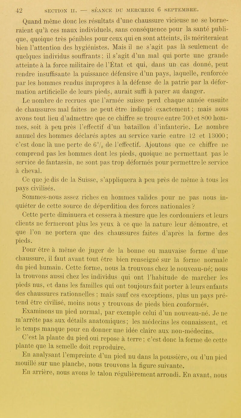 Quand même donc les résultats d’une chaussure vicieuse ne se borne- raient qu’à ces maux individuels, sans conséquence pour la santé publi- que, quoique très pénibles pour ceux qui en sont atteints, ils mériteraient bien l’attention des hygiénistes. Mais il ne s’agit pas là seulement de quelques individus souffrants ; il s’agit d’un mal qui porte une grande atteinte à la force militaire de l’État et qui, dans un cas donné, peut rendre insuffisante la puissance défensive d’un pays, laquelle, renforcée par les hommes rendus impropres à la défense de la patrie par la défor- mation artificielle de leurs pieds, aurait suffi à parer au danger. Le nombre de recrues que l’armée suisse perd chaque année ensuite de chaussures mal faites ne peut être indiqué exactement ; mais nous avons tout lieu d’admettre que ce chiffre se trouve entre 700 et 800 hom- mes, soit à peu près l’effectif d’un bataillon d’infanterie. Le nombre annuel des hommes déclarés aptes au service varie entre 12 et 13000; c’est donc là une perte de Gn/0 de l’effectif. Ajoutons que ce chiffre ne comprend pas les hommes dont les pieds, quoique ne permettant pas le service de fantassin, ne sont pas trop déformés pour permettre le service à cheval. Ce que je dis de la Suisse, s’appliquera à peu près de même à tous les pays civilisés. Sommes-nous assez riches eu hommes valides pour ne pas nous in- quiéter de cette source de déperdition des forces nationales V Cette perte diminuera et cessera à mesure que les cordonniers et leurs clients ne fermeront plus les yeux à ce que la nature leur démontre, et que l’on ne portera que des chaussures faites d’après la forme des pieds. Pour être à même de juger de la bonne ou mauvaise forme d’une chaussure, il faut avant tout être bien renseigné sur la forme normale du pied humain. Cette forme, nous la trouvons chez le nouveau-né; nous la trouvons aussi chez les individus qui ont l’habitude de marcher les pieds nus, et dans les familles qui ont toujours fait porter à leurs enfants îles chaussures rationnelles : mais sauf ces exceptions, plus un pays pré- tend être civilisé, moins nous y trouvons de pieds bien conformés. Examinons un pied normal, par exemple celui d’un nouveau-né. Je ne m arrête pas aux détails anatomiques; les médecins les connaissent, et 1° temps manque pour en donner une idée claire aux non-médecins. C est la plante du pied oui repose à terre; c’est donc la forme de cette plante que la semelle doit reproduire. En analysant l’empreinte d’un pied nu dans la poussière, ou d’un pied