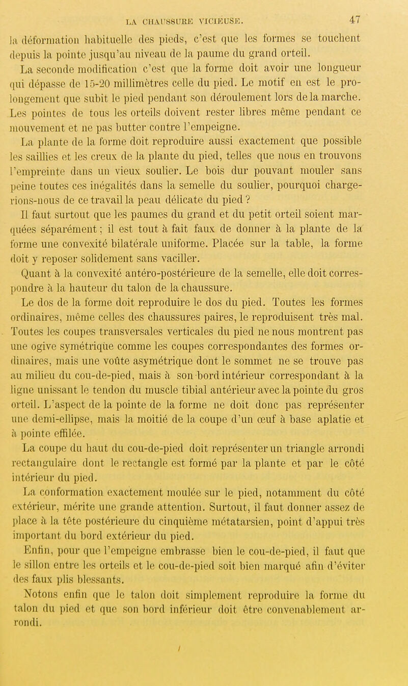 la déformation habituelle des pieds, c’est que les formes se touchent depuis la pointe jusqu’au niveau de la paume du grand orteil. La seconde modification c’est que la forme doit avoir une longueur qui dépasse de 15-20 millimètres celle du pied. Le motif en est le pro- longement que subit le pied pendant son déroulement lors de la marche. Les pointes de tous les orteils doivent rester libres même pendant ce mouvement et ne pas butter contre l’empeigne. La plante de la forme doit reproduire aussi exactement que possible les saillies et les creux de la plante du pied, telles que nous en trouvons l’empreinte dans un vieux soulier. Le bois dur pouvant mouler sans peine toutes ces inégalités dans la semelle du soulier, pourquoi charge- rions-nous de ce travail la peau délicate du pied? Il faut surtout que les paumes du grand et du petit orteil soient mar- quées séparément ; il est tout à fait faux de donner à la plante de la forme une convexité bilatérale uniforme. Placée sur la table, la forme doit y reposer solidement sans vaciller. Quant à la convexité antéro-postérieure de la semelle, elle doit corres- pondre à la hauteur du talon de la chaussure. Le dos de la forme doit reproduire le dos du pied. Toutes les formes ordinaires, même celles des chaussures paires, le reproduisent très mal. Toutes les coupes transversales verticales du pied 11e nous montrent pas une ogive symétrique comme les coupes correspondantes des formes or- dinaires, mais une voûte asymétrique dont le sommet ne se trouve pas au milieu du cou-de-pied, mais à son bord intérieur correspondant à la ligne unissant le tendon du muscle tibial antérieur avec la pointe du gros orteil. L’aspect de la pointe de la forme 11e doit donc pas représenter une demi-ellipse, mais la moitié de la coupe d’un œuf à base aplatie et à pointe effilée. La coupe du haut du cou-de-pied doit représenter un triangle arrondi rectangulaire dont le rectangle est formé par la plante et par le côté intérieur du pied. La conformation exactement moulée sur le pied, notamment du côté extérieur, mérite une grande attention. Surtout, il faut donner assez de place à la tête postérieure du cinquième métatarsien, point d’appui très important du bord extérieur du pied. Enfin, pour que l’empeigne embrasse bien le cou-de-pied, il faut que le sillon entre les orteils et le cou-de-pied soit bien marqué afin d’éviter des faux plis blessants. Notons enfin que le talon doit simplement reproduire la forme du talon du pied et (pie son bord inférieur doit être convenablement ar- rondi. /