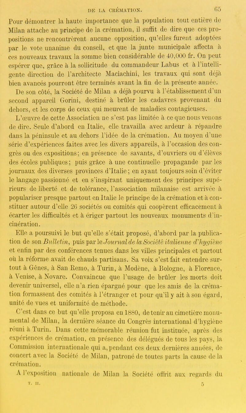 Pour démontrer la haute importance que la population tout entière de Milan attache au principe de la crémation, il suffit de dire que ces pro- positions ne rencontrèrent aucune opposition, qu’elles furent adoptées par le vote unanime du conseil, et que la junte municipale affecta à ces nouveaux travaux la somme bien considérable de 40,000 fr. On peut espérer que, grâce à la sollicitude du commandeur Labus et à 1 intelli- gente direction de l’architecte Maciachini, les travaux qui sont déjà bien avancés pourront être terminés avant la fin de la présente année. De son côté, la Société de Milan a déjà pourvu à l’établissement d’un second appareil Gorini, destiné à brûler les cadavres provenant du dehors, et les corps de ceux qui meurent de maladies contagieuses. L’œuvre de cette Association ne s’est pas limitée à ce que nous venons de dire. Seule d’abord en Italie, elle travailla avec ardeur à répandre dans la péninsule et au dehors l'idée de la crémation. Au moyen d’une série d’expériences faites avec les divers appareils, à l’occasion des con- grès ou des expositions; en présence de savants, d’ouvriers ou d’élèves des écoles publiques ; puis grâce à une continuelle propagande par les journaux des diverses provinces d’Italie; en ayant toujours soin d’éviter le langage passionné et en s’inspirant uniquement des principes supé- rieurs de liberté et de tolérance, l’association milanaise est arrivée à populariser presque partout en Italie le principe de la crémation et à con- stituer autour d’elle 2G sociétés ou comités qui coopèrent efficacement à écarter les difficultés et à ériger partout les nouveaux monuments d'in- cinération. Elle a poursuivi le but qu’elle s’était proposé, d’abord par la publica- tion de son Bulletin, puis par le Journal de la Société italienne d'hygiène et enfin par des conférences tenues dans les villes principales et partout où la réforme avait de chauds partisans. Sa voix s’est fait entendre sur- tout à Gênes, à San Remo, à Turin, à Modène, à Bologne, à Florence, à Venise, à Novare. Convaincue que l’usage de brûler les morts doit devenir universel, elle n’a rien épargné pour que les amis de la créma- tion formassent des comités à l’étranger et pour qu’il y ait à son égard, unité de vues et uniformité de méthode. C'est dans ce but qu’elle proposa en 1880, de tenir au cimetière monu- mental de Milan, la dernière séance du Congrès international d’hygiène reuni à Turin. Dans cette mémorable réunion fut instituée, après des expériences de crémation, en présence des délégués de tous les pays, la Commission internationale qui a, pendant ces deux dernières années, de concert avec la Société de Milan, patroné de toutes parts la cause de la crémation. A l’exposition nationale de Milan la Société offrit aux regards du O