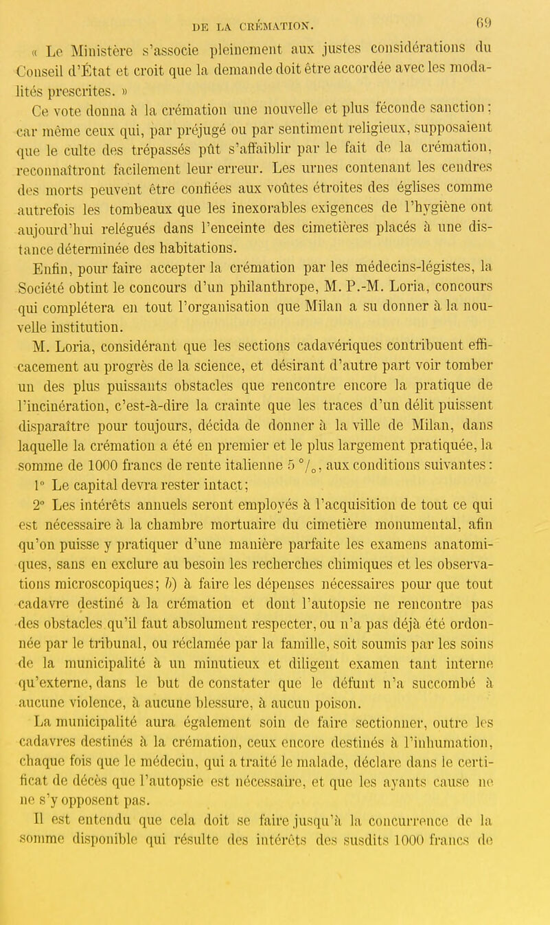 « Le Ministère s’associe pleinement aux justes considérations du Conseil d’État et croit que la demande doit être accordée avec les moda- lités prescrites. » Ce vote donna à la crémation une nouvelle et plus féconde sanction ; car même ceux qui, par préjugé ou par sentiment religieux, supposaient que le culte des trépassés pût s’affaiblir par le fait de la crémation, reconnaîtront facilement leur erreur. Les urnes contenant les cendres des morts peuvent être confiées aux voûtes étroites des églises comme autrefois les tombeaux que les inexorables exigences de l’hygiène ont aujourd’hui relégués dans l’enceinte des cimetières placés à une dis- tance déterminée des habitations. Enfin, pour faire accepter la crémation parles médecins-légistes, la Société obtint le concours d’un philanthrope, M. P.-M. Loria, concours qui complétera en tout l’organisation que Milan a su donner à la nou- velle institution. M. Loria, considérant que les sections cadavériques contribuent effi- cacement au progrès de la science, et désirant d’autre part voir tomber un des plus puissants obstacles que rencontre encore la pratique de l’incinération, c’est-à-dire la crainte que les traces d’un délit puissent disparaître pour toujours, décida de donner à la ville de Milan, dans laquelle la crémation a été en premier et le plus largement pratiquée, la somme de 1000 francs de reute italienne 5 °/0, aux conditions suivantes : 1° Le capital devra rester intact; 2° Les intérêts annuels seront employés à l’acquisition de tout ce qui est nécessaire à la chambre mortuaire du cimetière monumental, afin qu’on puisse y pratiquer d’une manière parfaite les examens anatomi- ques, sans en exclure au besoin les recherches chimiques et les observa- tions microscopiques; h) à faire les dépenses nécessaires pour que tout cadavre destiné à la crémation et dont l’autopsie ne rencontre pas des obstacles qu’il faut absolument respecter, ou n’a pas déjà été ordon- née par le tribunal, ou réclamée par la famille, soit soumis par les soins de la municipalité à un minutieux et diligent examen tant interne qu’externe, dans le but de constater que le défunt n’a succombé à aucune violence, à aucune blessure, à aucun poison. La municipalité aura également soin de faire sectionner, outre les cadavres destinés à la crémation, ceux encore destinés à l’inhumation, chaque fois que le médecin, qui a traité le malade, déclare dans le certi- ficat de décès que l’autopsie est nécessaire, et que les ayants cause ne ne s’y opposent pas. Il est entendu que cela doit se faire jusqu’à la concurrence de la somme disponible qui résulte des intérêts des susdits 1000 francs de