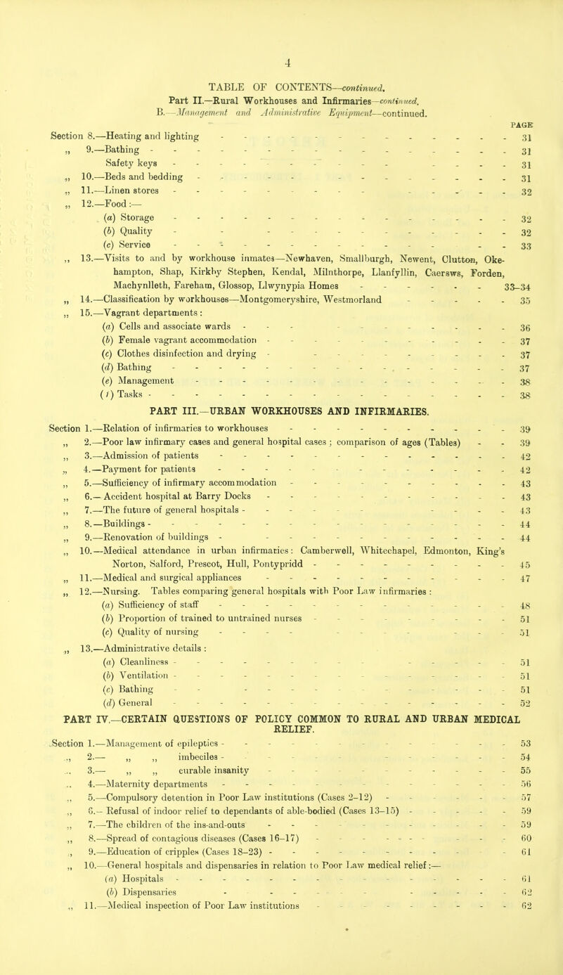 TABLE OF CONTENTS—continued. Part II— Rural Workhouses and Infirmaries—continued, B.—Management and Administrative Equipment—continued. PAGE Section 8.—Heating and lighting ... 35 „ 9.—Bathing - 31 Safety keys _~ .. _ .... 31 „ 10.—Beds and bedding - -- -- ---.-...31 „ 11.—Linen stores - - - .... 32 „ 12.—Food:— (a) Storage -------- ^ 32 (6) Quality - - - - - ----- 32 (c) Service ----- - - 33 ,, 13.—Visits to and by workhouse inmates—Newhaven, Smallburgh, Newent, Clutton, Oke- hampton, Shap, Kirkby Stephen, Kendal, Milnthorpe, Llanfyllin, Caersws, Forden, Machynlleth, Fareham, Glossop, Llwynypia Homes ------ 33-34 „ 14.—Classification by workhouses—Montgomeryshire, Westmorland ----- 35 ,, 15.—Vagrant departments : (a) Cells and associate wards - ----- 36 (b) Female vagrant accommodation - ------ 37 (c) Clothes disinfection and drying - - 37 (d) Bathing - - - - -.- - - - - 37 (e) Management - -- -- - - 38 (/) Tasks - - - 38 PART III.—URBAN WORKHOUSES AND INFIRMARIES. Section 1.—Relation of infirmaries to workhouses - - - - - - - - - - 39 „ 2.—Poor law infirmary cases and general hospital cases ; comparison of ages (Tables) - - 39 ,, 3.—Admission of patients - 42 „ 4.—Payment for patients -----..42 „ 5.—Sufficiency of infirmary accommodation - - 43 ,, 6.—Accident hospital at Barry Docks - - - 43 ,, 7.—The future of general hospitals - - - ... 43 „ 8.—Buildings - - - 44 „ 9.—Renovation of buildings - -- -.44 ,, 10.—Medical attendance in urban infirmaries: Camberwell, Whitechapel, Edmonton, King's Norton, Salford, Prescot, Hull, Pontypridd - - - - - - - - - 45 „ 11.—Medical and surgical appliances - ^ 47 „ 12.—^Nursing. Tables comparing general hospitals witb Poor Law infirmaries : (a) Sufficiency of staff - 4^ (b) Proportion of trained to untrained nurses - - - - 51 (c) Quality of nursing - - - 51 „ 13.—Administrative details : (a) Cleanliness - - - 51 (b) Ventilation ------ - ---51 (c) Bathing - - - - 51 (d) General - - - - - - - - - - - -32 PART IV—CERTAIN QUESTIONS OF POLICY COMMON TO RURAL AND URBAN MEDICAL RELIEF. .Section 1.—Management of epileptics - - - - 53 .., 2.— ,, ,, imbeciles - 54 3. — ,, „ curable insanity - 55 4. —Maternity departments - - - 56 .,, 5.—Compulsory detention in Poor Law institutions (Cases 2-12) - - - 57 ,, G.— Refusal of indoor relief to dependants of able-bodied (Cases 13-15) - - - 59 ,, 7.—-The children of the ins-and-outs - - - - 59 ,, 8.—Spread of contagious diseases (Cases 16-17) - - - - 60 „ 9.—Education of cripples (Cases 18-23) - - - .... - 61 „ 10.—General hospitals and dispensaries in relation to Poor Law medical relief:— (a) Hospitals - -- -- -- -- -61 (b) Dispensaries - 62 ,, 11.—Medical inspection of Poor Law institutions - 62