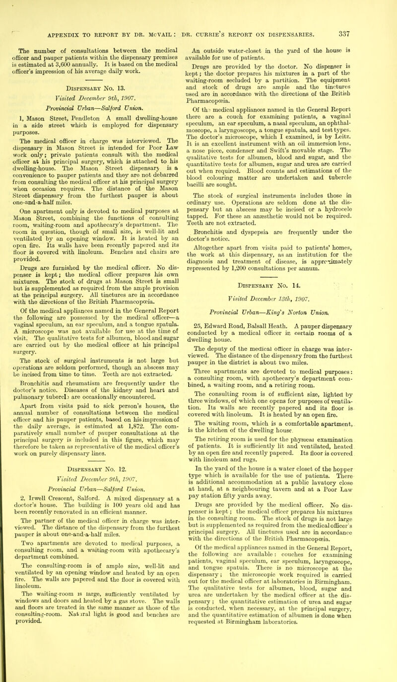 The number of consultations between the medical officer and pauper patients within the dispensary premises is estimated at 3,600 annually. It is based on the medical officer's impression of his average daily work. DISPENSARY NO. 13. Visited December 9th, 1907. Provincial Urban—Sal ford Union. 1, Mason Street, Pendleton A small dwelling-house in a side street which is employed for dispensary purposes. The medical officer in charge was interviewed. The dispensary in Mason Street is intended for Poor Law work only; private patients consult with the medical officer at his principal surgery, which is attached to his dwelling-house. The Mason Street dispensary is a convenience to pauper patients and they are not debarred from consulting the medical officer at his principal surgery when occasion requires. The distance of the Mason Street dispensary from the furthest pauper is about one-and-a-half miles. One apartment only is devoted to medical purposes at Mason Street, combining the functions of consulting room, waiting-room and apothecary's department. The room in question, though of small size, is well-lit and ventilated by an opening window. It is heated by an open fire. Its walls have been recently papered and its floor is covered with linoleum. Benches and chairs are provided. Drugs are furnished by the medical officer. No dis- penser is kept; the medical officer prepares his own mixtures. The stock of drugs at Mason Street is small but is supplemented as required from the ample provision at the principal surgery. All tinctures are in accordance with the directions of the British Pharmacopoeia. Of the medical appliances named in the General Report the following are possessed by the medical officer'—a vaginal speculum, an ear speculum, and a tongue spatula. A microscope was not available for use at the time of visit. The qualitative tests for albumen, blood and sugar are carried out by the medical officer at his principal surgery. The stock of surgical instruments is not large but operations are seldom performed, though an abscess may be incised from time to time. Teeth are not extracted. Bronchitis and rheumatism are frequently under the doctor's notice. Diseases of the kidney and heart and pulmonary tubercl3 are occasionally encountered. Apart from visits paid to sick person's houses, the annual number of consultations between the medical officer and his pauper patients, based on his impression of the daily average, is estimated at 1,872. The com- paratively small number of pauper consultations at the principal surgery is included in this figure, which may therefore be taken as representative of the medical officer's work on purely dispensary lines. Dispensary No. 12. Visited December 9th, 1907. Provincial Urban—Salford Union. 2, Irwell Crescent, Salford. A mixed dispensary at a doctor's house. The building is 100 years old and has been recently renovated in an efficient manner. The partner of the medical officer in charge was inter- viewed. The distance of the dispensary from the furthest pauper is about one-and-a-half miles. Two apartments are devoted to medical purposes, a consulting room, and a waiting-room with apothecary's department combined. The consulting-room is of ample size, well-lit and ventilated by an opening window and heated by an open fire. The walls are papered and the floor is covered with linoleum. The waiting-room is large, sufficiently ventilated by windows and doors and heated by a gas stove. The walls and floors are treated in the same manner as those of the consulting-room. Nat.iral light is good and benches are provided. An outside water-closet in the yard of the house is available for use of patients. Drugs are provided by the doctor. No dispenser is kept; the doctor prepares his mixtures in a part of the waiting-room secluded by a partition. The equipment and stock of drugs are ample and the tinctures used are in accordance with the directions of the British Pharmacopoeia. Of th? medical appliances named in the General Report there are a couch for examining patients, a vaginal speculum, an ear speculum, a nasal speculum, an ophthal- moscope, a laryngoscope, a tongue spatula, and test types. The doctor's microscope, which I examined, is by Leitz. It is an excellent instrument with an oil immersion lens, a nose piece, condenser and Swift's movable stage. The qualitative tests for albumen, blood and sugar, and the quantitative tests for albumen, sugar and urea are carried out when required. Blood counts and estimations of the blood colouring matter are undertaken and tubercle bacilli are sought. The stock of surgical instruments includes those in ordinary use. Operations are seldom done at the dis- pensary but an abscess may be incised or a hydrocele tapped. For these an anaesthetic would not be required. Teeth are not extracted. Bronchitis and dyspepsia are frequently under the doctor's notice. Altogether apart from visits paid to patients' homes, the work at this dispensary, as an institution for the diagnosis and treatment of disease, is approximately represented by 1,200 consultations per annum. Dispensary No. 14. Visited December 13th, 1907. Provincial Urban—King's Norton Unioru 25, Edward Road, Balsall Heath. A pauper dispensary conducted by a medical officer ic certain rooms of a dwelling house. The deputy of the medical officer in charge was inter- viewed. The distance of the dispensary from the furthest pauper in the district is about two miles. Three apartments are devoted to medical purposes: a consulting room, with apothecary's department com- bined, a waiting room, and a retiring room. The consulting room is of sufficient size, lighted by three windows, of which one opens for purposes of ventila- tion. Its walls are recently papered and its floor is covered with linoleum. It is heated by an open fire. The waiting room, which is a comfortable apartment, is the kitchen of the dwelling house. The retiring room is used for the physical examination of patients. It is sufficiently lit and ventilated, heated by an open fire and recently papered. Its floor is covered with linoleum and rugs. In the yard of the house is a water closet of the hopper type which is available for the use of patients. There is additional accommodation at a public lavatory close at hand, at a neighbouring tavern and at a Poor Law pay station fifty yards away. Drugs are provided by the medical officer. No dis- penser is kept; the medical officer prepares his mixtures in the consulting room. The stock of drugs is not large but is supplemented as required from the medical officer's principal surgery. All tinctures used are in accordance with the directions of the British Pharmacopoeia. Of the medical appliances named in the General Report, the following are available: couches for examining patients, vaginal speculum, ear speculum, laryngoscope, and tongue spatula. There is no microscope at the dispensary; the microscopic work required is carried out for the medical officer at laboratories in Birmingham. The qualitative tests for albumen, blood, sugar and urea are undertaken by the medical officer at the dis- pensary ; the quantitative estimation of urea and sugar is conducted, when necessary, at the principal 6urgery, and the quantitative estimation of albumen is done when requested at Birmingham laboratories.