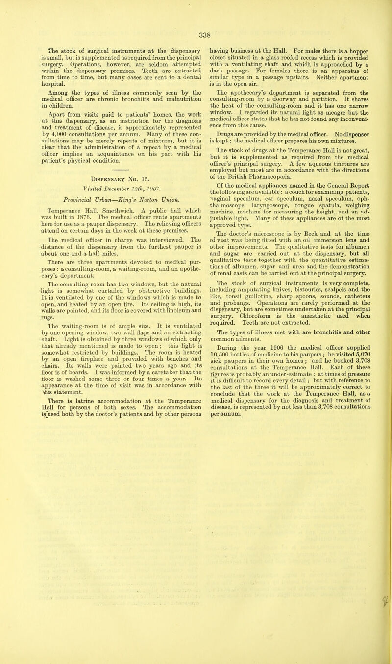 The stock of surgical instruments at the dispensary is small, but is supplemented as required from the principal surgery. Operations, however, are seldom attempted within the dispensary premises. Teeth are extracted from time to time, but many cases are sent to a dental hospital. Among the types of illness commonly seen by the medical officer are chronic bronchitis and malnutrition in children. Apart from visits paid to patients' homes, the work at this dispensary, as an institution for the diagnosis and treatment of disease, is approximately represented by 4,000 consultations per annum. Many of these con- sultations may be merely repeats of mixtures, but it is clear that the administration of a repeat by a medical officer implies an acquaintance on his part with his patient's physical condition. Dispensary No. 15. Visited December 13th, 1907. Provincial Urban—King's Norton Union. Temperance Hall, Smethwick. A public hall which was built in 1876. The medical officer rents apartments here for use as a pauper dispensary. The relieving officers attend on certain days in the week at these premises. The medical officer in charge was interviewed. The distance of the dispensary from the furthest pauper is about one-and-a-half miles. There are three apartments devoted to medical pur- poses : a consulting-room, a waiting-room, and an apothe- cary's department. The consulting-room has two windows, but the natural light is somewhat curtailed by obstructive buildings. It is ventilated by one of the windows which is made to open, and heated by an open fire. Its ceiling is high, its walls are painted, and its floor is covered with linoleum and rugs. The waiting-room is of ample size. It is ventilated by one opening window, two wall flaps and an extracting shaft. Light is obtained by three windows of which only that already mentioned is made to open ; this light is somewhat restricted by buildings. The room is heated by an open fireplace and provided with benches and chairs. Its walls were painted two years ago and its floor is of boards. I was informed by a caretaker that the floor is washed some three or four times a year. Its appearance at the time of visit was in accordance with Shis statement. There is latrine accommodation at the Temperance Hall for persons of both sexes. The accommodation is'used both by the doctor's patients and by other persons having business at the Hall. For males there is a hopper closet situated in a glass-roofed recess which is provided with a ventilating shaft and which is approached by a dark passage. For females there is an apparatus of similar type in a passage upstairs. Neither apartment is in the open air. The apothecary's department is separated from the consulting-room by a doorway and partition. It shares the heat of the consulting-room and it has one narrow window. I regarded its natural light as meagre but the medical officer states that he has not found any inconveni- ence from this cause. Drugs are provided by the medical officer. No dispenser is kept; the medical officer prepares his own mixtures. The stock of drugs at the Temperance Hall is not great, but it is supplemented as required from the medical officer's principal surgery. A few aqueous tinctures are employed but most are in accordance with the directions of the British Pharmacopoeia. Of the medical appliances named in the General Report the following are available: a couch for examining patients, vaginal speculum, ear speculum, nasal speculum, oph- thalmoscope, laryngoscope, tongue spatula, weighing machine, machine for measuring the height, and an ad- justable light. Many of these appliances are of the most approved type. The doctor's microscope is by Beck and at the time of visit was being fitted with an oil immersion lens and other improvements. The qualitative tests for albumen and sugar are carried out at the dispensary, but all qualitative tests together with the quantitative estima- tions of albumen, sugar and urea and the demonstration of renal casts can be carried out at the principal surgery. The stock of surgical instruments is very complete, including amputating knives, bistouries, scalpels and the like, tonsil guillotine, sharp spoons, sounds, catheters and probangs. Operations are rarely performed at the dispensary, but are sometimes undertaken at the principal surgery. Chloroform is the anaesthetic used when required. Teeth are not extracted. The types of illness met with are bronchitis and other common ailments. During the year 1906 the medical officer supplied 10,500 bottles of medicine to his paupers ; he visited 5,070 sick paupers in their own homes ; and he booked 3,708 consultations at the Temperance Hall. Each of these figures is probably an under-estimate : at times of pressure it is difficult to record every detail; but with reference to the last of the three it will be approximately correct to conclude that the work at the Temperance Hall, as a medical dispensary for the diagnosis and treatment of disease, is represented by not less than 3,708 consultations per annum.