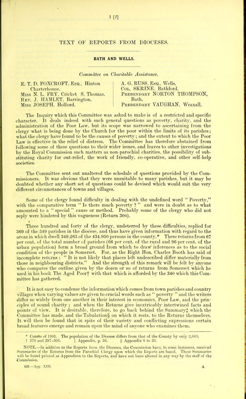 TEXT OF KEPORTS FROM DIOCESES. BATH AND WELLS. Committee on Charitable Assistance. E. T. D. FOXCROFT, Esq., Hinton Charterhouse. Miss N. L. FRY, Cricket S. Thomas. Rev. J. HAMLET, Barrington. Miss JOSEPH, Holford. A. G. RUSS, Esq., Wells. Col. serine. Bathford. Prebendary NORTON THOMPSON, Bath. Prebendary VAUGHAN, Wraxall. The Inquiry which this Committee was asked to make is of a restricted and specific character. It deals indeed with such general questions as poverty, charity, and the administration of the Poor Law, but its scope was narrowed to ascertaining from the clergy what is being done by the Church for the poor within the limits of its parishes; what the clergy have found to be the causes of poverty; and the extent to which the Poor Law is effective in the relief of distress. The Committee has therefore abstained from following some of these questions to their wider issues, and leaves to other investigations by the Royal Commission such matters as non-parochial charities, the possibility of sub- stituting charity for out-relief, the work of friendly, co-operative, and other self-help societies. The Committee sent out unaltered the schedule of questions provided by the Com- missioners. It was obvious that they were unsuitable to many parishes, but it may be doubted whether any short set of questions could be devised which would suit the very different circumstances of towns and villages. Some of the clergy found difficulty in dealing with the undefined word  Poverty, with the comparative term  Is there much poverty ?  and were in doubt as to what amounted to a  special  cause or method. Probably some of the clergy who did not r^ply were hindered by this va,gueness (Return 306). • Three hundred and forty of the clergy, undeterred by these difficulties, replied for 369 of the 549 parishes in the diocese, and thus have given information with regard to the areas in which dVell 349,263 of the 434,950 persons in the county.* These returns from 67 per cent, of the total number of parishes (66 per cent, of the rural and 96 per cent, of the urban population) form a broad ground from which to draw'' inferences as to the' social condition of the people in Somerset. For, as the Right Hon. Charles Booth has said of incomplete returns :  It is not likely that places left undescribed differ materially from those in neighbouring districts. And the strength of this remark will be felt by anyone who compares the outline given by the dozen or so of returns from Somerset which he used in his book The Aged Poorf with that which is afforded by the 340 which this Com- mittee has gathered. It is not easy to condense the information which comes from town parishes and country villages when varying values are given to crucial words such as  poverty  and the writers differ so widely from one another in their interest in economics. Poor Law, and the prin- •ciples of sound charity ; and when the Returns give inextricably intertwined facts and points of view. It is desirable, therefore, to go back behind the Summary^ which the ■Committee has made, and the Tabulation§ on which it rests, to the Returns themselves. It will then be found that in spite of their variety and conflicting expressions certain broad features emerge and remain upon the mind of anyone who examines them. * Census of 1901. The population of the Diocese differs from that of the County by only 2,685. t 370 and 297-301. I Appendix, p. 36. § Appendix 6 to 35. NOTE.—In addition to the Reports from the Dioceses, the Commission have, in some instances, received Summaiies of the Returns from the Parochial Clergy upon which the Reports are based. These Summaries will be found printed as Appendices to the Reports, and have not been altered in any way by the staff of the Commission. 429.—A pp. XIII. A