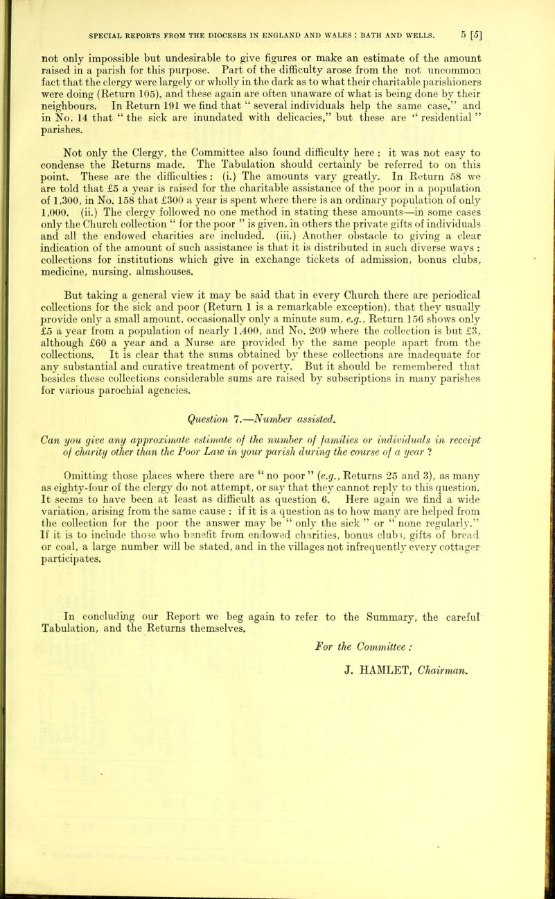 not only impossible but undesirable to give figures or make an estimate of the amount raised in a parish for this purpose. Part of the difficulty arose from the not uncommon fact that the clergy were largely or wholly in the dark as to what their charitable parishioners were doing (Return 105), and these again are often unaware of what is being done by their neighbours. In Return 191 we find that  several individuals help the same case, and in No. 14 that  the sick are inundated with delicacies, but these are  residential  parishes. Not only the Clergy, the Committee also found difficulty here : it was not easy to condense the Returns made. The Tabulation should certainly be referred to on this point. These are the difficulties : (i.) The amounts vary greatly. In Return 58 we are told that £5 a year is raised for the charitable assistance of the poor in a population of 1,300, in No. 158 that £300 a year is spent where there is an ordinary population of only 1,000. (ii.) The clergy followed no one method in stating these amounts—in some cases only the Church collection  for the poor  is given, in others the private gifts of individuals and all the endowed charities are included, (iii.) Another obstacle to giving a clear indication of the amount of such assistance is that it is distributed in such diverse ways : collections for institutions which give in exchange tickets of admission, bonus clubs, medicine, nursing, almshouses. But taking a general view it may be said that in every Church there are periodical collections for the sick and poor (Return 1 is a remarkable exception), that they usually provide only a small amount, occasionally only a minute sum, e.g., Return 156 shows only £5 a year from a population of nearly 1,400, and No. 209 where the collection is but £3, although £60 a year and a Nurse are provided by the same people apart from the collections. It is clear that the sums obtained by these collections are inadequate for any substantial and curative treatment of poverty. But it should be remembered that besides these collections considerable sums are raised by subscriptions in many parishes for various parochial agencies. Question 7.—Number assisted. Can you give any approximate estimate of the number of farnilies or individuals in receipt of charity other than the Poor Law in your parish during the course of a year ? Omitting those places where there are  no poor  {e.g., Returns 25 and 3), as many as eighty-four of the clergy do not attempt, or say that they cannot reply to this question. It seems to have been at least as difficult as question 6. Here again we find a wnde variation, arising from the same cause : if it is a question as to how many are helped from, the collection for the poor the answer may be  only the sick  or  none regularly. If it is to include those who benefit from endowed charities, bonus clubs, gifts of bread or coal, a large number will be stated, and in the villages not infrequently every cottager participates. In concluding our Report we beg again to refer to the Summary, the careful Tabulation, and the Returns themselves. For the Committee: J. HAMLET, Chairman.