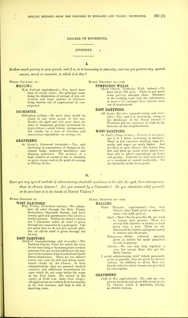 DIOCESE OF ROCHESTER, APPENDIX 7s there much poverty in your parish, and if so, is it increasing in intensity, and can you point to any special causes, moral or economic, to which it is due ? RuKAL Deanery of : MALLIN3. West Farleigh (agricultural).—Yes, much more than ot recent years ; the principal cause < being the diminution of acreage of hop cul- * tivation and large number of labourers ' being thrown out of employment in con- sequence. ROCHESTER. Oillingham (urban).—No more than would be found in any other parish of this size. Besides the aged and sick poor there are , cases of temporary poverty occasioned by improvidence, casual labour, intemperance, but chiefly by a love of frivolous and unnecessary expenditure on outings, etc. GRAVESEND. St, George's, Gravesend (riverside).—Yes, and increasing in consequence of changes in the cement trade, improved machinery, and shipping industries. The presence of a r '. large number of casuals is due to situation on great tramp road at the point of crossing to Tilbury Docks. Rural Deanery or—cont. TTJNBRIDGE WELLS Christ Church, Tunbridje Wells (urban).—We have about 700 poor. There is not much acute poverty amongst them. Slackness of the building trade and the substitution of motors for carriages have thrown some out of employment. EAST DARTFORD. All Saints, Belvedere (manufacturing and river- side).—Yes, and it is increasing, owing to the discharges at the Royal Arsenal cf Woolwich and the slackness of trade in the factories of the neighbourhood. WEST DARTFORD. St. Paul's, Penge (urban).—Poverty is not great, nor is it I think, increasing in intensity. There is less excessive drinking than for- merly, and wages are much higher. And yet there is more distress this winter than last, and there are much fewer gentry resi- dent able to afford expenditure on houfe and garden. Probably we shall soon arrive . -. at a condition of squalid mediocrity. We are distinctly on the down grade. IT. Have you any special methods of administering charitable assistance to the sicJc, the aged, those intemporaru. those in chronic distress? Are you assisted by a Committee? Do you administer relief yourself, or do you leave it in the hands of District Visitors ? Rural Deanery of : WEST DARTFORD. Holy Trinity, Beckenham (urban).—We admin- ister all relief through the Holy Trinity Beckenham Charitable Society, and have certain aged sick parishioners who receive a weekly pension. Neither the district visitors nor I administer relief, all relief is given through the committee by a paid agent. I do not mean that we do not give private gifts, but all official relief is given through the societj'. EAST DARTFORD. Dartford (manufacturing and riverside).—The Dartford Charity Trust for which the vicar for the time being is chairman grants outdoor pensions of 5s. per week in addition to the sup- port of the inmates of the Lowfield and Spital Street Almshouses. There are two district nurses who visit the sick and infirm, main- tained chiefly by the Church. In their administrations they are granted medical comforts and additional nourishment for cases which do not come within the scope of the Poor Laws. We attend in the vestry at 10.30 a.m. daily (four clergy). All applications are written down for enquiry in the first instance, and help is sent to deserving cases. Rural Deanery of—cont. MALLING. West Malling (agricultural).—Yes, Sick I Church Alms Fund given in orders for meat, coal, milk, grocery. ; Aged.—Brett Charity provides 6d. per week to twenty poor persons. There are several dole charities in money or kind given once a year. These are ad- \ ministered by trustees and given mostly to widows and old people. Temporary.—Relief collected annunlly ' given in tickets for small quantities- of coal or grocery. Chronic.—We can only help regularly a very few except those who get the Brett Charity. I avoid administering relief tickets personally as far as possible, they are given by district visitors. In addition to above there are benefit clubs for which bonuses are provided by subscription. GRAVESEND. Cliffe at Hoo (agricultural).—No, only my own private methods and about £20 yearly given by Church, which I distribute, having no district visitors.