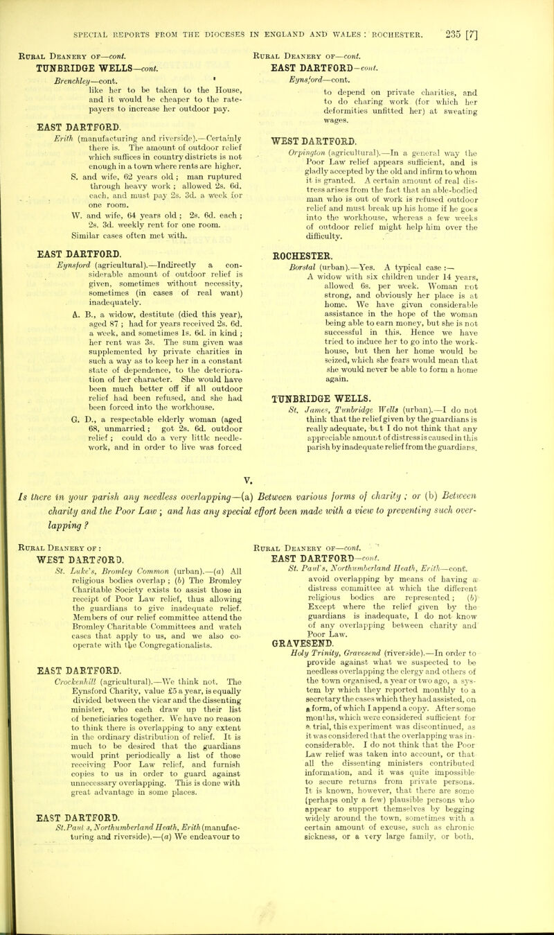 SPECIAL REPORTS FROM THE DIOCESES RuEAL Deanery of—cont. TUNBEIDGE WELLS—coni. Brenckley—cont, ' like her to be taken to the House, and it would be cheaper to the rate- payers to increase her outdoor pay. EAST DARTFORD. Erith (manufacturing and riverside).—Certainly there is. The amount of outdoor relief which suffices in country districts is not enough in a town where rents are higher. S. and wife, 62 years old ; man ruptured through heavy work ; allowed 2s. 6d. each, and must pay 2s. 3d. a -Week for one room. W. and wife, 64 years old ; 2s. 6d. each ; 2s. 3d. weekly rent for one room. Similar cases often met with. EAST DARTFORD. Eynsford (agricultural).—Indirectly a con- siderable amount of outdoor relief is given, sometimes without necessity, sometimes (in cases of real want) inadequately. A.. B., a widow, destitute (died this year), aged 87 ; had for years received 2s. 6d. a Week, and sometimes Is. 6d. in kind ; her rent was 3s. The sum given was supplemented by private charities in such a Way as to keep her in a constant state of dependence, to the deteriora- tion of her character. She would have been much better off if all outdoor relief had been refused, and she had been forced into the workhouse. G. D., a respectable elderly woman (aged 68, unmarried; got 2s. 6d. outdoor relief ; could do a very little needle- work, and in order to live was forced IN ENGLAND AND WALES : ROCHESTER. 235 [7] Rural Deanery of—cont. EAST DARTFORD-co/,<. Eynsford—cont. to depend on private charities, and to do charing work (for which her deformities unfitted her) at sweating wages. WEST DARTFORD. Orpington (agricultural).—In a general way (he Poor Law relief appears sufficient, and is gladly accepted by the old and infirm to whom it is granted. A certain amount of real dis- tress arises from the fact that an able-bodied man who is out of work is refused outdoor relief and must break up his home if ho goes into the workhouse, whereas a few weeks of outdoor relief might help him over the difficulty. ROCHESTER. Borstal (urban).—Yes. A typical case :— A widow with six children under 14 years, allowed 6s. per week. Woman not strong, and obviously her place is at home. We have given considerable assistance in the hope of the woman Ijeing able to earn money, but she is not successful in this. Hence we have tried to induce her to go into the work- house, but then her home would be seized, which she fears would mean that she would never be able to form a home again. TtTNBRIDGE WELLS. St. James, Tunhridge Wells (urban).—I do not think that the relief given by the guardians is really adequate, btt I do not think that any appreciable amouijt of distressiscausedinthis parish by inadequate relief from the guardian s. V. Is there in your parish any needless overlapping—(a) Between various forms of charity ; or (b) Between charity and the Poor Law ; and has any special effort been made with a view to preventing such over- lapping ? Rural Deanery of : WEST DARTFORD. St. Luke's, Bromley Common (urban).—(a) All religious bodies overlap ; (b) The Bromley Charitable Society exists to assist those in receipt of Poor Law relief, thus allowing the guai'dians to give inadequate relief. Members of our relief committee attend the Bromley Charitable Committees and watch cases that apply to us, and we also co- operate with the Congregationalists. EAST DARTFORD. Crockenhill (agi-icultural).—We think not. The Eynsford Charity, value £5 a year, is equally divided between the vicar and the dissenting minister, who each draw up their list of beneficiaries together. We have no reason to think there is overlapping to any extent in the ordinary distribution of relief. It is much to be desired that the guardians would print periodically a list of those receiving Poor Law relief, and furnish copies to us in order to guard against unnecessary overlapping. This is done with great advantage in some places. EAST DARTFORD. St. Pa til s, North umberland Heath, Erith (manufac- turing and riverside).—(a) We endeavour to Rural Deanery of—cont. EAST DARTFORD-fo' i'. St. PauFs, Northumberland Heath, Erith—conC. avoid overlapping by means of having se- distress committee at which the different religious bodies are represented; (&)' Except M'here the relief given by the guardians is inadequate, I do not know of any overlapping between charity and' Poor Law. GRAVESEND. Holy Trinity, Oravesend (riverside).—In order to provide against what we suspected to be needless overlapping the clergy and others of the town organised, a year or two ago, a s5-s- tem by which they reported monthly to a secretary the cases which they had assisted, on R form, of which I append a copy. After some months, which were considered sufficient for f trial, this experiment was discontinued, as it was considered that the overlapping was in- considerable. I do not think that the Poor Law relief was taken into account, or that all the dissenting ministers contributed information, and it was quite impossible to secure returns from private persons. It is kno-^^Ti, however, that there are some (perhaps only a few) plausible persons who appear to support themselves by begging widclj- around the town, sometimes with a certain amount of excuse, such as chronic sickness, or a very large family, or both.