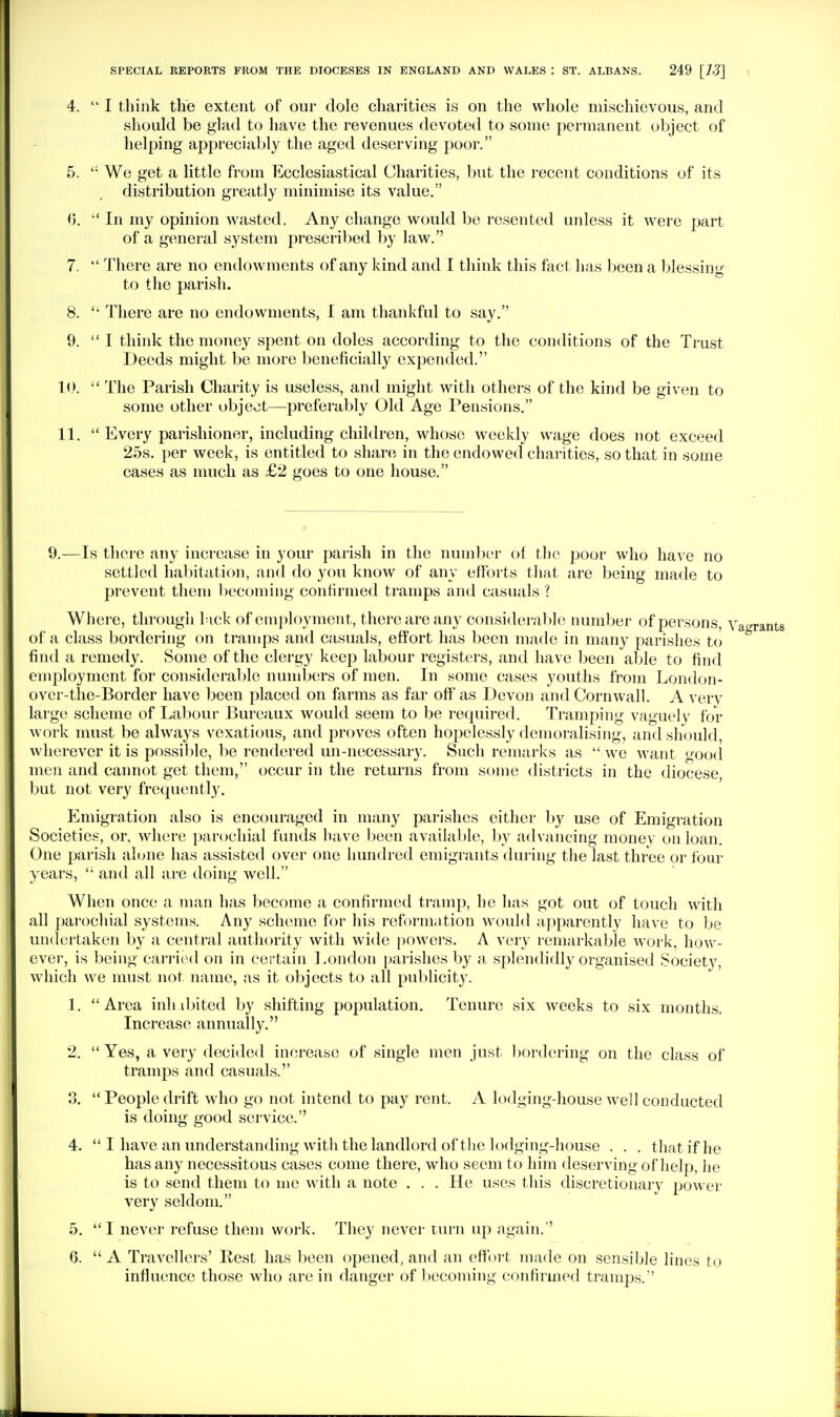 4. I think the extent of our dole charities is on the whole mischievous, and should be glad to have the revenues devoted to some permanent object of helping appreciably the aged deserving poor. 5.  We get a little from Ecclesiastical Charities, but the recent conditions of its distribution greatly minimise its value. 0.  In my opinion wasted. Any change would be resented unless it were jmrt of a general system prescribed by law.'' 7.  There are no endowments of any kind and I think this fact has been a blessing to the parish. 8.  There are no endowments, I am thankful to say. 9. I think the money spent on doles according to the conditions of the Trust Deeds might be more beneficially expended. 10.  The Parish Charity is useless, and might with others of the kind be given to some other object—preferably Old Age Pensions. 11.  Every parishioner, including children, whose weekly wage does not exceed 25s. per week, is entitled to shan; in the endowed charities, so that in some cases as much as £2 goes to one house. 9,—Is there any increase in your parish in the number of the poor who have no settled habitation, and do you know of any efforts that are being made to prevent them becoming confirmed tramps and casuals ? Where, through kick of eni[)loyment, there are any considera) )]e number of persons, y. of a class bordering on tramps and casuals, effort has been made in many parishes to find a remedy. Some of the clergy keep labour registers, and have been able to find employment for considerable numb(!rs of men. In some cases youths from London- over-the-Border have been placed on farms as far off as Devon and Cornwall. A very large scheme of La1)0ur Bureaux would seem to be required. Tramping vaguely for work must be always vexatious, and proves often hopelessly demoralising, and should, wherever it is possible, be rendered un-necessaiy. Such remarks as we want good men and cannot get them, occur in the returns from some districts in the diocese, but not very frequently. Emigration also is encouraged in many parishes either b}'^ use of Emigration Societies, or, where parochial funds liave been availal)le, l)y advancing money on loan. One parish alone has assistetl over one hundred emigrants during the last three or four years, and all are doing well. When once a man has become a confirmed tramp, he has got out of touch with all parochial systems. Any scheme for his reform;ition would apparently have to be undertaken by a central authority with wide powers. A very remarkable work, how- ever, is being carried on in certain Eondon parishes by a splendidly organised Society, which we must not name, as it objects to all publicity. 1. Area inh djited by shifting population. Tenure six weeks to six months. Increase annually. 2.  Yes, a very decided increase of single men just bordering on the class of tramps and casuals. 3.  People drift who go not intend to pay rent. A lodging-house well conducted is doing good service. 4.  I have an understanding with the landlord of the lodging-house . . . that if he has any necessitous cases come there, who seem to him deserving of help, he is to send them to me with a note . . . He uses this discretionary power very seldom. 5.  I never refuse them work. They never turn up again. 6.  A Travellers' Rest has heen opened, and an effort made on sensible lines to influence those who are in danger of becoming confirmed tramps.