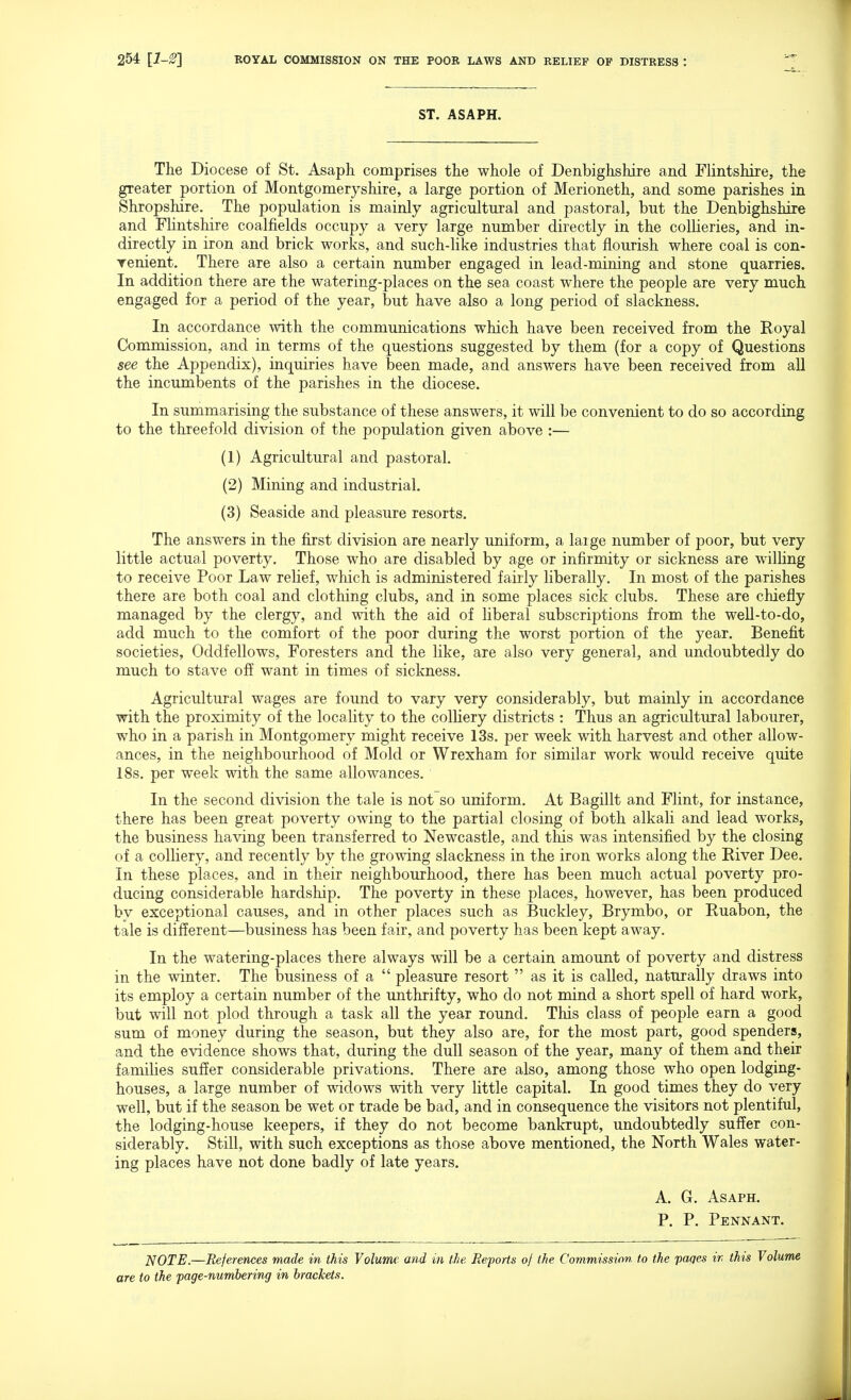 ST. ASAPH. The Diocese of St. Asaph comprises the whole of Denbighshire and Flintshire, the greater portion of Montgomeryshire, a large portion of Merioneth, and some parishes in Shropshire. The population is mainly agricultural and pastoral, but the Denbighshire and Flintshire coalfields occupy a very large number directly in the collieries, and in- directly in iron and brick works, and such-like industries that flourish where coal is con- venient. There are also a certain number engaged in lead-mining and stone quarries. In addition there are the watering-places on the sea coast where the people are very much engaged for a period of the year, but have also a long period of slackness. In accordance with the communications which have been received from the Royal Commission, and in terms of the questions suggested by them (for a copy of Questions see the Appendix), inquiries have been made, and answers have been received from aU the incumbents of the parishes in the diocese. In summarising the substance of these answers, it will be convenient to do so according to the threefold division of the population given above :— (1) Agricultural and pastoral. (2) Mining and industrial. (3) Seaside and pleasure resorts. The answers in the first division are nearly uniform, a large number of poor, but very little actual poverty. Those who are disabled by age or infirmity or sickness are wilhng to receive Poor Law relief, which is administered fairly liberally. In most of the parishes there are both coal and clothing clubs, and in some places sick clubs. These are chiefly managed by the clergy, and with the aid of liberal subscriptions from the weU-to-do, add much to the comfort of the poor during the worst portion of the year. Benefit societies. Oddfellows, Foresters and the like, are also very general, and undoubtedly do much to stave off want in times of sickness. Agricultural wages are found to vary very considerably, but mainly in accordance with the proximity of the locality to the colHery districts : Thus an agricultural labourer, who in a parish in Montgomery might receive 13s. per week with harvest and other allow- ances, in the neighbourhood of Mold or Wrexham for similar work would receive quite 18s. per week with the same allowances. In the second division the tale is not so uniform. At Bagillt and Flint, for instance, there has been great poverty owing to the partial closing of both alkali and lead works, the business having been transferred to Newcastle, and this was intensified by the closing of a colliery, and recently by the growing slackness in the iron works along the River Dee. In these places, and in their neighbourhood, there has been much actual poverty pro- ducing considerable hardship. The poverty in these places, however, has been produced by exceptional causes, and in other places such as Buckley, Brymbo, or Ruabon, the tale is different—business has been fair, and poverty has been kept away. In the watering-places there always will be a certain amount of poverty and distress in the winter. The business of a  pleasure resort  as it is called, naturally draws into its employ a certain number of the unthrifty, who do not mind a short spell of hard work, but will not plod through a task all the year round. This class of people earn a good sum of money during the season, but they also are, for the most part, good spenders, and the evidence shows that, during the dull season of the year, many of them and their families suffer considerable privations. There are also, among those who open lodging- houses, a large number of widows with very little capital. In good times they do very well, but if the season be wet or trade be bad, and in consequence the visitors not plentiful, the lodging-house keepers, if they do not become bankrupt, undoubtedly suffer con- siderably. Still, with such exceptions as those above mentioned, the North Wales water- ing places have not done badly of late years. A. G. Asaph. P. P. Pennant. NOTE.—References made in this Volume and in the Reports of the Commission to the pages ir> this Volume