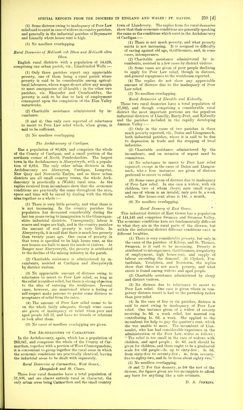 (4) Some distress owing to inadequacy of Poor Law relief said to exist in case of widows in country parishes, and generally in the industrial parishes of Brynmawr and Llanelly where house rent is high. (5) No needless overlapping. Sural Deaneries of Melineth suh Ithon and Melineth ultra Ithon. English rural districts with a population of 14,628, comprising one urban parish, viz., Llandrindod Wells :— (1) Only three parishes report any appreciable poverty, one of them being a rural parish where poverty is said to be considerable among agricul- tural labourers, whose wages do not allow any margin to meet emergencies of ill-health ; in the other two parishes, viz. Rhayader and Cwmdauddwr, the poverty is said to be due to lack of employment consequent upon the completion of the Elan Valley i waterworks. (2) Charitable assistance administered by in- cumbents. (3 and 4). One only case reported of reluctance to resort to Poor Law relief which, when given, is laid to be sufficient. (5) No needless overlajiping. The Archdeaconry of Cardigan. Has a population of 80,828, and comprises the whole of the County of Cardigan, and a small portion of the northern corner of.North Pembrokeshire. The largest town in the Archdeaconry is Aberystwyth, with a popula- tion of 8,014. The only other urban districts in the Archdeaconry are Aberayi'on, Cardigan, Lampeter, New Quay and Newcastle Emlyn, and as these urban districts are all small country towns, the whole Arch- deaconry is practically a (Welsh) rural area. As the replies received from incumbents show that the economic conditions are practically the same throughout the area, space and time will be saved by dealing with the whole area together as a whole :— (1) There is very little poverty, and what there is is not increasing. In the country parishes the population has decreased considerably during the last ten years owing to immigration to the Glamorgan- shire industrial districts. Consequently, labour is scarce and wages are high, and in the country parishes the amount of real poverty is very little. In Aberystwyth, it is said that there is much less poverty than twenty years ago. One cause of poverty in that town is specified to be high house rent, as the new houses are built to meet the needs of visitors. At Bangor near Aberystwyth, the poverty is attributed to the decline of the mining industry in the parish. (2) Charitable assistance is administered by in- cumbents, assisted at Cardigan and Aberystwyth by district visitors. (3) No appreciable amount of distress owing to reluctance to resort to Poor Law relief, as long as the relief is outdoor relief, but there is strong objection to the idea of entering the workhouse. Several cases, however, are mentioned where a feeling of self-respect make persons to prefer some distress to acceptance of relief from the rates. (4) The amount of Poor Law relief seems to be on the whole fairly adequate, though some cases are given of inadequacy of relief when poor and aged people fall ill, and have no friends or relations to look after them. (5) No cases of needless overlapping are given. The Archdeaconry of Carmarthen. In the Archdeaconry, again, which has a population of 283,047, and comprises the whole of the County of Car- marthen, together with a portion of West Glamorganshire, it is convenient to group together the rural areas in which the economic conditions are practically identical, leaving the industrial areas to be dealt with separately. Rural Deaneries of Carmarthen, West Gower, Llangadock and St. Clears. These four rural deaneries have a total population of 51,506, and are almost entirely rural in character, the only urban areas being Carmarthen and the small coimtry town of Llandovery. The replies from the rural deaneries show that their economic conditions are generally speaking the same as the conditions which exist in the Archdeaconry of Cardigan:— (1) There is not much poverty, and what poverty exists is not increasing. It is assigned to difiiculty of saving against old age, thriftlessness, and, in some cases, intemperance. (2) Charitable assistance administered by in- cumbents, assisted in a few cases by district visitors. (3) Some cases are given of poor people declining to apply for Poor Law relief, though in distress, and general repugnance to the worldiouse reported. (4) The replies do not show any appreciable amount of distress due to the inadequacy of Poor Law relief. (5) No needless overlapping. Rural Deaneries of Llandilo and Kidwelly. These two rural deaneries have a total population of 87,392, and though comprising a considerable rural district the most important portions are the populous industrial districts of Llanelly, Burry-Port, and Kidwelly and the parishes included in the rapidly developing Amman Valley:— (1) Only in the cases of two parishes is there much poverty reported, viz., Dafen and Llangennech, both industrial parishes, where it is said to be due to depression in trade and the stopping of local industries. (2) Qiaritable assistance administered by the incumbents, and on occasion of urgent need be committees. (4) No reluctance to resort to Poor Law relief reported, except in the cases of Dafen and Llangen- nech, whe:e four instances are given of distress preferred to resort to relief. (5) Some cases given of distress due to inadequacy of Poor Law relief. In one case a widow, with six children, two of whom (boys) earn small wages, and one of whom is an invalid, only gets 3s. a week relief. Her house-rent alone is 14s. a month. (6) No needless overlapping. [ Rural Deanery of East Gower. ' ' This industrial district of East Gower has a population of 144,149 and comprises Swansea and Swansea Valley. The economic conditions here are fundamentally different to what they are in the rural parts of the diocese, but within the industrial district different conditions exist in different localities. (1) There is verj' considerable poverty, but only in the cases of the parishes of Kilvey, and St. Thomas, Swansea, is it said to be increasing. Poverty is attributed to intemperance, thriftlessness, irregularity of emploj-ment, high house-rent, and supply of labour exceeding the demand. At Clydach, Pon- tardulais, Ystalyfera, and Morriston, the replies show that there is not much poverty, and what exists is found among widows and aged people. (2) Cliaritable assistance administered by clergy and district visitors. (3) No distress due to reluctance to resort to Poor Law relief. One case is given where in tem- porary distress resort is had to the pa'mishop rather than poor relief. (4) In the case of five or six parishes, distress is said to exist owing to inadequacy of Poor Law relief. One instance given of a widow of seventy receiving Is. 6d. a week relief, her married son contributing Is. 6d. a week. She applied to the incumbent for help to pay the quarter s rent, which she was unable to meet. The incumbent of Llan- samlet, who has had considerable experience in the- eidministration of the Poor Law, writes as follows :  The relief is too small in the case of widows with children, and aged people ; 2s. 6d. each should be given for children, and there ought to be a graduated scale for old people—3s. up to sixty-five ; 3s. 6d. from sixty-five to seventA'-five ; 4s. from seventy- five to eighty-two, and .5s. to those about eighty-two. (5) No needless overlapping. (6 and 7) For this deanery, as for the rest of the diocese, the figures given are too incomplete to afford any basis for anj-thing like a safe estimate. D. A. Jenkins.