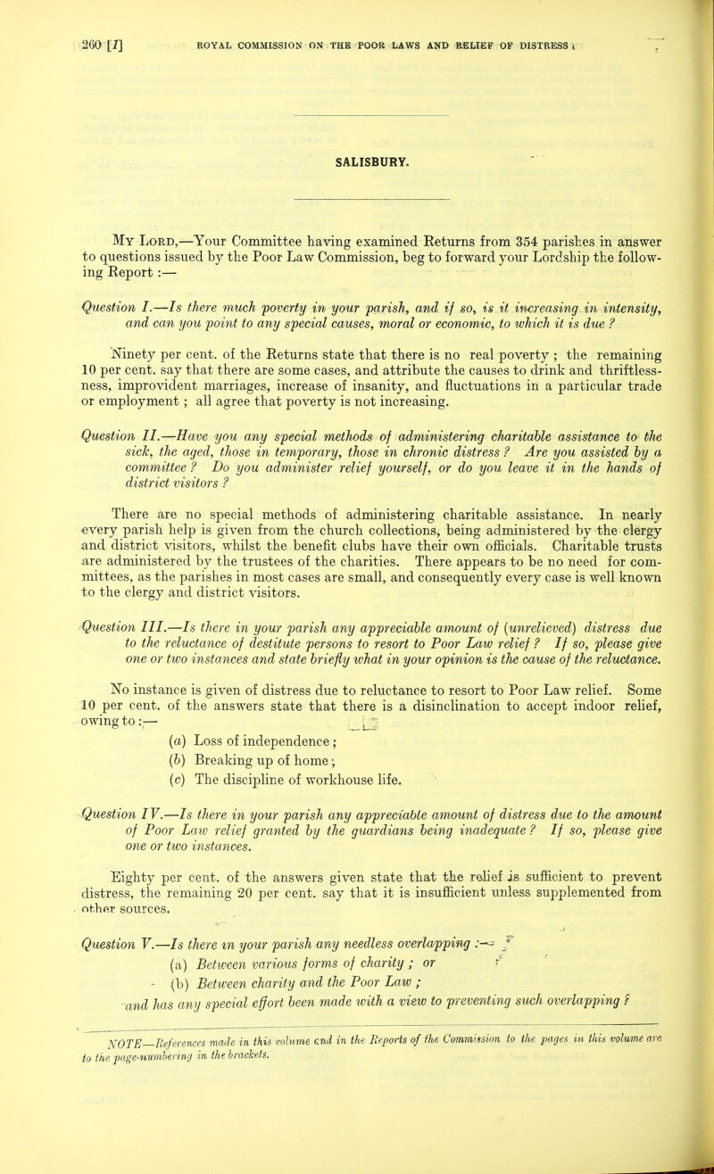 SALISBURY. My Lord,—Your Committee having examined Returns from 354 parishes in answer to questions issued by the Poor Law Commission, beg to forward your Lordship the follow- ing Report :— Question I.—7s there much poverty in your parish, and if so, is it increasing in intensity, and can you pohit to any special causes, moral or economic, to tvhich it is due ? 'Ninety per cent, of the Returns state that there is no real poverty ; the remaining 10 per cent, say that there are some cases, and attribute the causes to drink and thriftless- ness, improvident marriages, increase of insanity, and fluctuations in a particular trade or employment; all agree that poverty is not increasing. Question II.-—Have you any special methods of administering charitable assistance to the sick, the aged, those in temporary, those in chronic distress ? Are you assisted hy a committee ? Do you administer relief yourself, or do you leave it in the hands of district visitors ? There are no special methods of administering charitable assistance. In nearly every parish help is given from the church collections, being administered by the clergy and district visitors, whilst the benefit clubs have their own officials. Charitable trusts are administered by the trustees of the charities. There appears to be no need for com- mittees, as the parishes in most cases are small, and consequently every case is well known to the clergy and district visitors. ^Question III.—Is there in your parish any appreciable amount of [unrelieved) distress due to the reluctance of destitute persons to resort to Poor Law relief ? If so, please give one or two instances and state briefly what in your opinion is the cause of the reluctance. No instance is given of distress due to reluctance to resort to Poor Law relief. Some 10 per cent, of the answers state that there is a disinclination to accept indoor relief, owing to :;— ; [t^; [a) Loss of independence; (6) Breaking up of home (c) The discipline of workhouse life. -Question IV.—Is there in your parish any appreciable amount of distress due to the amount of Poor Law relief granted by the guardians being inadequate ? If so, please give one or two instances. Eighty per cent, of the answers given state that the relief is sufficient to prevent distress, the remaining 20 per cent, say that it is insufficient unless supplemented from othftr sources. Question V.—Is there m your parish any needless overlapping (a) Between various forms of charity ; or f ~ (b) Between charity and the Poor Law ; ■and has any special effort been made with a view to preventing such overlapping ? NOTE—References made in this volume end in the Reports of the Commission to the pages in this volume are