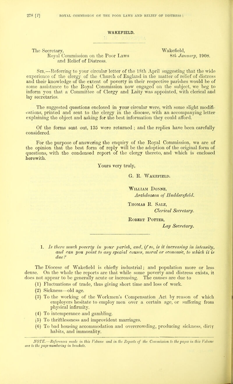 WAKEFIELD. The Secretary, Wakefield, Royal Commission on the Poor Laws 8th January, 1908. and Relief of Distress. Sib,—Referring to your circular letter of the 18th April suggesting that the wide experience of the clergy of the Church of England in the matter of relief of distress and their knowledge of the extent of poverty in their respective parishes would be of some assistance to the Royal Commission now engaged on the subject, we beg to inform you that a Committee of Clergy and Laity was appointed, with clerical and lay secretaries. The suggested questions enclosed in your circular were, with some slight modifi- «vations, printed and sent to the clergy in the diocese, with an accompanying letter explaining the object and asking for the best information they could afford. Of the forms sent out, 135 were returned ; and the replies have been carefully considered. For the purpose of answering the enquiry of the Royal Commission, we are of the opinion that the best form of reply will be the adoption of the original form of questions, with the condensed report of the clergy thereto, and which is enclosed herewith. Yours very truly, G. R. Wakefield. William Donne, Archdeaeon of Huddersjield. Thomas R. Sale, Clerical Secretary, RoBEKT Potter, Lay Secretary. 1. Is there much poverty m your parish, and, if so, is it increasing in intensity, and can you point to any special causes, moral or economic, to which it is due ? The Diocese of Wakefield is chiefly industrial; and poi^ulation more or less dense. On the whole the reports are that while some poverty and distress exists, it does not appear to be generally acute or increasing. The causes are due to (1) Fluctuations of trade, thus giving short time and loss of work. (2) Sickness—old age. (3) To the working of the Workmen's Compensation Act by reason of which employers hesitate to employ men over a certain age, or suffering from physical infirmity. (4) To intemperance and gambling. (5) To thriftlessness and improvident marriages. (6) To bad housing accommodation and overcrowding, producing sickness, dirty habits, and immorality. NOTE.—References made in this Volume and in the Reports of the Commission to the paijes in this Volume are to the page-numbering in brackets.