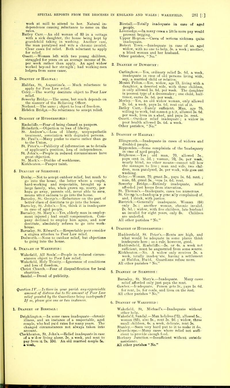 ■work at mill to attend to her. Natural in- dependence causing reluctance to come on the rates. Batley Carr.—An old woman of 80 in a cottage with a sick daughter, the house being kept by grandchild taking in washing. Another case, the man paralysed and wife a chronic invalid. Clear cases for relief. Both reluctant to apply for relief. Oseett.—^Woman left with two young oliildren, struggled for years on an average income of 9s. per week rather than apply. An aged widow worked beyond her strength ; had working-men lodgers from same cause. 3. Deanery of Halifax : Halifax, St. Augustine's. — Much reluctance to apply for Poor Law relief. Coley.—The worthy destitute object to Poor Law relief. Sowerby Bridge.—The same, but much depends on the manner of the Relieving Officer. Norland.—The same ; object to loss of freedom. Hebden Bridge.—No reluctance to accept relief. 4. Deanery of Huddersfield : Rashcliffe.—Fear of being classed as paupers. Holmfirth.—Objection to loss of liberty. St. Andrew's.—Loss of liberty, unsympathetic treatment, association with degraded persons. St. Paul's.—^Many prefer to starve rather than go to the Union. St. Peter's.—Publicity of information as to details of applicant's position, loss of independence. St. John's.—People in reduced circumstances have great objection. St. Mark's.—Dislike of workhouse. Kirkheaton.—Pauper taint. 6. Deanery of Silkstone : Denby.—Not to accept outdoor relief, but much to go into the house, the latter where a couple, hard-working and respectable, brought up a large family, who, when grown up, marry, per- haps gO' aw:ay, parents old, never able to save, means utter sadness to go into the house. BarnsJey, St. Gfeorge's.—Reluctance on the part of better class of destitute to go into the house. Barm ley, St. John's.—Yes, think it is inadequaie in case of aged people. Barnsley, St. Mary's.—Yes, elderly man in employ- ment injured ; had small compensation. Com- pany declined to employ him again, and now destitute, absolutely refuses to go into work- house. Barnsley, St. Edward's-—Respectable poor consider a stigma attaohes to Poor Law relief. Dodworth.—None to outdoor relief, but objections to- going into the house. 6. Deanery of Wakefield : Wakefield, All Souls'.—^Pev)ple in reduced circum- stances object to Poor Law relief. Wakefield, Holy Trinity.—^Ignorance of conditions and loss of freedom. Christ Church.—Fear of disqualification for local charities. Sandal.—Dread of publicity. Question IV.—Isfhere in your parish any nppre/^iahle amount of distress due to the amount of Poor Law relief granted by the Guardians being inadequate? If so, please give one or two instances. 1. Deanery of Birstall : Birstall.—Totally injidequate in case of aged people. Liversedge.—In many cases a little more pay would prevent begging. Upper Hopton.—Cases of serious sickness quite inadequate. Robert Town.—Inadequate in case of an aged widow, with no one to help, 3s. a week ; another, a blind woman and her husband. Other parishes,  No. 2. Deanery of Dewsbury : Carlinghow.—Yes, ordinary relief 6d. a week, inadequate in case of old persons living with, say, a mai'ried cliild or relative. Mount Pellon.—Yes, widow, age 73, living with a daughter, a deserted wife, with three children, is only allowed Is. 6d. per week. The daughter is poorest type of a dressmaker ; one child, half- timer, eams 3s. 6d. per week. Morley.—Yes, an old widow woman, only allowed 2s. 6d. a week, pays Is. 6d. rent out of it. Batley Carr,—Barely sufficient. Man, age 76, willing to work, but cannot gtt it, allowed 3s. 6d. per week, lives in a shed, and pays Is. rent. Ossett.—Outdoor relief inadequats ; a widow in poor health allowed 2s. 6d. a week. Other parishes, No. 3. Deanery of Halifax : Illingworth.—Inadequate in cases of widows and disabled people. Ripponden.—Some complaints of the Inadequacy in case of aged people. Brighouse.—Yes ; old man, 70, allowed 39., pays lent Is. 3d. ; woman, 70, 3s. per week, nearly blind, no other means—cannot tell how she manages to live ; man and wife, two chil- dren, man paralysed, 3s. per week, wife goee out washing. Coley.—Woman, 70, grant 3s., pays Is. 6d. rent. ; man, 65, grant 3s., -^-^yis Is. 6d. rent. Sowerby Bridge.—Entirely inadequate, relief afforded just keeps from starvation. St. Thomas's.—Inadequate, cases too numerous. St. George's.—Inadequa y gene;ally complained of, and, I think, with justice. Rastrick.—Generally inadequate. Woman (84) only 3s. ; another woman, chronic invalid, 2s. 6d. ; widoAV, with five children, late husband an invalid for eight years, only 8s. Children are underfed. All other parishes No. 4. Deanery of Httddersfield : Huddersfield, St. Peter's.—Rents are high, and what would be adequate in some places think inadequate here ; as a rule, however, good. Huddersfield, Rr.shcliffe.—3s. or 4s. a week not sufficient, must be augmented from some source. Kirkheaton.—No. A widow only receives 3s. a wesk, totally inadeq.ate, having a settlement at Halif-ix, Hudd. Guardians refuse more. All other parishes  No. 5. Deanery of Silkstone : Barnsley, St. Marj^'s.—Inadequate. Many ca.ses relief afforded only just pays the rent. Gawber.—Ir adequate. Person gets 3?., pays Is. 6d. for rent. Is. for coals, and lives on the rest. All other parishes  No. 6. Deanery of Wakefield : Wakefield, St. Michael's.—Inadequate without other help. Wakefield, Sandal.—Man helpless (71), allowed 5s., woman (65), also 5s., rent 3s. 9d. ; widow, three small children, 4s. a week, delicate, rent 3s. Stanley.—Seem very hard put to it to make it do. Alverthorpe.—Many cases where relief not suffi- cient to provide enough fixxl. Horbury Junction.—Insufficient without outside assistance. All other parishes  No. Drighlingt(jn.—In some cases inadequate—chronic illness, and an instance of a respectable, aged couple, who had paid rates for many years. Tlie changed circumstances not always taken into account. Cleckheaton, St. John's.—^Relief inadequate in case of a w dow living alone, 3s. a week, and rent to pay from it 2s. lOd. An old married couple 5s. « week.