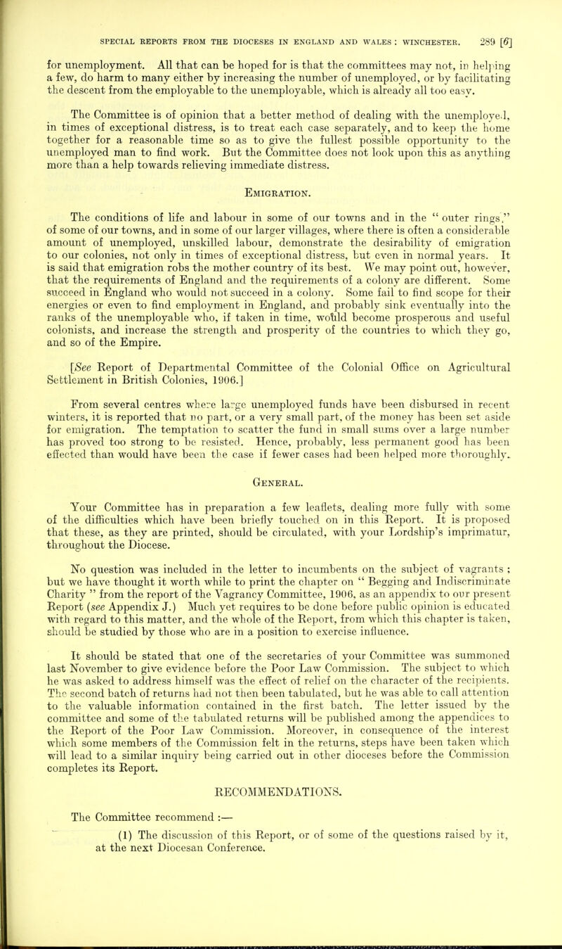 for unemployment. All that can be hoped for is that the committees may not, in helj^ng a few, do harm to many either by increasing the number of unemployed, or by facilitating the descent from the employable to the unemployable, which is already all too easy. The Committee is of opinion that a better method of dealing with the unemploye.l, in times of exceptional distress, is to treat each case separately, and to keep the home together for a reasonable time so as to give the fullest possible opportunity to the unemployed man to find work. But the Committee does not look upon this as anything more than a help towards relieving immediate distress. Emigration. The conditions of life and labour in some of our towns and in the  outer rings  of some of our towns, and in some of our larger villages, where there is often a considerable amount of unemployed, unskilled labour, demonstrate the desirability of emigration to our colonies, not only in times of exceptional distress, but even in normal years. It is said that emigration robs the mother country of its best. We may point out, however, that the requirements of England and the requirements of a colony are different. Some succeed in England who would not succeed in a colony. Some fail to find scope for their energies or even to find employment in England, and probably sink eventually into the ranks of the unemployable who, if taken in time, wotild become prosperous and useful colonists, and increase the strength and prosperity of the countries to which they go, and so of the Empire. [See Report of Departmental Committee of the Colonial Office on Agricultural Settlement in British Colonies, 1906.] From several centres where large unemployed funds have been disbursed in recent winters, it is reported that no part, or a very small part, of the money has been set aside for emigration. The temptation to scatter the fund in small sums over a large number has proved too strong to be resisted. Hence, probably, less permanent good has been effected than would have been the case if fewer cases had been helped more thoroughly. General. Your Committee has in preparation a few leaflets, dealing more fully with some of the difficulties which have been briefly touched on in this Report. It is proposed that these, as they are printed, should be circulated, with your Lordship's imprimatur, throughout the Diocese. No question was included in the letter to incumbents on the subject of vagrants ; but we have thought it worth while to print the chapter on  Begging and Indiscriminate Charity  from the report of the Vagrancy Committee, 1906, as an appendix to our present Report (see Appendix J.) Much yet requires to be done before public opinion is educated with regard to this matter, and the whole of the Report, from which this chapter is taken, should be studied by those who are in a position to exercise influence. It should be stated that one of the secretaries of your Committee was summoned last November to give evidence before the Poor Law Commission. The subject to which he was asked to address himself was the effect of relief on the character of the recipients. The second batch of returns had not then been tabulated, but he was able to call attention to the valuable information contained in the first batch. The letter issued by the committee and some of the tabulated returns will be published among the appendices to the Report of the Poor Law Commission. Moreover, in consequence of the interest which some members of the Commission felt in the returns, steps have been taken which will lead to a similar inquiry being carried out in other dioceses before the Commission completes its Report. RECOMMENDATIONS. The Committee recommend :— (1) The discussion of this Report, or of some of the questions raised by it, at the next Diocesan Conference.