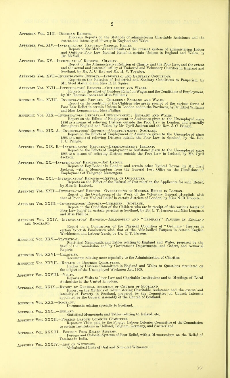 2 Appendix Vol. XIII.- Diocksan Reports. Diocesan Reports on the Methods of administering Charitable Assistance and the extent and intensity of Poverty in England and Wales. Appendix Vol. XIV.—Investigators' Reports.—Medical Relief. Report on the Methods and Results of the present system of administering Indoor and Outdoor Poor Law Medical Relief in certain Unions in England and Wales, by Dr. McVail. Appendix Vol. XV.—Investigators' Reports.—Charity. Report on the Administrative Relation of Charity and the Poor Law, and the extent and the actual and potential utility of Endowed and Voluntary Charities in England and (Scotland, by Mr. A. C. Kay and Mr. H. V. Toynbee. Appendix Vol. XVI.—Investigators' Reports.—Industrial and Sanitary Conditions. Reports on the Relation of Industrial and Sanitary Conditions to Pauperism, by Mr. Steel Maitland and Miss R. E. Squire. Appendix Vol. XVI I.—Investigators' Reports.—Out-relief and Wages. Reports on the effect of Outdooi- Relief on Wages, and the Conditions of Employment, by Mr. Thomas Jones and Miss Williams. Appendix Vol. XVIII.—Investigators' Reports.—Children : England and Wales. Report on the condition of the Children who are in receipt of the various forms of Poor Law Relief in certain Unions in London and in the Provinces, by Dr. Ethel William.s and Miss Longman and Miss Phillips. Appendix Vol. XIX.—Investigators' Reports.—Unemployment : England and Wales. Report on the Effects of Employment or Assistance given to the Unemployed since 1886 as a means of relieving Distress outside the Poor Law in London, and generally throughout England and Wales, by Mr. Cyril Jackson and the Rev. J. C. Pringle. Appendix Vol. XIX. A.—Investigators' Reports.—Unemployment : Scotland. Report on the Effects of Employment or Assistance given to the Unemployed since 1886 as a means of relieving Distress outside the Poor Law in Scotland, by the Rev J. C. Pringle. Appendix Vol. XIX. B.—Investigators' Reports.—Unemployment : Ireland. Report on the Effects of Employment or Assistance given to the Unemj^loyed since 1886 as a means of relieving Distress outside the Poor Law in Ireland, by Mr. Cyril Jackson. Appendix Vol. XX.—Investigators' Reports.—Boy Labour. Report on Boy Labour in London and certain other Typical Towns, by Mr. Cyril Jackson, with a Memorandum from the General Post Office on the Conditions of Employment of Telegraph Messengers. Appendix Vol. XXL—Investigators' Reports.—Refusal of Out-relief. Reports on the Effect of the Refusal of Out-relief on the Applicants for such Relief, by Miss G. Harlock. Appendix Vol. XXII.—Investigators' Reports.—Overlapping of Medical Relief in London. Report on the Overlapping of the Work of the Voluntary General Hospitals with that of Poor Law Medical Relief in certain districts of London, by Miss N. B. Roberts. Appendix Vol XXIII.—Investigators' Reports.—Children : Scotland. Report on the Condition of the Children who are in receipt of the various forms of Poor Law Relief in certain parishes in Scotland, by Dr. C. T. Parsons and Miss Longman and Miss Phillips. Appendix Vol. XXIV.—Investigators' Reports.—Able-bodied and Ordinary Paupers in England AND Scotland. Report on a Comparison of the Physical Condition of  Ordinary Paupers in certain Scottish Poorhouses with that of the Able-bodied Paupers in certain English Workhouses and Labour Yards, by Dr. C. T. Parsons. Appendix Vol. XXV.—Statistical. Statistical Memoranda and Tables relating to England and Wales, prepared by the Staff of the Commission and by Government Departments, and Others, and Actuarial Reports. Appendix Vol. XXVL—Charities. Documents relating more especially to the Administration of Charities. Appendix Vol. XXVII.—Replies of Distress Committees. Replies by Distress Committees in England and Wales to Questions circulated on the subject of the Unemployed Workmen Act, 1905. Appendix Vol. XXVIIL—Visits. Reports of Visits to Poor Law and Charitable Institutions and to Meetings of Local Authorities in the United Kingdom. Appendix Vol. XXIX.—Report by General Assembly of Church of Scotland. Report on the Methods of Administering Charitable Assistance and the extent and intensity of Poverty in Scotland, prepared by the Committee on Church Interests appointed by the General Assembly of the Church of Scotland. Appendix Vol. XXX.—Scotland. . „ o i i Documents relatmg specially to Scotland. Appendix Vol. XXXL—Ireland. , ^ ,, , . r , , Statistical Memoranda and Tables relating to Ireland, etc. Appendix Vol. XXXIL—Foreign Labour Colonies Committee. Report on Visits paid by the Foreign Labour Colonies Committee of the Commission to certain Institutions in Holland, Belgium, Germany, and Switzerland. Appendix Vol. XXXIIL—Foreign Poor Relief Systems. Foreign and Colonial Systems of Poor Relief, with a Memorandum on the Relief of Famines in India. Appendix Vol. XXXIV. -List of Witnesses. Alphabetical Lists of Oral and IS on-oral VV itnesses. 77