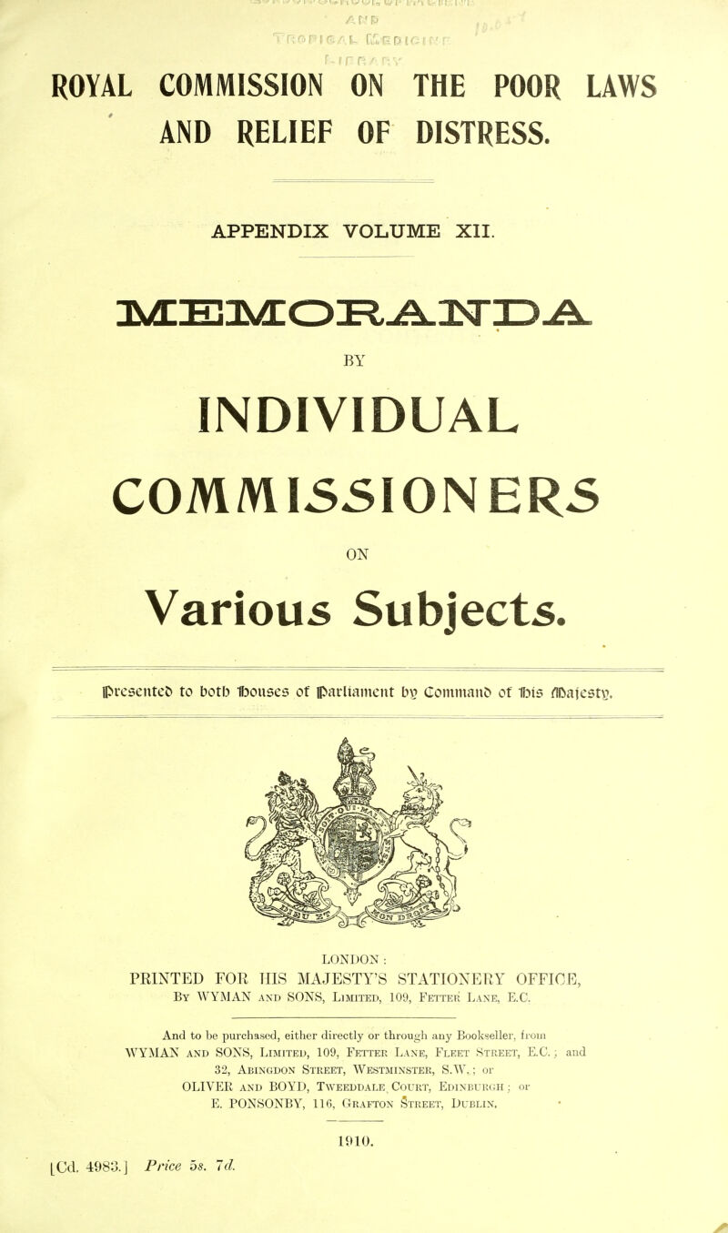 ROYAL COMMISSION ON THE POOR LAWS AND RELIEF OF DISTRESS. APPENDIX VOLUME XII. MEMORANDA BY INDIVIDUAL COMMISSIONERS ON Various Subjects. presentee to botb Bouses of parliament by Command of Ibis fll>afest$. LONDON: PRINTED FOR HIS MAJESTY'S STATIONERY OFFICE, By WYMAN and SONS, Limited, 109, Fetter Lane, E.G. And to be purchased, either directly or through any Bookseller, from WYMAN and SONS. Limited, 109, Fetter Lane, Fleet Street, E.C.; and 32, Abingdon Street, Westminster, S.W.; or OLIVER and BOYD, Tweeddale. Court, Edinburgh; or E. PONSONBY, 116, Grafton Street, Dublin. [Cd. 4983.] Price 5s. Id. 1910.