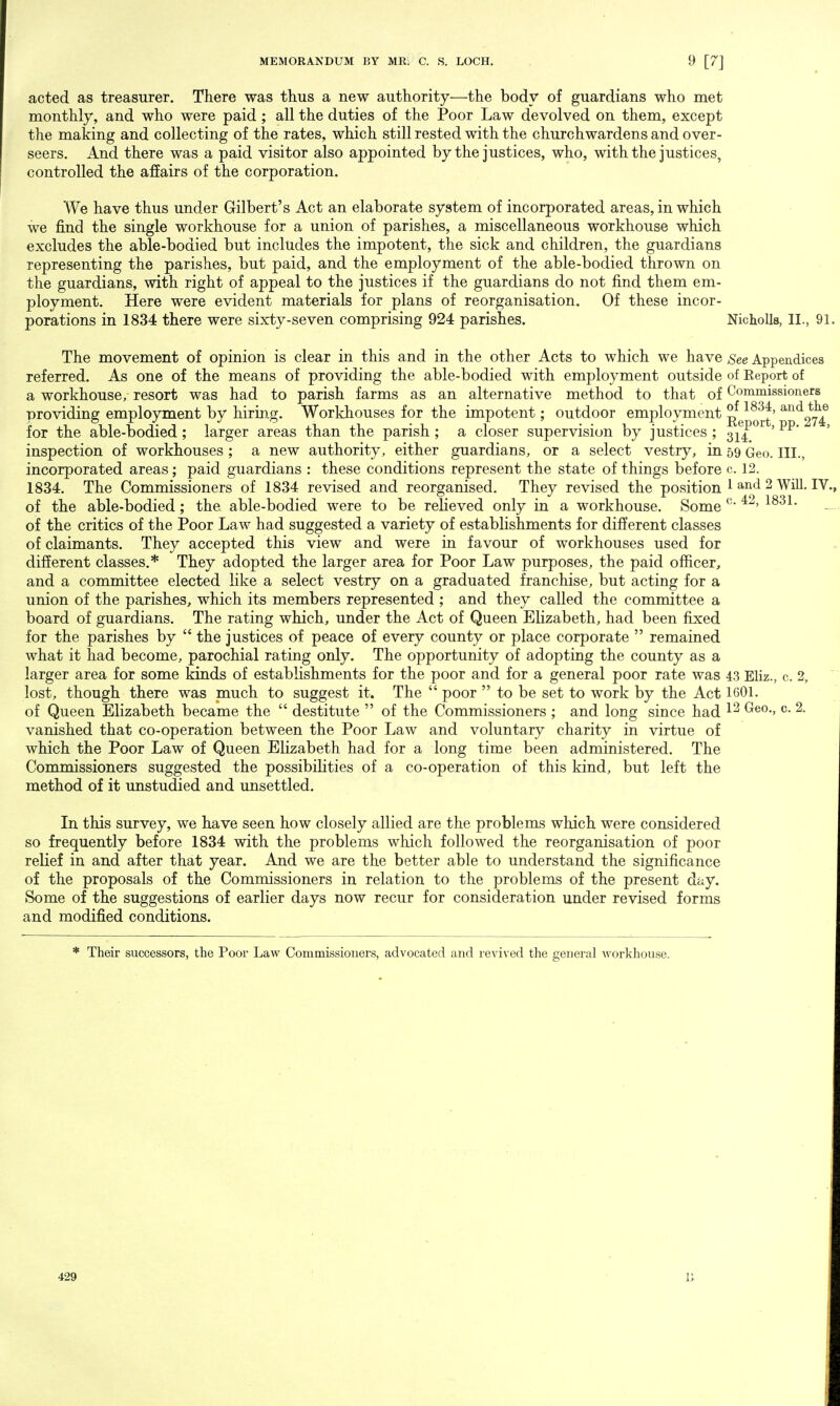 acted as treasurer. There was thus a new authority—the body of guardians who met monthly, and who were paid ; all the duties of the Poor Law devolved on them, except the making and collecting of the rates, which still rested with the churchwardens and over- seers. And there was a paid visitor also appointed by the justices, who, with the justices, controlled the affairs of the corporation. We have thus under Gilbert's Act an elaborate system of incorporated areas, in which we find the single workhouse for a union of parishes, a miscellaneous workhouse which excludes the able-bodied but includes the impotent, the sick and children, the guardians representing the parishes, but paid, and the employment of the able-bodied thrown on the guardians, with right of appeal to the justices if the guardians do not find them em- ployment. Here were evident materials for plans of reorganisation. Of these incor- porations in 1834 there were sixty-seven comprising 924 parishes. Nicholls, II., 91. The movement of opinion is clear in this and in the other Acts to which we have See Appendices referred. As one of the means of providing the able-bodied with employment outside of Report of a workhouse, resort was had to parish farms as an alternative method to that of Commissioners providing employment by hiring. Workhouses for the impotent; outdoor employment ^ 18^f' for the able-bodied; larger areas than the parish ; a closer supervision by justices ; 3i£ 'pp' ' inspection of workhouses; a new authority, either guardians, or a select vestry, in 59 Geo. III., incorporated areas; paid guardians : these conditions represent the state of things before c. 12. 1834. The Commissioners of 1834 revised and reorganised. They revised the position 1 and 2 Will. IV., of the able-bodied; the able-bodied were to be relieved only in a workhouse. Some c' ' of the critics of the Poor Law had suggested a variety of establishments for different classes of claimants. They accepted this view and were in favour of workhouses used for different classes.* They adopted the larger area for Poor Law purposes, the paid officer, and a committee elected like a select vestry on a graduated franchise, but acting for a union of the parishes, which its members represented ; and they called the committee a board of guardians. The rating which, under the Act of Queen Elizabeth, had been fixed for the parishes by  the justices of peace of every county or place corporate  remained what it had become, parochial rating only. The opportunity of adopting the county as a larger area for some kinds of establishments for the poor and for a general poor rate was 43 Eliz., c. 2, lost, though there was much to suggest it. The  poor  to be set to work by the Act 1601. of Queen Elizabeth became the  destitute  of the Commissioners ; and long since had 12 Geo., c- ^- vanished that co-operation between the Poor Law and voluntary charity in virtue of which the Poor Law of Queen Elizabeth had for a long time been administered. The Commissioners suggested the possibilities of a co-operation of this kind, but left the method of it unstudied and unsettled. In this survey, we have seen how closely allied are the problems which were considered so frequently before 1834 with the problems which followed the reorganisation of poor relief in and after that year. And we are the better able to understand the significance of the proposals of the Commissioners in relation to the problems of the present day. Some of the suggestions of earlier days now recur for consideration under revised forms and modified conditions. * Their successors, the Poor Law Commissioners, advocated and revived the general workhouse. 429