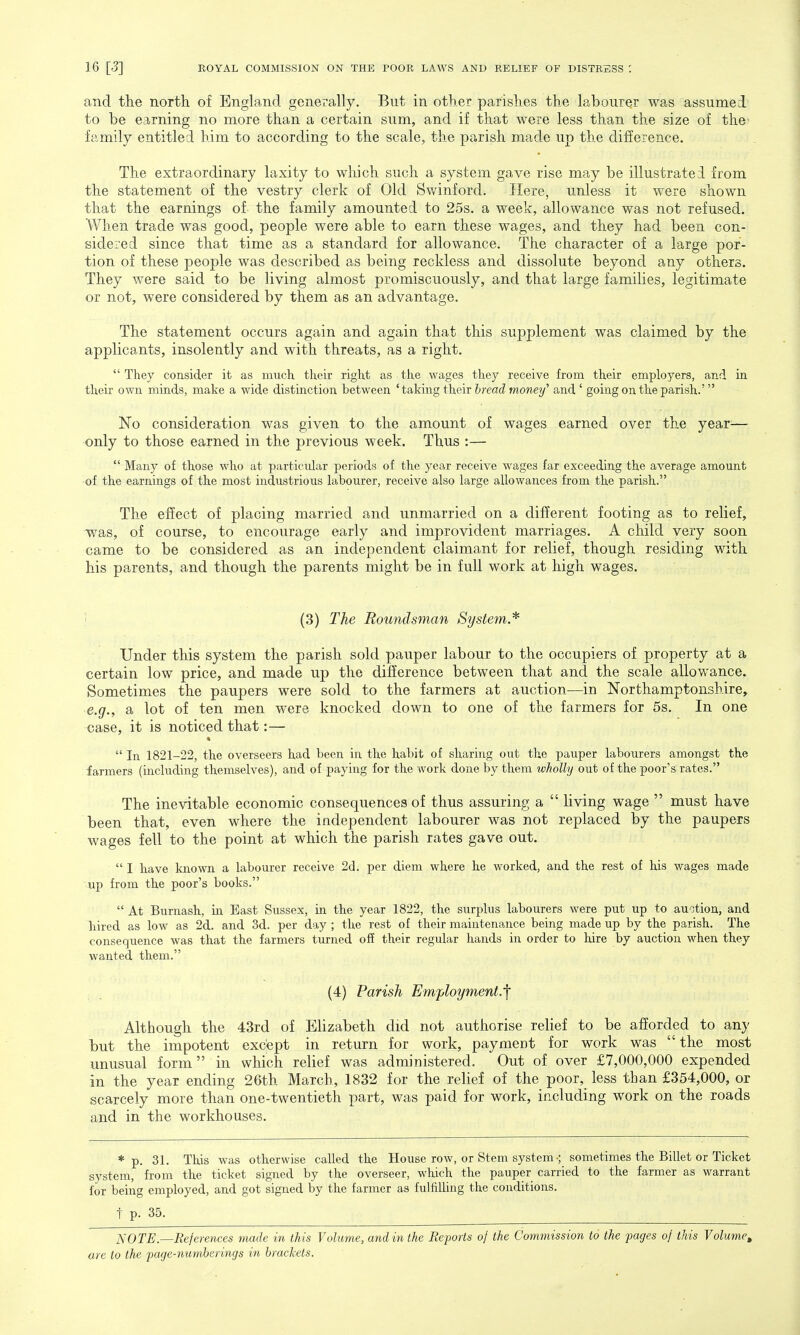 and the north of England generally. But in other parishes the labourer was assumed to be earning no more than a certain sum, and if that were less than the size of the- family entitled him to according to the scale, the parish made up the difference. The extraordinary laxity to which such a system gave rise may be illustratei from the statement of the vestry clerk of Old Swinford. Here, unless it were shown that the earnings of the family amounted to 25s. a week, allowance was not refused. When trade was good, people were able to earn these wages, and they had been con- sidered since that time as a standard for allowance. The character of a large por- tion of these people was described as being reckless and dissolute beyond any others. They were said to be living almost promiscuously, and that large families, legitimate or not, were considered by them as an advantage. The statement occurs again and again that this supplement was claimed by the applicants, insolently and with threats, as a right.  They consider it as much their right as the wages they receive from their employers, and in their own minds, make a wide distinction between ' taking their bread money'' and ' going on the parish.' No consideration was given to the amount of wages earned over the year— only to those earned in the previous week. Thus :—  Many of those who at particular periods of the year receive wages far exceeding the average amount of the earnings of the most industrious labourer, receive also large allowances from the parish. The effect of placing married and unmarried on a different footing as to relief, was, of course, to encourage early and improvident marriages. A child very soon came to be considered as an independent claimant for relief, though residing with his parents, and though the parents might be in full work at high wages. (3) The Roundsman System* Under this system the parish sold pauper labour to the occupiers of property at a certain low price, and made up the difference between that and the scale allowance. Sometimes the paupers were sold to the farmers at auction—in Northamptonshire, e.g., a lot of ten men were knocked down to one of the farmers for 5s. In one case, it is noticed that:—  In 1821-22, the overseers had been in the habit of sharing out the pauper labourers amongst the farmers (including themselves), and of paying for the work done by them wholly out of the poor's rates. The inevitable economic consequences of thus assuring a  living wage  must have been that, even where the independent labourer was not replaced by the paupers wages fell to the point at which the parish rates gave out.  I have known a labourer receive 2d. per diem where he worked, and the rest of his wages made up from the poor's books.  At Burnash, in Bast Sussex, in the year 1822, the surplus labourers were put up to auction, and hired as low as 2d. and 3d. per day ; the rest of their maintenance being made up by the parish. The consequence was that the farmers turned off their regular hands in order to hire by auction when they wanted, them. (4) Parish Employment.'f Although the 43rd of Elizabeth did not authorise relief to be afforded to any but the impotent except in return for work, payment for work was the most unusual form in which relief was administered. Out of over £7,000,000 expended in the year ending 26th March, 1832 for the relief of the poor, less than £354,000, or scarcely more than one-twentieth part, was paid for work, including work on the roads and in the workhouses. * p. 31. This was otherwise called the House row, or Stem system •; sometimes the Billet or Ticket system, from the ticket signed by the overseer, which the pauper carried to the farmer as warrant for being employed, and got signed by the farmer as fulfilling the conditions. t p. 35^ NOTE.—References made in this Volume, and in the Reports of the Commission to the pages of this Volume,