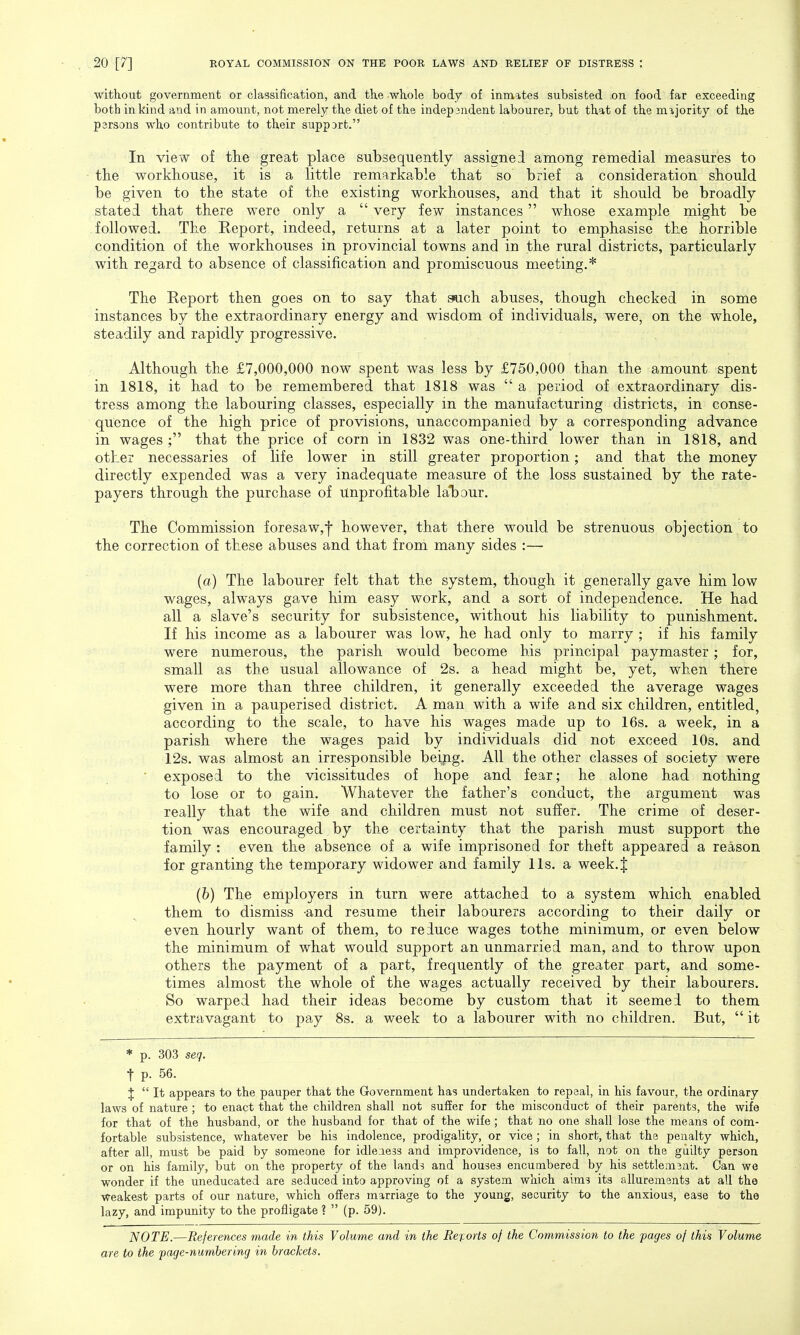 without government or classification, and the whole body of inmates subsisted .on food far exceeding both in kind and in amount, not merely the diet of the independent labourer, but that of the majority of the parsons who contribute to their suppart. In view of the great place subsequently assigned among remedial measures to trie workhouse, it is a little remarkable that so brief a consideration should be given to the state of the existing workhouses, and that it should be broadly stated that there were only a  very few instances whose example might be followed. The Eeport, indeed, returns at a later point to emphasise the horrible condition of the workhouses in provincial towns and in the rural districts, particularly with regard to absence of classification and promiscuous meeting.* The Eeport then goes on to say that auch abuses, though checked in some instances by the extraordinary energy and wisdom of individuals, were, on the whole, steadily and rapidly progressive. Although the £7,000,000 now spent was less by £750,000 than the amount spent in 1818, it had to be remembered that 1818 was  a period of extraordinary dis- tress among the labouring classes, especially in the manufacturing districts, in conse- quence of the high price of provisions, unaccompanied by a corresponding advance in wages ; that the price of corn in 1832 was one-third lower than in 1818, and other necessaries of life lower in still greater proportion; and that the money directly expended was a very inadequate measure of the loss sustained by the rate- payers through the purchase of unprofitable labour. The Commission foresaw,f however, that there would be strenuous objection to the correction of these abuses and that from many sides :— (a) The labourer felt that the system, though it generally gave him low wages, always gave him easy work, and a sort of independence. He had all a slave's security for subsistence, without his liability to punishment. If his income as a labourer was low, he had only to marry ; if his family were numerous, the parish would become his principal paymaster; for, small as the usual allowance of 2s. a head might be, yet, when there were more than three children, it generally exceeded the average wages given in a pauperised district. A man with a wife and six children, entitled, according to the scale, to have his wages made up to 16s. a week, in a parish where the wages paid by individuals did not exceed 10s. and 12s. was almost an irresponsible being. All the other classes of society were exposed to the vicissitudes of hope and fear; he alone had nothing to lose or to gain. Whatever the father's conduct, the argument was really that the wife and children must not suffer. The crime of deser- tion was encouraged by the certainty that the parish must support the family : even the absence of a wife imprisoned for theft appeared a reason for granting the temporary widower and family lis. a week.J (b) The employers in turn were attached to a system which enabled them to dismiss -and resume their labourers according to their daily or even hourly want of them, to reduce wages tothe minimum, or even below the minimum of what would support an unmarried man, and to throw upon others the payment of a part, frequently of the greater part, and some- times almost the whole of the wages actually received by their labourers. So warped had their ideas become by custom that it seemed to them extravagant to pay 8s. a week to a labourer with no children. But,  it * p. 303 seq. t p. 56. %  It appears to the pauper that the Government has undertaken to repeal, in his favour, the ordinary laws of nature ; to enact that the children shall not suffer for the misconduct of their parents, the wife for that of the husband, or the husband for that of the wife ; that no one shall lose the means of com- fortable subsistence, whatever be his indolence, prodigality, or vice; in short, that the penalty which, after all, must be paid by someone for idleness and improvidence, is to fall, not on the guilty person or on his family, but on the property of the lands and houses encumbered by his settlement. Can we wonder if the uneducated are seduced into approving of a system which aims its allurements at all the weakest parts of our nature, which offers marriage to the young, security to the anxious, ease to the lazy, and impunity to the profligate ?  (p. 59). NOTE.—References made in this Volume and in the Reports of the Commission to the pages of this Volume