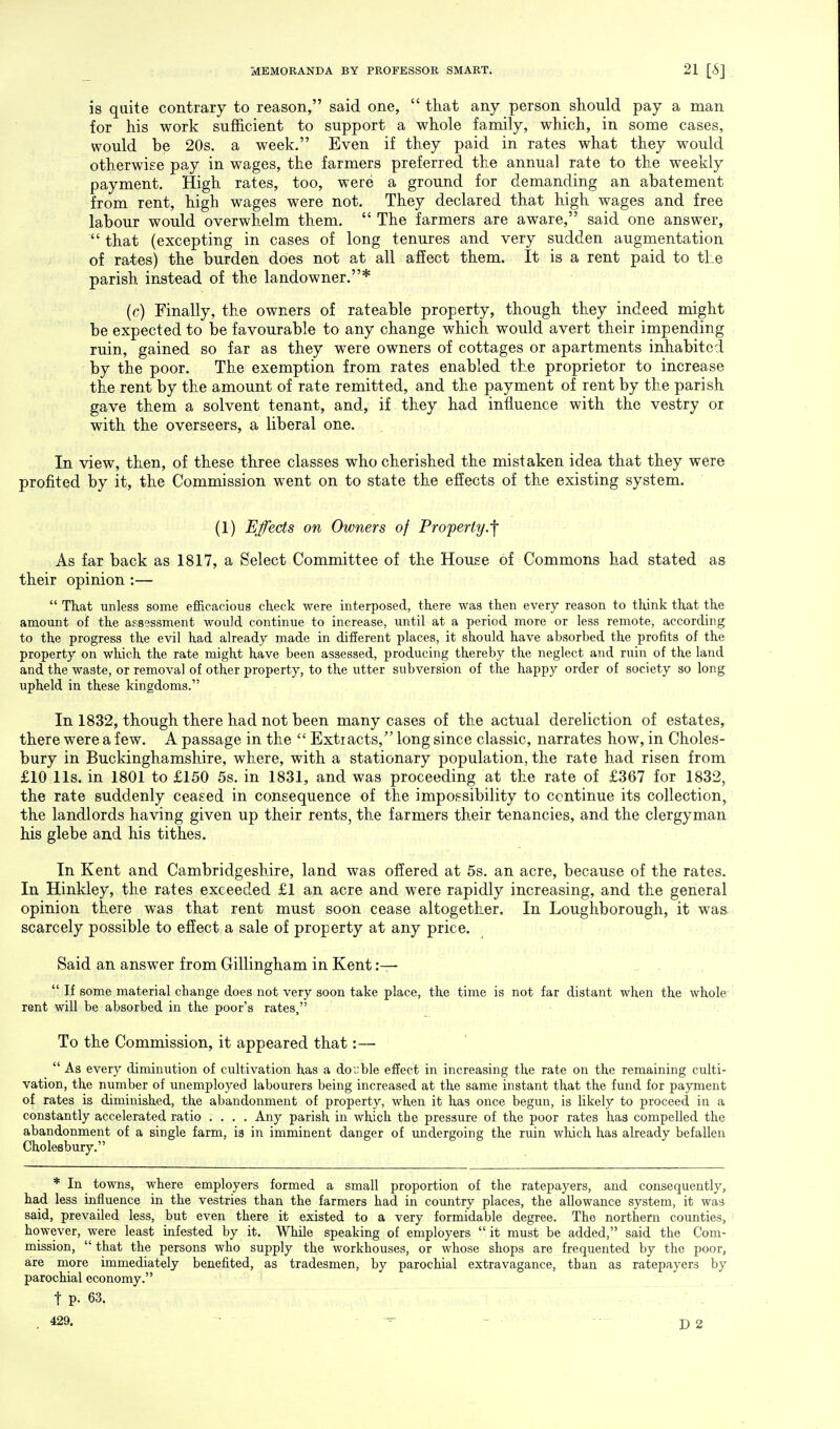 is quite contrary to reason, said one,  that any person should pay a man for his work sufficient to support a whole family, which, in some cases, would be 20s. a week. Even if they paid in rates what they would otherwise pay in wages, the farmers preferred the annual rate to the weekly payment. High rates, too, were a ground for demanding an abatement from rent, high wages were not. They declared that high wages and free labour would overwhelm them.  The farmers are aware, said one answer,  that (excepting in cases of long tenures and very sudden augmentation of rates) the burden does not at all affect them. It is a rent paid to the parish instead of the landowner.* (c) Finally, the owners of rateable property, though they indeed might be expected to be favourable to any change which would avert their impending ruin, gained so far as they were owners of cottages or apartments inhabited by the poor. The exemption from rates enabled the proprietor to increase the rent by the amount of rate remitted, and the payment of rent by the parish gave them a solvent tenant, and, if they had influence with the vestry or with the overseers, a liberal one. In view, then, of these three classes who cherished the mistaken idea that they were profited by it, the Commission went on to state the effects of the existing system. (1) Effects on Owners of Property.f As far back as 1817, a Select Committee of the House of Commons had stated as their opinion :—  That unless some efficacious check were interposed, there was then every reason to think that the amount of the assessment would continue to increase, until at a period more or less remote, according to the progress the evil had already made in different places, it should have absorbed the profits of the property on which the rate might have been assessed, producing thereby the neglect and ruin of the land and the waste, or removal of other property, to the utter subversion of the happy order of society so long upheld in these kingdoms. In 1832, though there had not been many cases of the actual dereliction of estates, there were a few. A passage in the  Extracts, long since classic, narrates how, in Choles- bury in Buckinghamshire, where, with a stationary population, the rate had risen from £10 lis. in 1801 to £150 5s. in 1831, and was proceeding at the rate of £367 for 1832, the rate suddenly ceased in consequence of the impossibility to continue its collection, the landlords having given up their rents, the farmers their tenancies, and the clergyman his glebe and his tithes. In Kent and Cambridgeshire, land was offered at 5s. an acre, because of the rates. In Hinkley, the rates exceeded £1 an acre and were rapidly increasing, and the general opinion there was that rent must soon cease altogether. In Loughborough, it was. scarcely possible to effect a sale of property at any price. Said an answer from Gillingham in Kent :—  If some material change does not very soon take place, the time is not far distant when the whole rent will be absorbed in the poor's rates, To the Commission, it appeared that:—  As every diminution of cultivation has a double effect in increasing the rate on the remaining culti- vation, the number of unemployed labourers being increased at the same instant that the fund for payment of rates is diminished, the abandonment of property, when it has once begun, is likely to proceed in a constantly accelerated ratio .... Any parish in which the pressure of the poor rates has compelled the abandonment of a single farm, is in imminent danger of undergoing the ruin which has already befallen Cholesbury. * In towns, where employers formed a small proportion of the ratepayers, and consequently, had less influence in the vestries than the farmers had in country places, the allowance system, it was said, prevailed less, but even there it existed to a very formidable degree. The northern counties, however, were least infested by it. While speaking of employers it must be added, said the Com- mission,  that the persons who supply the workhouses, or whose shops are frequented by the poor, are more immediately benefited, as tradesmen, by parochial extravagance, than as ratepayers by parochial economy. t p. 63. 429.