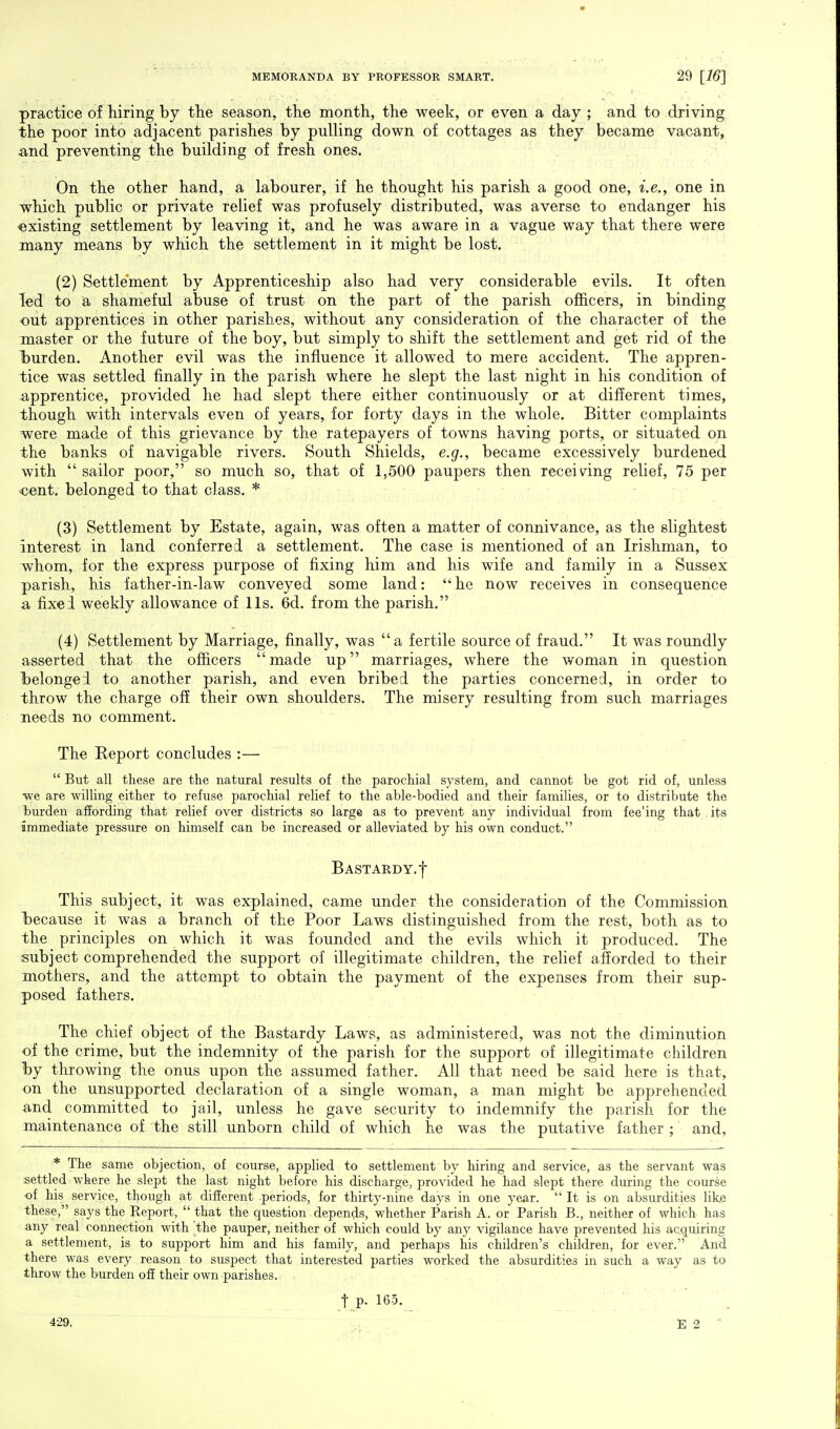 practice of hiring by the season, the month, the week, or even a day ; and to driving the poor into adjacent parishes by pulling down of cottages as they became vacant, and preventing the building of fresh ones. On the other hand, a labourer, if he thought his parish a good one, i.e., one in which public or private relief was profusely distributed, was averse to endanger his existing settlement by leaving it, and he was aware in a vague way that there were many means by which the settlement in it might be lost. (2) Settlement by Apprenticeship also had very considerable evils. It often led to a shameful abuse of trust on the part of the parish officers, in binding out apprentices in other parishes, without any consideration of the character of the master or the future of the boy, but simply to shift the settlement and get rid of the burden. Another evil was the influence it allowed to mere accident. The appren- tice was settled finally in the parish where he slept the last night in his condition of apprentice, provided he had slept there either continuously or at different times, though with intervals even of years, for forty days in the whole. Bitter complaints were made of this grievance by the ratepayers of towns having ports, or situated on the banks of navigable rivers. South Shields, e.g., became excessively burdened with sailor poor, so much so, that of 1,500 paupers then receiving relief, 75 per cent, belonged to that class. * (3) Settlement by Estate, again, was often a matter of connivance, as the slightest interest in land conferred a settlement. The case is mentioned of an Irishman, to whom, for the express purpose of fixing him and his wife and family in a Sussex parish, his father-in-law conveyed some land:  he now receives in consequence a fixed weekly allowance of lis. 6d. from the parish. (4) Settlement by Marriage, finally, was a fertile source of fraud. It was roundly asserted that the officers made up marriages, where the woman in question belonged to another parish, and even bribed the parties concerned, in order to throw the charge off their own shoulders. The misery resulting from such marriages needs no comment. The Report concludes :—  But all these are the natural results of the parochial system, and cannot be got rid of, unless we are willing either to refuse parochial relief to the able-bodied and their families, or to distribute the burden affording that relief over districts so large as to prevent any individual from fee'ing that its immediate pressure on himself can be increased or alleviated by his own conduct. Bastardy, f This subject, it was explained, came under the consideration of the Commission because it was a branch of the Poor Laws distinguished from the rest, both as to the principles on which it was founded and the evils which it produced. The subject comprehended the support of illegitimate children, the relief afforded to their mothers, and the attempt to obtain the payment of the expenses from their sup- posed fathers. The chief object of the Bastardy Laws, as administered, was not the diminution of the crime, but the indemnity of the parish for the support of illegitimate children by throwing the onus upon the assumed father. All that need be said here is that, on the unsupported declaration of a single woman, a man might be apprehended and committed to jail, unless he gave security to indemnify the parish for the maintenance of the still unborn child of which he was the putative father; and, * The same objection, of course, applied to settlement by hiring and service, as the servant was settled where he slept the last night before his discharge, provided he had slept there during the course of his service, though at different .periods, for thirty-nine days in one year. It is on absurdities lik,e these, says the Report,  that the question depends, whether Parish A. or Parish B., neither of which has any real connection with 'the pauper, neither of which could by any vigilance have prevented his acquiring a settlement, is to support him and his family, and perhaps his children's children, for ever. And there was every reason to suspect that interested parties worked the absurdities in such a way as to throw the burden off their own parishes. , t P- 165. 429. E 2 '