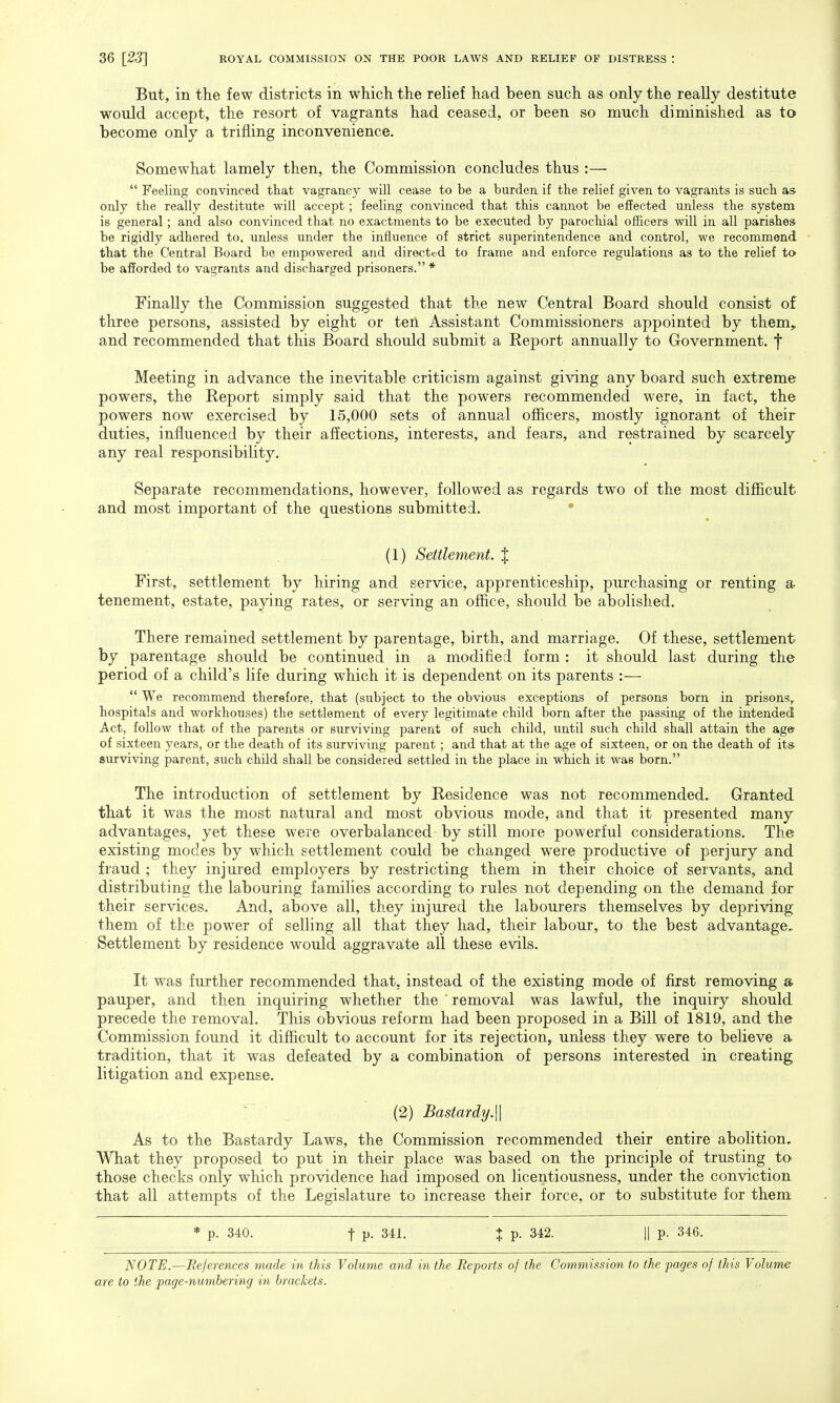 But, in the few districts in which the relief had been such as only the really destitute would accept, the resort of vagrants had ceased, or been so much diminished as to become only a trifling inconvenience. Somewhat lamely then, the Commission concludes thus :—  Feeling convinced that vagrancy will cease to be a burden if the relief given to vagrants is such as only the really destitute will accept; feeling convinced that this cannot be effected unless the system is general; and also convinced that no exactments to be executed by parochial officers will in all parishes be rigidly adhered to, unless under the influence of strict superintendence and control, we recommend that the Central Board be empowered and directed to frame and enforce regulations as to the relief to be afforded to vagrants and discharged prisoners. * Finally the Commission suggested that the new Central Board should consist of three persons, assisted by eight or ten Assistant Commissioners appointed by them, and recommended that this Board should submit a Report annually to Government, f Meeting in advance the inevitable criticism against giving any board such extreme powers, the Report simply said that the powers recommended were, in fact, the powers now exercised by 15,000 sets of annual officers, mostly ignorant of their duties, influenced by their affections, interests, and fears, and restrained by scarcely any real responsibility. Separate recommendations, however, followed as regards two of the most difficult and most important of the questions submitted. (1) Settlement. J First, settlement by hiring and service, apprenticeship, purchasing or renting a tenement, estate, paying rates, or serving an office, should be abolished. There remained settlement by parentage, birth, and marriage. Of these, settlement by parentage should be continued in a modified form : it should last during the period of a child's life during which it is dependent on its parents :—  We recommend therefore, that (subject to the obvious exceptions of persons born in prisons,, hospitals and workhouses) the settlement of every legitimate child born after the passing of the intended Act, follow that of the parents or surviving parent of such child, until such child shall attain the age of sixteen years, or the death of its surviving parent ; and that at the age of sixteen, or on the death of its. surviving parent, such child shall be considered settled in the place in which it was born. The introduction of settlement by Residence was not recommended. Granted that it was the most natural and most obvious mode, and that it presented many advantages, yet these were overbalanced by still more powerful considerations. The existing modes by which settlement could be changed were productive of perjury and fraud ; they injured employers by restricting them in their choice of servants, and distributing the labouring families according to rules not depending on the demand for their services. And, above all, they injured the labourers themselves by depriving them of the power of selling all that they had, their labour, to the best advantage. Settlement by residence would aggravate all these evils. It was further recommended that, instead of the existing mode of first removing a pauper, and then inquiring whether the removal was lawful, the inquiry should precede the removal. This obvious reform had been proposed in a Bill of 1819, and the Commission found it difficult to account for its rejection, unless they were to believe a tradition, that it was defeated by a combination of persons interested in creating litigation and expense. (2) Bastardy.\\ As to the Bastardy Laws, the Commission recommended their entire abolition. What they proposed to put in their place was based on the principle of trusting to those checks only which providence had imposed on licentiousness, under the conviction that all attempts of the Legislature to increase their force, or to substitute for them * p. 340. t P- 341. % p. 342. || p. 346. NOTE.—References made in this Volume and in the Reports of the Commission to the pages of this Volume