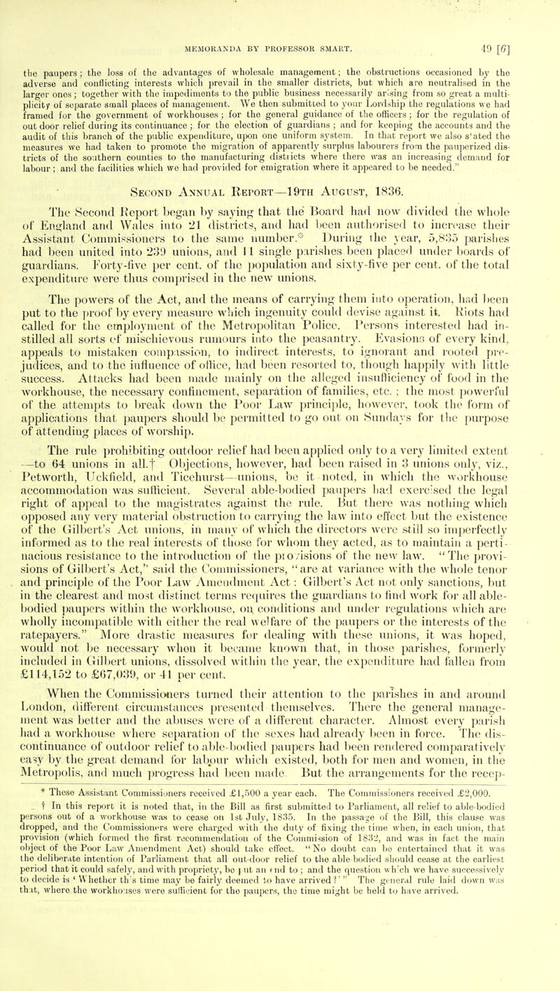 the paupers; the loss of the advantages of wholesale management; the obstructions occasioned by the adverse and conflicting interests which prevail in the smaller districts, but which are neutralised in the larger ones; together with the impediments to the public business necessarily arising from so great a multi- plicity of separate small places of management. We then submitted to your Lordship the regulations we had framed for the government of workhouses ; for the general guidance of the officers; for the regulation of outdoor relief during its continuance ; for the election of guardians ; and for keeping the accounts and the audit of this branch of the public expenditure, upon one uniform system. In that report we also s'ated the measures we had taken to promote the migration of apparently surplus labourers from the pauperized dis- tricts of the southern counties to the manufacturing districts where there was an increasing demand for labour ; and the facilities which wo had providod for emigration where it appeared to be needed. Second Annual Report—19th August, 1836. The Second Report began by saying that the* Board had now divided the whole of England and Wales into 21 districts, and had been authorised to increase their Assistant Commissioners to the same number.'* During the year, 5,835 parishes had been united into 239 unions, and 11 single parishes been placed under boards of guardians. Forty-five per cent, of the population and sixty-five per cent, of the total expenditure were thus comprised in the new unions. The powers of the Act, and the means of carrying them into operation, had been put to the proof by every measure which ingenuity could devise against it. Riots had called for the employment of the Metropolitan Police. Persons interested had in- stilled all sorts of mischievous rumours into the peasantry. Evasion.1:; of every kind, appeals to mistaken compassion, to indirect interests, to ignorant and rooted pre- judices, and to the influence of office, had been resorted to, though happily with little success. Attacks had been made mainly on the alleged insufficiency of food in the workhouse, the necessary confinement, separation of families, etc. ; the most powerful of the attempts to break down the Poor Law principle, however, took the form of applications that paupers should be permitted to go out on Sundays for the purpose of attending places of worship. The rule prohibiting outdoor relief had been applied only to a very limited extent -—to 64 unions in all.] Objections, however, had been raised in 3 unions only, viz., Petworth, Uckfield, and Ticehurst—unions, be it noted, in which the workhouse accommodation was sufficient. Several able-bodied paupers had exercised the legal right of appeal to the magistrates against the rule. But there was nothing which opposed any very material obstruction to carrying the law into effect but the existence of the Gilbert's Act unions, in many of which the directors were still so imperfectly informed as to the real interests of those for whom they acted, as to maintain a perti- nacious resistance to the introduction of the pio/isions of the new law. The provi- sions of Gilbert's Act,'' said the Commissioners, are at variance with the whole tenor and principle of the Poor Law Amendment Act: Gilbert's Act not only sanctions, but in the clearest and most distinct terms requires the guardians to find work for all able- bodied paupers within the workhouse, on conditions and under regulations which are wholly incompatible with either the real welfare of the paupers or the interests of the ratepayers. More drastic measures for dealing with these unions, it was hoped, would not be necessary whon it became known that, in those parishes, formerly included in Gilbert unions, dissolved within the year, the expenditure had fallen from £114,152 to £67,039, or 41 per cent, When the Commissioners turned their attention to the parishes in and around London, different circumstances presented themselves. There the general manage- ment was better and the abuses were of a different character. Almost every parish had a workhouse where separation of the sexes had already been in force. The dis- continuance of outdoor relief to able-bodied paupers had been rendered comparatively easy by the great demand for labour which existed, both for men and women, in the Metropolis, and much progress had been made. But the arrangements for the recep- * These Assistant Commissioners received £1,500 a year each. The Commissioners received £2,000. t In this report it is noted that, in the Bill as first submitted to Parliament, all relief to able-bodied persons out of a workhouse was to cease on 1st July, 1835. In the passage of the Bill, this clause was dropped, and the Commissioners were charged with the duty of fixing the time when, in each union, that provision (which formed the first recommendation of the Commission of 1832, and was in fact the main object of the Poor Law Amendment Act) should take effect. No doubt can bo entertained that it was the deliberate intention of Parliament that all out-door relief to the able bodied should cease at the earliest period that it could safely, and with propriety, be \ ut an end to ; and the question which we have successively to decide is ' Whether th's time may be fairly deemed to have arrived?'  Tho general rule laid down was that, whore the workhouses were sufficient for tho paupers, the time might be held to have arrived.