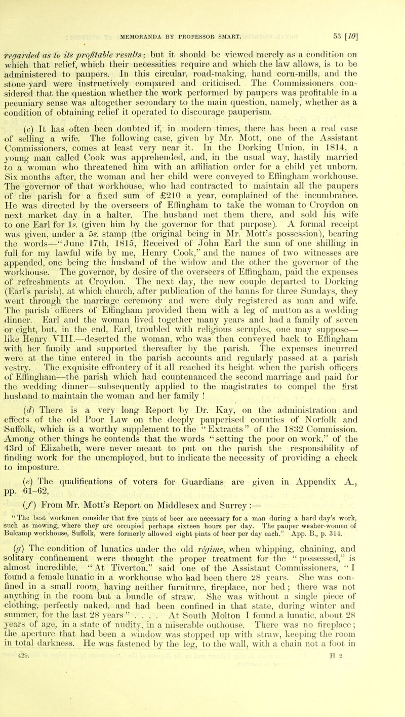 regarded as to its 'profitable results; but it should be viewed merely as a condition on which that relief, which their necessities require and which the law allows, is to be administered to paupers. In this circular, road-making, hand corn-mills, and the stone-yard were instructively compared and criticised. The Commissioners con- sidered that the question whether the work performed by paupers was profitable in a pecuniary sense was altogether secondary to the main question, namely, whether as a condition of obtaining relief it operated to discourage pauperism. (c) It has often been doubted if, in modern times, there has been a real case of selling a wife. The following case, given by Mr. Mott, one of the Assistant Commissioners, comes at least very near it. In the Dorking Union, in 1814, a young man called Cook was apprehended, and, in the usual way, hastily married to a woman who threatened him with an affiliation order for a child yet unborn. Six months after, the woman and her child were conveyed to Effingham workhouse. The governor of that workhouse, who had contracted to maintain all the paupers of the parish for a fixed sum of £210 a year, complained of the incumbrance. He was directed by the overseers of Effingham to take the woman to Croydon on next market day in a halter. The husband met them there, and sold his wife to one Earl for Is, (given him by the governor for that purpose). A formal receipt was given, under a 5s. stamp (the original being in Mr. Mott's possession), bearing the words—June 17th, 1815, Received of John Earl the sum of one shilling in full for my lawful wife by me, Henry Cook, and the names of two witnesses are appended, one being the husband of the widow and the other the governor of the workhouse. The governor, by desire of the overseers of Effingham, paid the expenses of refreshments at Croydon. The next day, the new couple departed to Dorking (Earl's parish), at which church, after publication of the banns for three Sundays, they went through the marriage ceremony and were duly registered as man and wife. The parish officers of Effingham provided them with a leg of mutton as a wedding dinner. Earl and the woman lived together many years and had a family of seven or eight, but, in the end, Earl, troubled with religious scruples, one may suppose— like Henry .VIII.—deserted the woman, who was then conveyed back to Effingham with her family and supported thereafter by the parish. The expenses incurred were at the time entered in the parish accounts and regularly passed at a parish vestry. The exquisite effrontery of it all reached its height when the parish officers of Effingham—the parish which had countenanced the second marriage and paid for the wedding dinner—subsequently applied to the magistrates to compel the first husband to maintain the woman and her family ! (d) There is a very long Report by Dr. Kay, on the administration and effects of the old Poor Law on the deeply pauperised counties of Norfolk and Suffolk, which is a worthy supplement to the Extracts of the 1832 Commission. Among other things he contends that the words  setting the poor on work,'' of the 43rd of Elizabeth, were never meant to put on the parish the responsibility of finding work for the unemployed, but to indicate the necessity of providing a check to imposture. (e) The qualifications of voters for Guardians are given in Appendix A., pp. 61-62, (/) From Mr. Mott's Report on Middlesex and Surrey :—  The best workmen consider that five pints of beer are necessary for a man during a hard day's work, such as mowing, where they are occupied perhaps sixteen hours per day. The pauper washer women of Bulcamp workhouse, Suffolk, were formerly allowed eight pints of beer per day each. App. B., p. 314. (g) The condition of lunatics under the old regime, when whipping, chaining, and solitary confinement were thought the proper treatment for the  possessed, is almost incredible.  At Tiverton, said one of the Assistant Commissioners,  I found a female lunatic in a workhouse who had been there 28 years. She was con- fined in a small room, having neither furniture, fireplace, nor bed ; there was not anything in the room but a bundle of straw. She was without a single piece of clothing, perfectly naked, and had been confined in that state, during winter and summer, for the last 28 years  .... At South Molton I found a lunatic, about 28 years of age, in a state of nudity, in a miserable outhouse. There was no fireplace; the aperture that had been a window was stopped up with straw, keeping the room in total darkness. He was fastened by the leg, to the wall, with a chain not a foot in 429. H 2