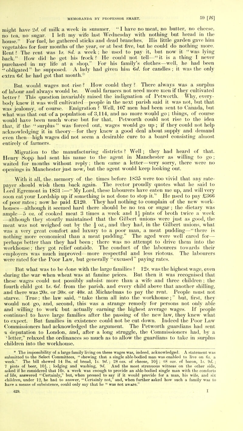 might have 2d, of milk a week in summer. I have no meat, no butter, no cheese, no&tea, no sugar. I left my wife last Wednesday with nothing but bread in the house. For fuel, he gathered sticks and dead branches. His little garden gave him vegetables for four months of the year, or at best five, but he could do nothing more. Rent? The rent was Is, 8d. a week; he used to pay it, but now it was lying back. How did he get his frock? He could not tell— it is a thing I never purchased in my life at a shop. For his family's clothes—well, he had been xi obligated he supposed. A lady had given him tid, for candles ; it was the only ■extra Qd. he had got that month.* But would wages not rise ? How could they ? There always was a surplus of labour and always would be. Would farmers not need more men if they cultivated better ? This question invariably raised the indignation of Petworth. Why, every- body knew it was well cultivated—people in the next parish said it was not, but that was jealousy, of course. Emigration ? Well, 107 men had been sent to Canada, but what was that out of a population of 3,114, and no more would go ; things, of course would have been much worse but for that. Petworth could not rise to the idea that, if the surplus was forced out, wages would go up; if they could not help acknowledging it in theory—for they knew a good deal about supply and demand even then—high wages did not seem a desirable cure to a board consisting almost entirely of farmers. Migration to the manufacturing districts ? Well ; they had heard of that. Henry Sopp had sent his name to the agent in Manchester as willing to go; waited for months without reply ; then came a letter—very sorry, there were no openings in Manchester just now, but the agent would keep looking out. With it all, the. memory of the times before 1835 were too vivid that any rate- payer should wish them back again. The rector proudly quotes what he said to Lord Egremont in 1831 :—My Lord, these labourers have eaten me up, and will very soon eat your Lordship up if something is not done to stop it. He used to pay £3ti6 of poor rates; now he paid £120. They had nothing to complain of the new work- houses—although it seemed hard there should be no tea or sugar ; the dietary was ample—5 oz. of cooked meat 3 times a week and 1^ pints of broth twice a week —although they stoutly maintained that the Gilbert unions were just as good, the meat was not weighed out by the \ oz., and they had, in the Gilbert unions, what was a very great comfort and luxury to a poor man, a meat pudding— there is nothing more economical than a meat pudding. The aged were well cared for— perhaps better than they had been ; there was no attempt to drive them into the workhouse ; they got relief outside. The conduct of the labourers towards their employers was much improved—more respectful and less riotous. The labourers were rated for the Poor Law, but generally excused paying rates. But what was to be done with the large families ? 12s. was the highest wage, even during the war when wheat was at famine prices. But then it was recognised that these wages could not possibly subsist more than a wife and three children ; the fourth child got Ik Qd, from the parish, and every child above that another shilling, -and there was 20s. or 30s. or 40s. at Michaelmas to pay the rent. People must not starve. True; the law said,  take them all into the workhouse ; but, first, they would not go, and, second, this was a strange remedy for persons not only able and willing to work but actually earning the highest average wages. If people continued to have large families after the passing of the new law, they knew what to expect. But families in existence could not be cut down. Indeed the Poor Law Commissioners had acknowledged the argument. The Petworth guardians had sent u deputation to London, and, after a long struggle, the Commissioners had, by a ' letter, relaxed the ordinances so much as to allow the guardians to take in surplus children into the workhouse. * The impossibility of a large family living on these wages was, indeed, acknowledged. A statement was submitted to the Select Committees,  shewing that a single able-bodied man was enabled to live on 6s. a week. The bill shewed 14 lbs. of bread, Is. 9d, ; 28 ozs. of cheese, 10| ; 48 oze. of bacon, Is. 9d. ; 7 pints of beer, 10^. ; lodging and washing, 9d, And the most strenuous witness on the other side, asked if he considered that 10s. a week was enough to provide an able-bodied single man with the comforts of life, answered  Certainly, but, when pressed to say if it would provide for a man, his wife, and six children, under 12, he had to answer,  Certainly not, and, when further asked how such a family was to have a means of subsistence, could only say that he  was not aware. 429. 1