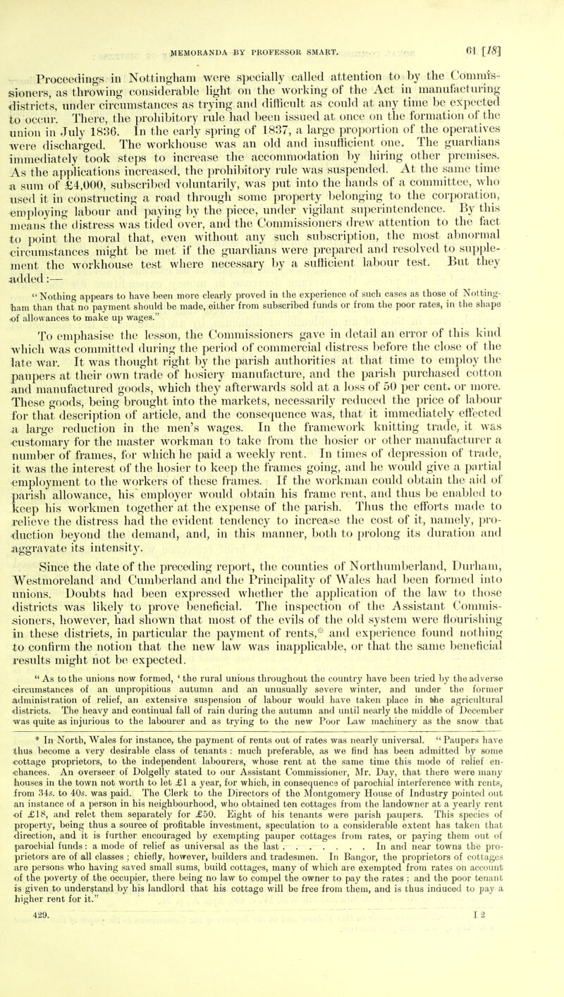 Proceedings in Nottingham were specially called attention to. by the 'Commis- sioners, as throwing considerable light on the working of the Act in manufacturing district's, under circumstances as trying and difficult as could at any time be expected to occur. There, the prohibitory rule had been issued at once on the formation of the union in July 1836. In the early spring of 1837, a large proportion of the operatives were discharged. The workhouse was an old and insufficient one. The guardians immediately took steps to increase the accommodation by hiring other premises. As the applications increased, the prohibitory rule was suspended. At the same time a sum of £4,000, subscribed voluntarily, was put into the hands of a committee, who used it in constructing a road through some property belonging to the corporation, employing labour and paying by the piece, under vigilant superintendence. By this means the distress was tided over, and the Commissioners drew attention to the fact to point the moral that, even without any such subscription, the most abnormal circumstances might be met if the guardians were prepared and resolved to supple- ment the workhouse test where necessary by a sufficient labour test. But they added:— Nothing appears to have heen more clearly proved in the experience of such cases as those of Notting- ham than that no payment should be made, either from subscribed funds or from the poor rates, in the shape of allowances to make up wages. To emphasise the lesson, the Commissioners gave in detail an error of this kind which was committed during the period of commercial distress before the close of the late war. It was thought right by the parish authorities at that time to employ the paupers at their own trade of hosiery manufacture, and the parish purchased cotton and manufactured goods, which they afterwards sold at a loss of 50 per cent, or more. These goods, being brought into the markets, necessarily reduced the price of labour for that description of article, and the consequence was, that it immediately effected .a large reduction in the men's wages. In the framework knitting trade, it was customary for the master workman to take from the hosier or other manufacturer a number of frames, for which he paid a weekly rent. In times of depression of trade, it was the interest of the hosier to keep the frames going, and he would give a partial employment to the workers of these frames. If the workman could obtain the aid of parish allowance, his employer would obtain his frame rent, and thus be enabled to keep his workmen together at the expense of the parish. Thus the efforts made to relieve the distress had the evident tendency to increase the cost of it, namely, pro- duction beyond the demand, and, in this manner, both to prolong its duration and aggravate its intensity. Since the date of the preceding report, the counties of Northumberland, Durham, Westmoreland and Cumberland and the Principality of Wales had been formed into unions. Doubts had been expressed whether the application of the law to those districts was likely to prove beneficial. The inspection of the Assistant Commis- sioners, however, had shown that most of the evils of the old system were nourishing in these districts, in particular the payment of rents,* and experience found nothing to confirm the notion that the new law was inapplicable, or that the same beneficial results might not be expected. As to the unions now formed, 'the rural unions throughout the country have been tried by the adverse •circumstances of an unpropitious autumn and an unusually severe winter, and under tho former administration of relief, an extensive suspension of labour would have taken place in t>he agricultural districts. The heavy and continual fall of rain during the autumn and until nearly the middle of December was quite as injurious to the labourer and as trying to the new Poor Law machinery as the snow that * In North, Wales for instance, the payment of rents out of rates was nearly universal.  Paupers have thus become a very desirable class of tenants : much preferable, as we find has been admitted by some cottage proprietors, to the independent labourers, whose rent at the same time this mode of relief en- chances. An overseer of Dolgelly stated to our Assistant Commissioner, Mr. Day, that there were many houses in the town not worth to let £\ a year, for which, in consequenc9 of parochial interference with rents, from 34s. to 40s. was paid. Tho Clerk to the Directors of the Montgomery House of Industry pointed out an instance of a person in his neighbourhood, who obtained ten cottages from the landowner at a yearly rent •of £18, and relet them separately for £50. Eight of his tenants were parish paupers. This spocies of property, being thus a source of profitable investment, speculation to a considerable extent has taken that direction, and it is further encouraged by exempting pauper cottages from rates, or paying them out of parochial funds : a mode of relief as universal as the last . . . . . . . In and near towns the pro- prietors are of all classes ; chieily, hovrever, builders and tradesmen. In Bangor, the proprietors of cottages are persons who having saved small sums, build cottages, many of which are exempted from rates on account of the poverty of the occupier, there being no law to compel the owner to pay the rates : and the poor tenant is given to understand by his landlord that his cottage will be free from them, and is thus induced to pay a higher rent for it. 429.