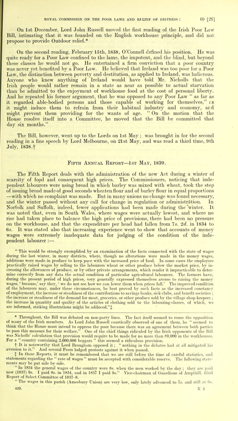 On 1st December, Lord John Russell moved the first reading of the Irish Poor Law Bill, intimating that it was founded on the English workhouse principle, and did not propose to provide Outdoor relief.* On the second reading, February 15th, 1838, O'Connell defined his position. He was quite ready for a Poor Law confined to the lame, the impotent, and the blind, but beyond these classes he would not go. He entertained a firm conviction that a poor country was never yet benefited by a Poor Law. He believed that Ireland was too poor for a Poor Law, the distinction between poverty and destitution, as applied to Ireland, was ludicrous. Anyone who knew anything of Ireland would have told Mr. Nicholls that the Irish people would rather remain in a state as near as possible to actual starvation than be admitted to the enjoyment of workhouse food at the cost of personal liberty. And he repeated his former argument, that he was opposed to any Poor Law  as far as it regarded able-bodied persons and those capable of working for themselves, fs it might induce them to refrain from their habitual industry and economy, ard might prevent them providing for the wants of age.  On the motion that the House resolve itself into a Committee, he moved that the Bill be committed that day six months. The Bill, however, went up to the Lords on 1st May ; was brought in for the second reading in a fine speech by Lord Melbourne, on 21st May, and was read a third time, 9th July, 1838 .f Fifth Annual Report—1st May, 1839. The Fifth Report deals with the administration of the new Act during a winter of scarcity of food and consequent high prices. The Commissioners, noticing that inde- pendent labourers were using bread in which barley was mixed with wheat, took the step of issuing bread made of good seconds wheaten flour and of barley flour in equal proportions —with which no complaint was made. But in many unions no change was found necessary, and the winter passed without any call for change in regulation or administration. In Norfolk and Suffolk, indeed, fewer applications had been made during the 'winter. It was noted that, even in South Wales, where wages were actually lowest, and where no rise had taken place to balance the high price of provisions, there had been no pressure on the workhouse, and that the expenditure per head had fallen from 7 s. 2d. in 1834 to 6s. It was stated also that increasing experience went to show that accounts of money wages were extremely inadequate data for judging of the condition of the inde- pendent labourer :—  This would be strongly exemplified by an examination of the facts connected with the state of wages during the last winter, in many districts, where, though no alterations were made in the money wages, additions were made in produce to keep pace with the increased price of food. In some cases the employers practically raised wages by selling to the labourers wheat or other produce below the market price, by in- creasing the allowances of produce, or by other private arrangements, which render it impracticable to deter- mine correctly from any data the actual condition of particular agricultural labourers. The farmers have, during the present period of high prices, very generally expressed themselves averse to raising the money wages, ' because,' say they, ' we do not see how we can lower them when prices fall.' The improved condition of the labourers may, under these circumstances, be best proved by such facts as the increased constancy of employment, the increase or steadiness of the contributions to savings banks, sick clubs, and benefit societies ; the increase or steadiness of the demand for meat, groceries, or other produce sold by the village shop-keepers ; the increase in quantity and quality of the articles of clothing sold to the labouring-classes, of which, we are informed, striking illustrations might be adduced.^ * Throughout, the Bill was debated on non-party lines. The fact itself seemed to rouse the opposition of many of the Irish members. As Lord John Russell caustically observed of one of them, he  seemed to think that the House must intend to oppress the poor because there was an agreement between both parties to pass this measure for their welfare. One of the chief things ridiculed by the Irish opponents of the Bill was Nicholls' calculation that provision would require to be made for no more than 80,000 in the workhouses. For a  country containing 2,000,000 beggars  this seemed a ridiculous provision. t ^ W noteworthy that Lord Brougham opposed it;  nothing in the debates had at all mitigated his aversion to it. And several Peers lodged protests against it when passed. % In these Reports, it must be remembered that we are still before the time of careful statistics, and statements regarding the  rate of wages  must be accepted with considerable reserve. The following state- ments may be put side by side.  In 1834 the general wages of the country were 8s. when the men worked by the day ; they are paid now (1837) 9s. I paid 8s. in 1834, and in 1837 I paid 9s. Vice-chairman of Guardians of Ampthill, 42nd Report of Select Committee of 1837-8.  The wages in this parish (Amesbury Union) are very low, only lately advanced to 7s. and still at 6s. 429.