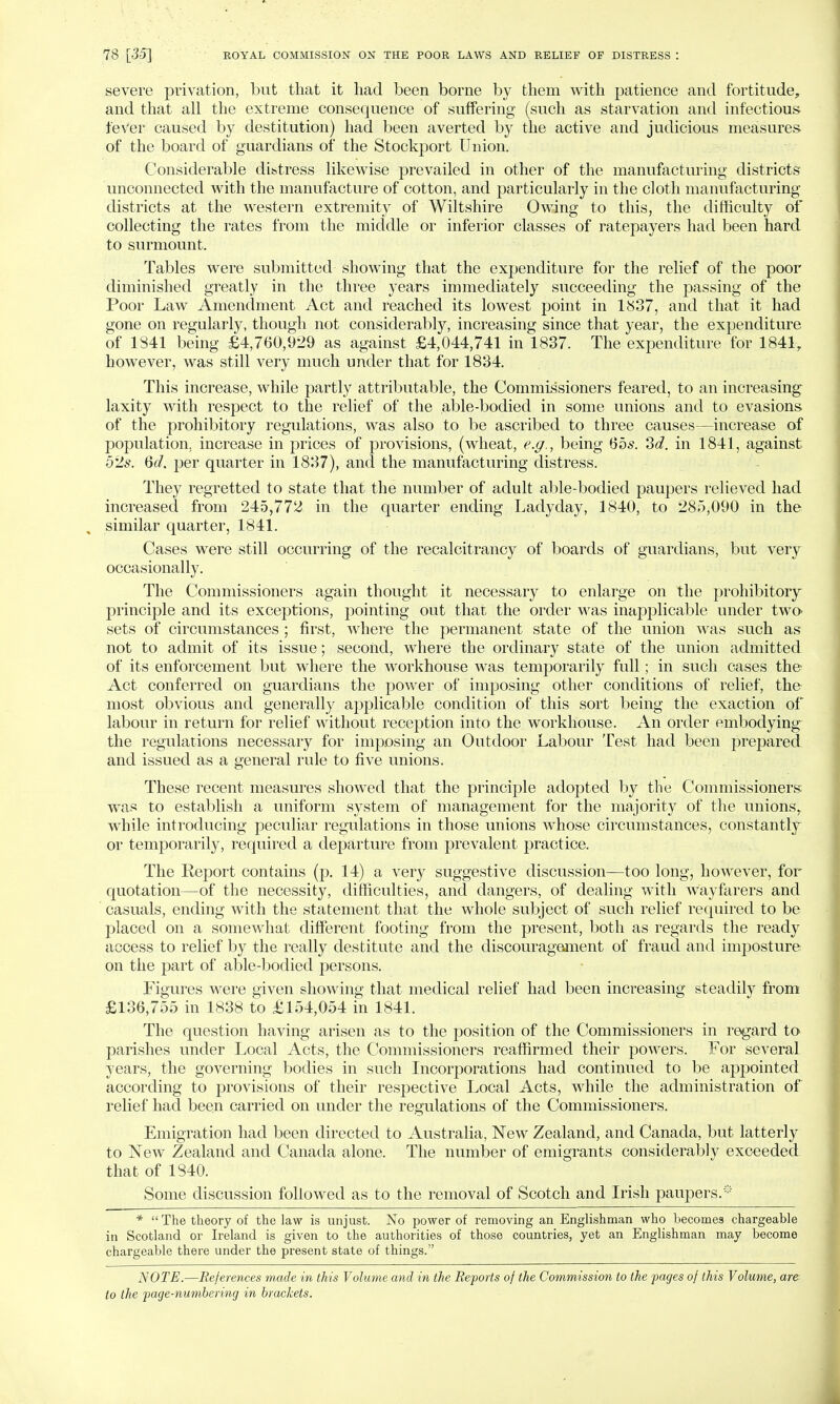 severe privation, but that it had been borne by them with patience and fortitude, and that all the extreme consequence of suffering (such as starvation and infectious fever caused by destitution) had been averted by the active and judicious measures of the board of guardians of the Stockport Union. Considerable distress likewise prevailed in other of the manufacturing districts unconnected with the manufacture of cotton, and particularly in the cloth manufacturing districts at the western extremity of Wiltshire Owing to this, the difficulty of collecting the rates from the middle or inferior classes of ratepayers had been hard to surmount. Tables were submitted showing that the expenditure for the relief of the poor diminished greatly in the three years immediately succeeding the passing of the Poor Law Amendment Act and reached its lowest point in 1837, and that it had gone on regularly, though not considerably, increasing since that year, the expenditure of 1841 being £4,760,929 as against £4,044,741 in 1837. The expenditure for 1841, however, was still very much under that for 1834. This increase, while partly attributable, the Commissioners feared, to an increasing laxity with respect to the relief of the able-bodied in some unions and to evasions of the prohibitory regulations, was also to be ascribed to three causes—increase of population, increase in prices of provisions, (wheat, e.g., being 65.9. 3d. in 1841, against 52s. Qd. per quarter in 1837), and the manufacturing distress. They regretted to state that the number of adult able-bodied paupers relieved had increased from 245,772 in the quarter ending Ladyday, 1840, to 285,090 in the similar quarter, 1841. Cases were still occurring of the recalcitrancy of boards of guardians, but very occasionally. The Commissioners again thought it necessary to enlarge on the prohibitory principle and its exceptions, pointing out that the order was inapplicable under two sets of circumstances ; first, where the permanent state of the union was such as not to admit of its issue; second, where the ordinary state of the union admitted of its enforcement but where the workhouse was temporarily full; in such cases the- Act conferred on guardians the power of imposing other conditions of relief, the most obvious and generally applicable condition of this sort being the exaction of labour in return for relief without reception into the workhouse. An order embodying the regulations necessary for imposing an Outdoor Labour Test had been prepared and issued as a general rule to five unions. These recent measures showed that the principle adopted by the Commissioners was to establish a uniform system of management for the majority of the unions, while introducing peculiar regulations in those unions whose circumstances, constantly or temporarily, required a departure from prevalent practice. The Report contains (p. 14) a very suggestive discussion—too long, however, for quotation—of the necessity, difficulties, and dangers, of dealing with wayfarers and casuals, ending with the statement that the whole subject of such relief required to be placed on a somewhat different footing from the present, both as regards the ready access to relief by the really destitute and the discouragement of fraud and imposture on the part of able-bodied persons. Figures were given showing that medical relief had been increasing steadily from £136,755 in 1838 to £154,054 in 1841. The question having arisen as to the position of the Commissioners in regard to parishes under Local Acts, the Commissioners reaffirmed their powers. For several years, the governing bodies in such Incorporations had continued to be appointed according to provisions of their respective Local Acts, while the administration of relief had been carried on under the regulations of the Commissioners. Emigration had been directed to Australia, New Zealand, and Canada, but latterly to New Zealand and Canada alone. The number of emigrants considerably exceeded that of 1840. Some discussion followed as to the removal of Scotch and Irish paupers.* *  The theory of the law is unjust. No power of removing an Englishman who becomes chargeable in Scotland or Ireland is given to the authorities of those countries, yet an Englishman may become chargeable there under the present state of things. NOTE.—References made in this Volume and in the Reports of the Commission to the pages of this Volume, are