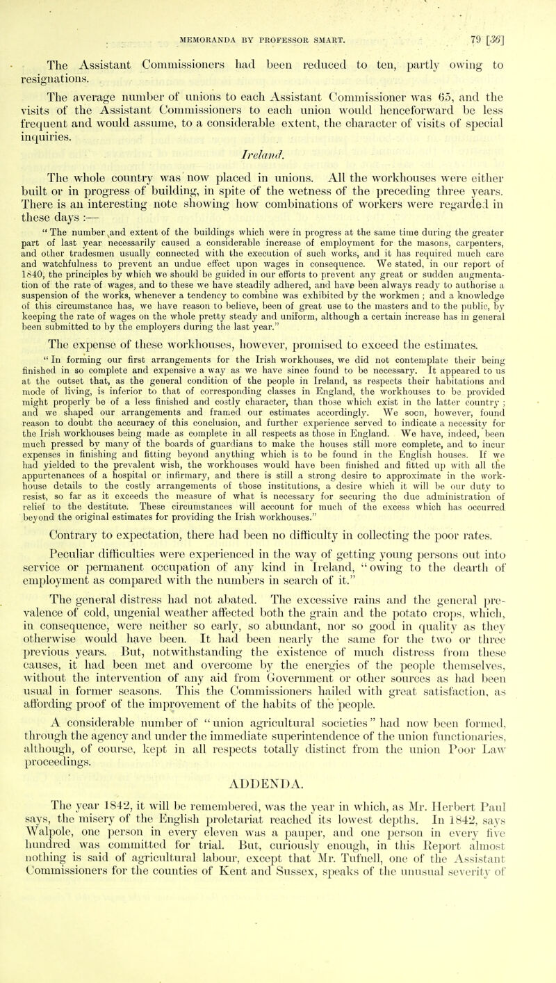 The Assistant Commissioners had been reduced to ten, partly owing to resignations. The average number of unions to each Assistant Commissioner was 65, and the visits of the Assistant Commissioners to each union would henceforward be less frequent and would assume, to a considerable extent, the character of visits of special inquiries. Ireland. The whole country was now placed in unions. All the workhouses were either built or in progress of building, in spite of the wetness of the preceding three years. There is an interesting note showing how combinations of workers were regarded in these days :—  The number sand extent of the buildings which were in progress at the same time during the greater part of last year necessarily caused a considerable increase of employment for the masons, carpenters, and other tradesmen usually connected with the execution of such works, and it has required much care and watchfulness to prevent an undue effect upon wages in consequence. We stated, in our report of 1840, the principles by which we should be guided in our efforts to prevent any great or sudden augmenta- tion of the rate of wages, and to these we have steadily adhered, and have been always ready to authorise a suspension of the works, whenever a tendency to combine was exhibited by the workmen; and a knowledge of this circumstance has, we have reason to believe, been of great use to the masters and to the public, by keeping the rate of wages on the whole pretty steady and uniform, although a certain increase has in general been submitted to by the employers during the last year. The expense of these workhouses, however, promised to exceed the estimates.  In forming our first arrangements for the Irish workhouses, we did not contemplate their being finished in so complete and expensive a way as we have since found to be necessary. It appeared to us at the outset that, as the general condition of the people in Ireland, as respects their habitations and mode of living, is inferior to that of corresponding classes in England, the workhouses to be provided might properly be of a less finished and costly character, than those which exist in the latter country ; and we shaped our arrangements and framed our estimates accordingly. We soon, however, found reason to doubt the accuracy of this conclusion, and further experience served to indicate a necessity for the Irish workhouses being made as complete in all respects as those in England. We have, indeed, been much pressed by many of the boards of guardians to make the houses still more complete, and to incur expenses in finishing and fitting beyond anything which is to be found in the English houses. If we had yielded to the prevalent wish, the workhouses would have been finished and fitted up with all the appurtenances of a hospital or infirmary, and there is still a strong desire to approximate in the work- house details to the costly arrangements of those institutions, a desire which it will be our duty to resist, so far as it exceeds the measure of what is necessary for securing the due administration of relief to the destitute. These circumstances will account for much of the excess which has occurred beyond the original estimates for providing the Irish workhouses. Contrary to expectation, there had been no difficulty in collecting the poor rates. Peculiar difficulties were experienced in the way of getting young persons out into service or permanent occupation of any kind in Ireland,  owing to the dearth of employment as compared with the numbers in search of it. The general distress had not abated. The excessive rains and the general pre- valence of cold, ungenial weather affected both the grain and the potato crops, which, in consequence, were neither so early, so abundant, nor so good in quality as they otherwise would have been. It had been nearly the same for the two or three previous years. But, notwithstanding the existence of much distress from these causes, it had been met and overcome by the energies of the people themselves, without the intervention of any aid from Government or other sources as had been usual in former seasons. This the Commissioners hailed with great satisfaction, as affording proof of the improvement of the habits of the people. A considerable number of ''union agricultural societies had now been formed, through the agency and under the immediate superintendence of the union functionaries, although, of course, kept in all respects totally distinct from the union Poor Law proceedings. ADDENDA. The year 1842, it will be remembered, was the year in which, as Mr. Herbert Paul says, the misery of the English proletariat reached its lowest depths. In 1842, says Walpole, one person in every eleven was a pauper, and one person in every five hundred was committed for trial. But, curiously enough, in this Eeport almost nothing is said of agricultural labour, except that Mr. Tufnell, one of the Assistant Commissioners for the counties of Kent and Sussex, speaks of the unusual severity of