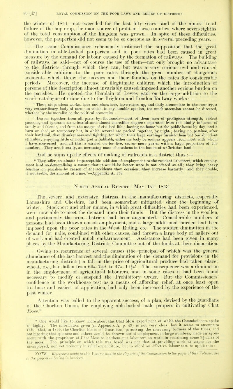 the winter of 1841—not exceeded for the last fifty years—and of the almost total failure of the hop crop, the main source of profit in these counties, where seven-eighths of the total consumption of the kingdom was grown. In spite of these difficulties, however, the pauperism did not seem to be so onerous as in several preceding years. The same Commissioner vehemently criticised the supposition that the great diminution in able-bodied pauperism and in poor rates had been caused in great measure by the demand for labour caused by the formation of railways. The building of railways, he said—not of course the use of them—not only brought no advantage to the districts through which they ran, but was a very serious evil and caused considerable addition to the poor rates through the great number of dangerous accidents which threw the navvies and their families on the rates for considerable periods. Moreover, the increase of illegitimate children which the introduction of persons of this description almost invariably caused imposed another serious burden on the parishes. He quoted the Chaplain of Lewes gaol on the large addition to the years catalogue of crime due to the Brighton and London Railway works :—  These stupendous works, here and elsewhere, have raised up, and daily accumulate in the country, a very extraordinary body of men; to which, in my humble opinion, too much attention cannot be directed, whether by the moralist or the political economist. Drawn together from all parts by thousands—most of them men of prodigious strength, violent passions, and ignorant to a fearful and almost incredible degree : separated from the kindly influence of family and friends, and from the usages of civilised life ; having no home but the public-house by day, and a barn or shed, or temporary hut, in which several are packed together, by night; having no pastime, after their hard toil, than drunkenness and fighting, for which their large earnings furnish them but too abundant stimulus j enjoying little or nothing of a Sabbath, either in body or soul, as appears from most with whom I have conversed ; and all this is carried on for five, six or more years, with a large proportion of the number. They are, literally, an increasing mass of heathens in the bosom of a Christian land. And .he sums up the effects of making of railroads in a district thus :— They offer an almost imperceptible addition of employment to the resident labourers, which employ- ment is of so demoralising a nature that it would be better were it not ottered at all; they bring heavy burdens on parishes by reason of the accidents they occasion; they increase bastardy; and they double, if not treble, the amount of crime.—Appendix A, 138. Ninth Annual Report—May 1st, 1843. The severe and extensive distress in the manufacturing districts, especially Lancashire and Cheshire, had been somewhat mitigated since the beginning of winter. Stockport and other unions, in which great difficulties had been experienced, were now able to meet the demand upon their funds. But the distress in the woollen, and particularly the iron, districts had been augmented. Considerable numbers of persons had been thrown out of employment, and a large additional burden had been imposed upon the poor rates in the West Riding, etc. The sudden diminution in the demand for nails, combined with other causes, had thrown a large body of nailers out of work and had created much embarrassment. Assistance had been given in many places by the Manufacturing Districts Committee out of the funds at their disposition. Owing to recurrence of several causes (the principal of which was the general abundance of the last harvest and the diminution of the demand for provisions in the manufacturing districts) a fall in the price of agricultural produce had taken place; wheat, e.;/., had fallen from (50s. l\d. to 47s. 1 \\d. The consequence was a diminution in the employment of agricultural labourers, and in some cases it had been found necessary to modify or suspend the Prohibitory Order. But the Commissioners' confidence in the workhouse test as a means of affording relief, at once least open to abuse and easiest of application, had only been increased by the experience of the past winter. Attention was called to the apparent success, of a plan, devised by the guardians of the Chorlton Union, for employing able-bodied male paupers in cultivating Chat Moss.* * One would like to know more about this Chat Moss experiment of which the Commissioners spoke so highly. The information given (in Appendix A, p. 49) is not very clear, but it seems to amount to this: that, in 1839, the Chorlton Board of Guardians, perceiving the increasing badness of the times, and anticipating that spinners and others would be thrown out of employment in large numbers, made an agree- ment with the proprietor of Chat Moss to let them put labourers to work in reclaiming some 9-|- acres of the moss. The principle on which this was based was not that of providing work at wages for the unemployed, nor yet economy in relief expenditure, but to afford an effective labour test to applicants :— NOTE.—References made in this Volume and in the Reports of the Commission to the pages of this Volume, are