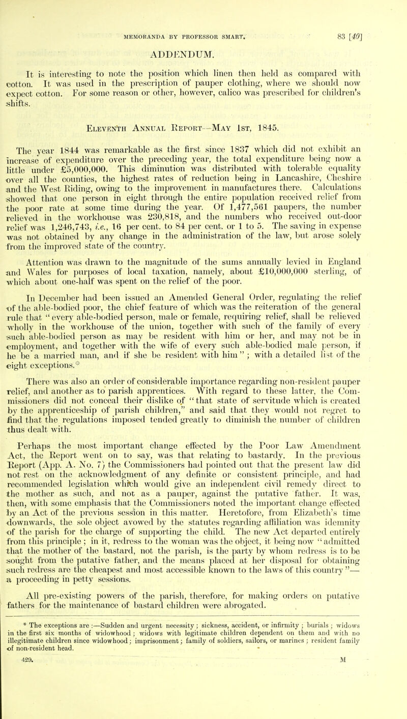 ADDENDUM. It is interesting to note the position which linen then held as compared with cotton. It was used in the prescription of pauper clothing, where we should now expect cotton. For some reason or other, however, calico was prescribed for children's shifts. Eleventh Annual Report—May 1st, 1845. The year 1844 was remarkable as the first since 1837 which did not exhibit an increase of expenditure over the preceding year, the total expenditure being now a little under £5,000,000. This diminution was distributed with tolerable equality over all the counties, the highest rates of reduction being in Lancashire, Cheshire and the West Riding, owing to the improvement in manufactures there. Calculations showed that one person in eight through the entire population received relief from the poor rate at some time during the year. Of 1,477,561 paupers, the number relieved in the workhouse was 230,818, and the numbers who received out-door relief was 1,246,743, i.e., 16 per cent, to 84 per cent, or 1 to 5. The saving in expense was not obtained by any change in the administration of the law, but arose solely from the improved state of the country. Attention was drawn to the magnitude of the sums annually levied in England and Wales for purposes of local taxation, namely, about £10,000,000 sterling, of which about one-half was spent on the relief of the poor. In December had been issued an Amended General Order, regulating the relief of the able-bodied poor, the chief feature of which was the reiteration of the general rule that  every able-bodied person, male or female, requiring relief, shall be relieved wholly in the workhouse of the union, together with such of the family of every such able-bodied person as may be resident with him or her, and may not be in •employment, and together with the wife of every such able-bodied male person, if he be a married man, and if she be resident with him  ; with a detailed list of the eight exceptions.* There was also an order of considerable importance regarding non-resident pauper relief, and another as to parish apprentices. With regard to these latter, the Com- missioners did not conceal their dislike of  that state of servitude which is created by the apprenticeship of parish children, and said that they would not regret to find that the regulations imposed tended greatly to diminish the number of children thus dealt with. Perhaps the most important change effected by the Poor Law Amendment Act, the Report went on to say, was that relating to bastardy. In the previous Report (App. A. No. 7) the Commissioners had pointed out that the present law did not rest on the acknowledgment of any definite or consistent principle, and had recommended legislation whteh would give an independent civil remedy direct to the mother as such, and not as a pauper, against the putative father. It was, then, with some emphasis that the Commissioners noted the important change effected by an Act of the previous session in this matter. Heretofore, from Elizabeth's time downwards, the sole object avowed by the statutes regarding affiliation was idemnity •of the parish for the charge of supporting the child. The new Act departed entirely from this principle ; in it, redress to the woman was the object, it being now admitted that the mother of the bastard, not the parish, is the party by whom redress is to be sought from the putative father, and the means placed at her disposal for obtaining such redress are the cheapest and most accessible known to the laws of this country — a proceeding in petty sessions. All pre-existing powers of the parish, therefore, for making orders on putative fathers for the maintenance of bastard children were abrogated. * The exceptions are :—Sudden and urgent necessity ; sickness, accident, or infirmity ; burials ; widows in the first six months of widowhood ; widows with legitimate children dependent on them and with no illegitimate children since widowhood ; imprisonment; family of soldiers, sailors, or marines ; resident family of non-resident head. 429. M