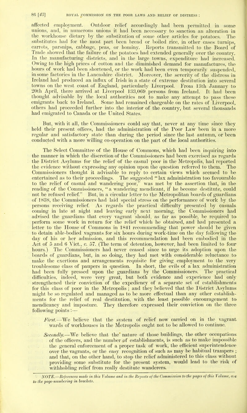 affected employment. Outdoor relief accordingly had been permitted in some unions, and, in numerous unions it had been necessary to sanction an alteration in the workhouse dietary by the substitution of some other articles for potatoes. The substitutes had for the most part been bread or boiled rice, in other cases turnips, carrots, parsnips, cabbage, peas, or hominy. Reports transmitted to the Board of Trade showed that the failure of the potatoes had extended generally over the country. In the manufacturing districts, and in the large towns, expenditure had increased. Owing to the high prices of cotton and the diminished demand for manufactures, the hours of work had been shortened, or the work had been even temporarily suspended,, in some factories in the Lancashire district. Moreover, the severity of the distress in Ireland had produced an influx of Irish in a state of extreme destitution into several towns on the west coast of England, particularly Liverpool. From 13th January to 20th April, there arrived at Liverpool 133,069 persons from Ireland. It had been thought advisable by the local authorities not to make any attempt to pass these emigrants back to Ireland. Some had remained chargeable on the rates of Liverpool,, others had proceeded further into the interior of the country, but several thousands had emigrated to Canada or the United States. But, with it all, the Commissioners could say that, never at any time since they held their present offices, had the administration of the Poor Law been in a more regular and satisfactory state than during the period since the last autumn, or been conducted with a more willing co-operation on the part of the local authorities. The Select Committee of the House of Commons, which had been inquiring into the manner in which the discretion of the Commissioners had been exercised as regards ' the District Asylums for the relief of the casual poor in the Metropolis, had reported the evidence without expressing any opinion upon the question referred to them. The Commissioners thought it advisable to reply to certain views which seemed to be entertained as to their proceedings. The suggested  lax administration too favourable to the relief of casual and wandering poor,'' was met by the assertion that, in the reading of the Commissioners,  a wandering mendicant, if he become destitute, could not be refused relief. But, in a circular letter to the Metropolitan boards of guardians of 1838, the Commissioners had laid special stress on the performance of work by the persons receiving relief. As regards the practical difficulty presented by casuals coming in late at night and leaving early next morning, the Commissioners had advised the guardians that every vagrant should, as far as possible, be required to perform some work in return for the relief which he obtained, and had presented a letter to the House of Commons in 1841 recommending that power should be given to detain able-bodied vagrants for six hours during work-time on the day following the day of his or her admission, and this recommendation had been embodied in the Act of 5 and 6 Vict., c. 57. (The term of detention, however, had been limited to four hours.) The Commissioners had never ceased since to urge its adoption upon the boards of guardians, but, in so doing, they had met with considerable reluctance to make the exertions and arrangements requisite for giving employment to the very troublesome class of paupers in question. In short, the evils of a lax administration had been fully pressed upon the guardians by the Commissioners. The practical difficulties, indeed, were very great, but both evidence and experience had only strengthened their conviction of the expediency of a separate set of establishments for this class of poor in the Metropolis ; and they believed that the District Asylums might be so regulated and managed as to be more effectual than any other establish- ments for the relief of real destitution, with the least possible encouragement to mendicancy and imposture. They therefore expressed their conviction on the three following points'.— First.—We believe that the system of relief now carried on in the vagrant wards of workhouses in the Metropolis ought not to be allowed to continue. Secondly.—We believe that the nature of those buildings, the other occupations of the officers, and the number pf establishments, is such as to make impossible the general enforcement of a proper task of work, the efficient superintendence over the vagrants, or the easy recognition of such as may be habitual trampers ; and that, on the other hand, to stop the relief administered to this class without providing some substitute for the present system, would lead to the risk of withholding relief from really destitute wanderers. - NOTE.—References made in this Volume and in the Reports of the Commission to the pages of this Volume, are