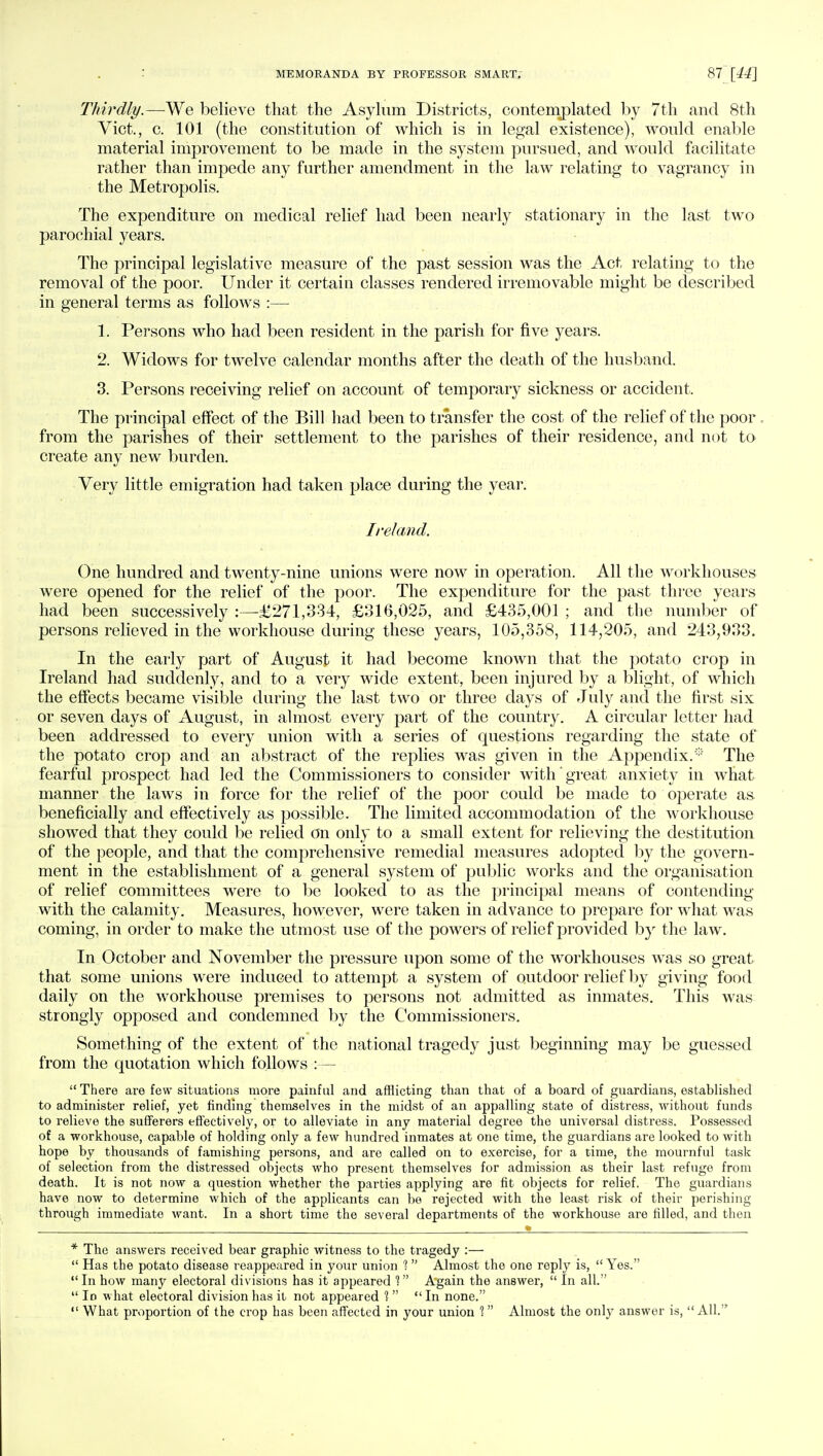 Thirdly.—We believe that the Asylum Districts, contemplated by 7th and 8th Vict., c. 101 (the constitution of which is in legal existence), would enable material improvement to be made in the system pursued, and would facilitate rather than impede any further amendment in the law relating to vagrancy in the Metropolis. The expenditure on medical relief had been nearly stationary in the last two parochial years. The principal legislative measure of the past session was the Act relating to the removal of the poor. Under it certain classes rendered irremovable might be described in general terms as follows :— 1. Persons who had been resident in the parish for five years. 2. Widows for twelve calendar months after the death of the husband. 3. Persons receiving relief on account of temporary sickness or accident, The principal effect of the Bill had been to transfer the cost of the relief of the poor. from the parishes of their settlement to the parishes of their residence, and not to create any new burden. Very little emigration had taken place during the year. Ireland. One hundred and twenty-nine unions were now in operation. All the workhouses were opened for the relief of the poor. The expenditure for the past three years had been successively :—£271,334, £316,025, and £435,001 ; and the number of persons relieved in the workhouse during these years, 105,358, 114,205, and 243,933. In the early part of August it had become known that the potato crop in Ireland had suddenly, and to a very wide extent, been injured by a blight, of which the effects became visible during the last two or three days of July and the first six or seven days of August, in almost every part of the country. A circular letter had been addressed to every union with a series of questions regarding the state of the potato crop and an abstract of the replies was given in the Appendix.:;: The fearful prospect had led the Commissioners to consider with' great anxiety in what manner the laws in force for the relief of the poor could be made to operate as beneficially and effectively as possible. The limited accommodation of the workhouse showed that they could be relied on only to a small extent for relieving the destitution of the people, and that the comprehensive remedial measures adopted by the govern- ment in the establishment of a general system of public works and the organisation of relief committees were to be looked to as the principal means of contending with the calamity. Measures, however, were taken in advance to prepare for what was coming, in order to make the utmost use of the powers of relief provided by the law. In October and November the pressure upon some of the workhouses was so great that some unions were induced to attempt a system of outdoor relief by giving food daily on the workhouse premises to persons not admitted as inmates. This was strongly opposed and condemned by the Commissioners. Something of the extent of the national tragedy just beginning may be guessed from the quotation which follows :— There are few situations more painful and afflicting than that of a board of guardians, established to administer relief, yet finding themselves in the midst of an appalling state of distress, without funds to relieve the sufferers effectively, or to alleviate in any material degree the universal distress. Possessed of a workhouse, capable of holding only a few hundred inmates at one time, the guardians are looked to with hope by thousands of famishing persons, and are called on to exercise, for a time, the mournful task of selection from the distressed objects who present themselves for admission as their last refuge from death. It is not now a question whether the parties applying are fit objects for relief. The guardians have now to determine which of the applicants can be rejected with the least risk of their perishing through immediate want. In a short time the several departments of the workhouse are filled, and then * The answers received bear graphic witness to the tragedy :—  Has the potato disease reappeared in your union 1 Almost the one reply is,  Yes. In how many electoral divisions has it appeared 1 Again the answer,  In all.  In what electoral division has it not appeared 1   In none.  What proportion of the crop has been affected in your union 1 Almost the only answer is, All.