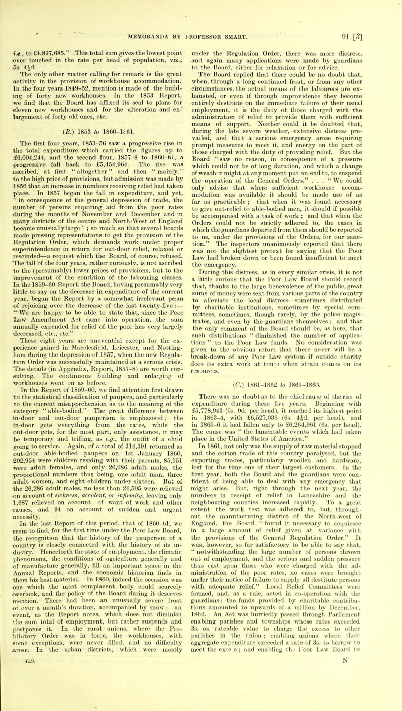 i.-e., to £4,897,685. This total sum gives the lowest point ever touched in the rate per head of population, viz., Ss. Ud. The only other matter calling for remark is the great •activity in the provision of workhouse accommodation. In the four years 1849-52, mention is made of the build- ing of forty new workhouses. In the 1853 Report, -we find that the Board has affixed its seal to plans for eleven new workhouses and for the alteration and en- largement of forty old ones, etc. (B.) 1853 to 1860-K61. The first four years, 1853-56 saw a progressive rise in the total expenditure which carried the figures up to £6,004,244, and the second four, 1857-8 to 1860-61, a progressive fall back to £5,454,964. The rise was ascribed, at first altogether and then mainly. to the high price of provisions, but admission was made by 1856 that an increase in numbers receiving relief had taken place. In 1857 began the fall in expenditure, and yet,  in consequence of the general depression of trade, the number of persons requiring aid from the poor rates ■during the months of November and December and in many districts of the centre and North-West of England became unusually large  ; so much so that several boards made pressing representations to get the provision of the Regulation Order, which demands work under proper superintendence in return for out-door relief, relaxed or rescinded—a request which the Board, of course, refused. The fall of the four years, rather curiously, is not ascribed -to the (presumably) lower prices of provisions, but to the improvement of the condition of the labouring classes. In the 1859-60 Report, the Board, having presumably very little to say on the decrease in expenditure of the current year, began the Report by a somewhat irrelevant psean ■of rejoicing over the decrease of the last twenty-five :— *' We are happy to be able to state that, since the Poor Law Amendment Act came into operation, the sum annually expended for relief of the poor has very largely decreased, etc., etc. These eight years are uneventful except for the ex- perience gained in Macclesfield, Leicester, and Notting- ham during the depression of 1857, when the new Regula- tion Order was successfully maintained at a serious crisis. The details (in Appendix, Report, 1857-8) are worth con- sulting. The continuous building and enlarging of workhouses went on as before. In the Report of 1859-60, we find attention first drawn to the statistical classification of paupers, and particularly to the current misapprehension as to the meaning of the category  able-bodied. The great difference between in-door and out-door pauperism is emphasised ; the in-door gets everything from the rates, while the out-door gets, for the most part, only assistance, it may he temporary and trifling, as e.g., the outfit of a child going to service. Again, of a total of 314,391 returned as out-door able-bodied paupers on 1st January 1860, 202,954 were children residing with their parents, 85,151 were adult females, and only 26,286 adult males, the proportional numbers thus being, one adult man, three adult women, and eight children under sixteen. But of the 26,286 adult males, no less than 24,505 were relieved on account of sickness, accident, or infirmity, leaving only 1,687 relieved on account of want of work and other ■causes, and 94 on account of sudden and urgent necessity. In the last Report of this period, that of 1860-61, we seem to find, for the first time under the Poor Law Board, the recognition that the history of the pauperism of a country is closely connected with the history of its in- dustry. Henceforth the state of employment, the climatic phenomena, the conditions of agriculture generally and of manufacture generally, fill an important space in the Annual Reports, and the economic historian finds in them his best material. In 1860, indeed the occasion was one which the most complacent body could scarcely overlook, and the policy of the Board during it deserves mention. There had been an unusually severe frost of over a month's duration, accompanied by snow ;—an event, as the Report notes, which does not diminish the sum total of employment, but rather suspends and postpones it. In the rural unions, where the Pro- hibitory Order was in force, the workhouses, with some exceptions, were never filled, and no difficulty arose. In the urban districts, which were mostly 429. under the Regulation Order, there was more distress, and again many applications were made by guardians to the Board, either for relaxation or for advice. The Board replied that there could be no doubt that, when, through a long continued frost, or from any other circumstances, the actual means of the labourers are ex- hausted, or even if through improvidence they become entirely destitute on the immediate failure of their usual employment, it is the duty of those charged with the administration of relief to provide them with sufficient means of support. Neither could it be doubted that, during the late severe weather, extensive distress pre- vailed, and that a serious emergency arose requiring prompt measures to meet it, and energy on the part of those charged with the duty of providing relief. But the Board  saw no reason, in consequence of a pressure which could not be of long duration, and which a change of weather might at any moment put an end to, to suspend the operation of the General Orders. ... We could only advise that where sufficient workhouse accom- modation was available it should be made use of as far as practicable ; that when it was found necessary to give out-relief to able-bodied men, it should if possible be accompanied with a task of work ; and that when the Orders could not be strictly adhered to, the cases in which the guardians departed from them should be reported to us, under the provisions of the Orders, for our sanc- tion. The inspectors unanimously reported that there was not the slightest pretext for saying that the Poor Law had broken down or been found insufficient to meet the emergency. During this distress, as in every similar crisis, it is not a little curious that the Poor Law Board should record that, thanks to the large benevolence of the public, great sums of money were sent from various parts of the country to alleviate the local distress—sometimes distributed by charitable institutions, sometimes by special com- mittees, sometimes, though rarely, by the police magis- trates, and even by the guardians themselves ; and that the only comment of the Board should be, as here, that such distributions  diminished the number of applica- tions  to the Poor Law funds. No consideration was given to the obvious retort that there never will be a break-down of any Poor Law system if outside charity does its extra work at time? when strain comes on its resources. (C.) 1861-1862 to 1865-1863. There was no doubt as to the c hief cau se of the rise of expenditure during these five years. Beginning with £5,778,943 (5s. 9d. per head), it reachel its highest point in 1863-4, with £6,527,036 (6s. 4|d. per head), and in 1865-6 it had fallen only to £6,264,961 (6s. per head). The cause was  the lamentable events which had taken place in the United States of America. In 1861, not only was the supply of raw material stopped and the cotton trade of this country paralysed, but the exporting trades, particularly woollen and hardware, lost for the time one of their largest customers. In the first year, both the Board and the guardians were con- fident of being able to deal with any emergency that might arise. But, right through the next year, the numbers in receipt of relief in Lancashire and the neighbouring counties increased rapidly. To a great extent the work test was adhered to, but, through- out the manufacturing district of the North-west of England, the Board  found it necessary to acquiesce in a large amount of relief given at variance with the provisions of the General Regulation Order. It was, however, so far satisfactory to be able to say that,  notwithstanding the large number of persons thrown out of employment, and the serious and sudden pressure thus cast upon those who were charged with the ad- ministration of the poor rates, no cases were brought under their notice of failure to supply all destitute persons with adequate relief. Local Relief Committees were formed, and, as a rule, acted in co-operation with the guardians: the funds provided by charitable contribu- tions amounted to upwards of a million by December, 1862. An Act was hurriedly passed through Parliament enabling parishes and townships whose rates exceeded 3s. on rateable value to charge the excess to other parishes in the union ; enabling unions where their aggregate expenditure exceeded a rate of 3s. to borrow to meet the exce.s ; and enabling th? 1 oor Law Board to N