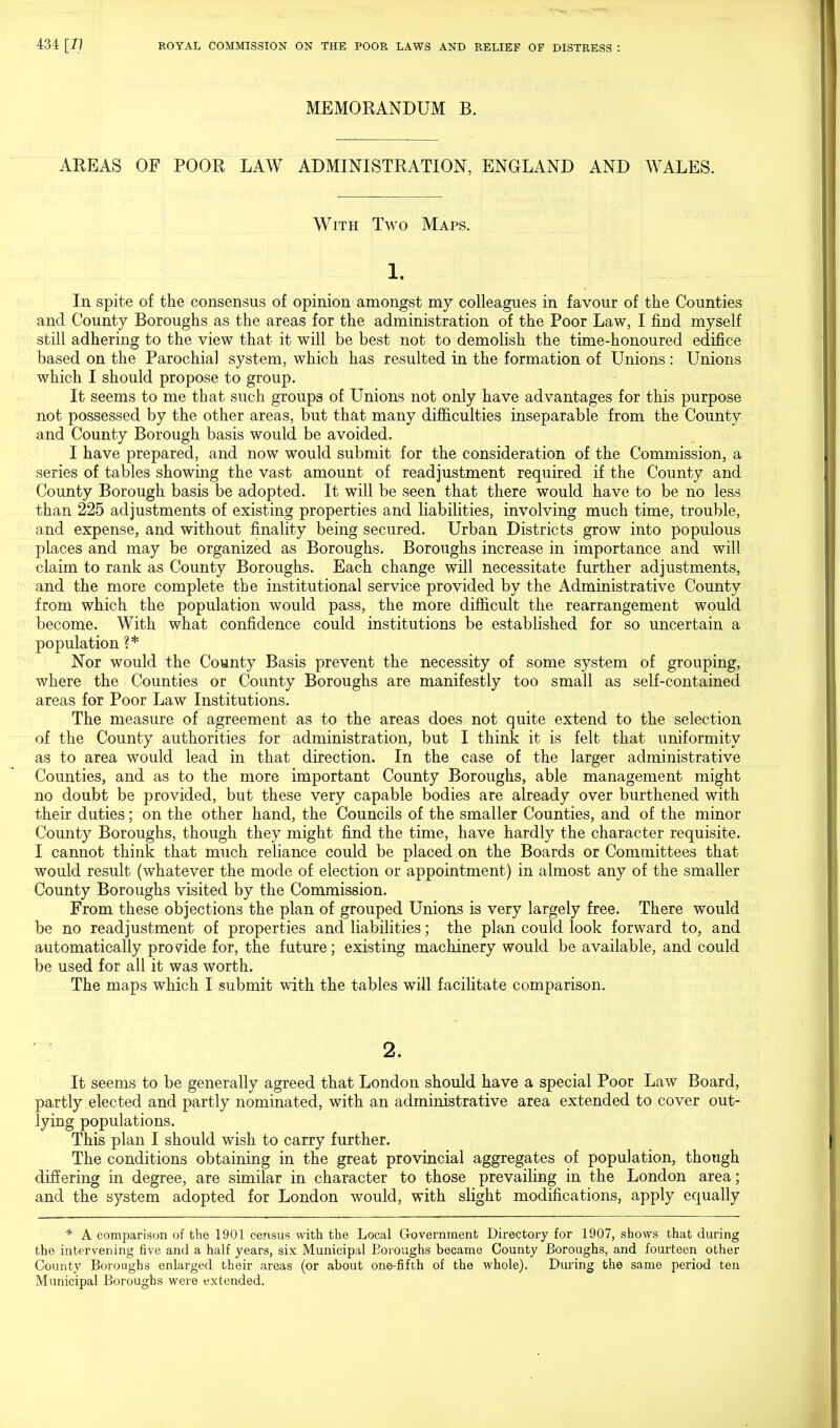 MEMORANDUM B. AREAS OF POOR LAW ADMINISTRATION, ENGLAND AND WALES. With Two Maps. 1. In spite of the consensus of opinion amongst my colleagues in favour of the Counties and County Boroughs as the areas for the administration of the Poor Law, I find myself still adhering to the view that it will be best not to demolish the time-honoured edifice based on the Parochial system, which has resulted in the formation of Unions : Unions which I should propose to group. It seems to me that such groups of Unions not only have advantages for this purpose not possessed by the other areas, but that many difficulties inseparable from the County and County Borough basis would be avoided. I have prepared, and now would submit for the consideration of the Commission, a series of tables showing the vast amount of readjustment required if the County and County Borough basis be adopted. It will be seen that there would have to be no less than 225 adjustments of existing properties and liabilities, involving much time, trouble, and expense, and without finality being secured. Urban Districts grow into populous places and may be organized as Boroughs. Boroughs increase in importance and will claim to rank as County Boroughs. Each change will necessitate further adjustments, and the more complete the institutional service provided by the Administrative County from which the population would pass, the more difficult the rearrangement would become. With what confidence could institutions be established for so uncertain a population ?* Nor would the County Basis prevent the necessity of some system of grouping, where the Counties or County Boroughs are manifestly too small as self-contained areas for Poor Law Institutions. The measure of agreement as to the areas does not quite extend to the selection of the County authorities for administration, but I think it is felt that uniformity as to area would lead in that direction. In the case of the larger administrative Counties, and as to the more important County Boroughs, able management might no doubt be provided, but these very capable bodies are already over burthened with their duties; on the other hand, the Councils of the smaller Counties, and of the minor County Boroughs, though they might find the time, have hardly the character requisite. I cannot think that much reliance could be placed on the Boards or Committees that would result (whatever the mode of election or appointment) in almost any of the smaller County Boroughs visited by the Commission. From these objections the plan of grouped Unions is very largely free. There would be no readjustment of properties and liabilities; the plan could look forward to, and automatically provide for, the future; existing machinery would be available, and could be used for all it was worth. The maps which I submit with the tables will facilitate comparison. 2. It seems to be generally agreed that London should have a special Poor Law Board, partly elected and partly nominated, with an administrative area extended to cover out- lying populations. This plan I should wish to carry further. The conditions obtaining in the great provincial aggregates of population, though differing in degree, are similar in character to those prevailing in the London area; and the system adopted for London would, with slight modifications, apply equally * A comparison of the 1901 census with the Local Government Directory for 1907, shows that during the intervening five and a half years, six Municipal Boroughs became County Boroughs, and fourteen other County Boroughs enlarged their areas (or about one-fifth of the whole). During the same period ten Municipal Boroughs were extended.